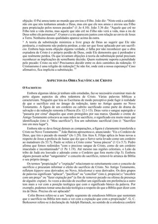 objeção. O Pai amou tanto ao mundo que enviou o Filho. João diz: "Nisto está a caridade:
não em que nós tenhamos amado a Deus, mas em que ele nos amou e enviou seu Filho
para propiciação pelos nossos pecados" (1 Jo 4.10). João 3.36 diz: "Aquele que crê no
Filho tem a vida eterna, mas aquele que não crê no Filho não verá a vida, mas a ira de
Deus sobre ele permanece". O amor e a ira aparecem juntos com relação ao envio de Jesus
a Terra. Nenhuma dessas qualidades aparece acima da outra.
3.
A teoria da substituição minimiza a livre graça de Deus ao sugerir que Ele não
perdoaria, e realmente não poderia perdoar, a não ser que fosse aplacado por um sacrifí-
cio. Embora haja nesta objeção alguma verdade, é falha por não reconhecer que a obra
expiadora de Cristo é o próprio perdão de Deus, onde Ele demonstra que é perdoador e
que realmente perdoa. Os que levantam objeções à teoria da substituição penal precisam
reconhecer as implicações de semelhante decisão. Quem realmente suporta a penalidade
pelo pecado: Cristo ou nós? Precisamos decidir entre os dois caminhos da redenção. O
Cristianismo é uma religião de redenção? Se não for, onde está a nossa esperança? Caso
afirmativo, fica implícita a substituição. 53
ASPECTOS DA OBRA SALVÍFICA DE CRISTO
O SACRIFÍCIO
Embora algumas ideias já tenham sido estudadas, faz-se necessário examinar mais de
perto alguns aspectos da obra redentora de Cristo. Várias palavras bíblicas a
caracterizam. Ninguém que leia as Escrituras de modo perceptivo pode fugir à realidade
de que o sacrifício está no âmago da redenção, tanto no Antigo quanto no Novo
Testamento. A figura de um cordeiro ou cabrito sacrificado como parte do drama da
salvação e da redenção remonta à Páscoa (Ex 12.1-13). Deus veria o sangue aspergido e
"passaria por cima" daqueles que eram protegidos por sua marca. Quando o crente do
Antigo Testamento colocava as suas mãos no sacrifício, o significado era muito mais que
identificação (isto é: "Meu sacrifício"). Era um substituto sacrificial (isto é: "Sacrifico
isto em meu lugar").
Embora não se deva forçar demais as comparações, a figura é claramente transferida a
Cristo no Novo Testamento.54
João Batista apresentou-o, anunciando: "Eis o Cordeiro de
Deus, que tira o pecado do mundo" (Jo 1.29). Em Atos 8, Filipe aplica às boas novas a
respeito de Jesus a profecia de Isaías que diz que o Servo seria levado como um cordeiro
ao matadouro (Is 53.7). Paulo se refere a Cristo como "nossa páscoa" (1 Co 5.7). Pedro
afirma que fomos redimidos "com o precioso sangue de Cristo, como de um cordeiro
imaculado e incontaminado" (1 Pe 1.19). Até mesmo nas regiões celestiais, o Leão da
tribo de Judá era louvado e adorado como o Cordeiro que fora morto (Ap 5). Embora
alguns possam achar "sanguinário" o conceito do sacrifício, removê-lo arranca da Bíblia
o seu próprio âmago.
Os termos "propiciação" e "expiação" relacionam-se estreitamente com o conceito de
sacrifício e procuram informar o efeito do sacrifício de Cristo. No Antigo Testamento,
refletem kippere seus derivados; no Novo, hilaskomai e seus derivados. Os dois grupos
de palavras significam "aplacar", "pacificar" ou "conciliar" (isto é, propiciar) e "encobrir
com um preço" ou "fazer expiação por" (a fim de remover pecado ou ofensa da presença
de alguém: expiar). As vezes a decisão de escolher um significado em preferência a outro
tem mais a ver com a posição teológica que com o significado básico da palavra. Por
exemplo, podemos tomar uma decisão teológica a respeito do que a Bíblia quer dizer com
ira de Deus. Precisa ela ser aplacada?
Colin Brown refere-se a um "amplo segmento de estudiosos bíblicos que sustentam
que o sacrifício na Bíblia tem mais a ver com a expiação que com a propiciação". G. C.
Berkouwer refere-se à declaração de Adolph Harnack, no sentido de a ortodoxia conferir
 