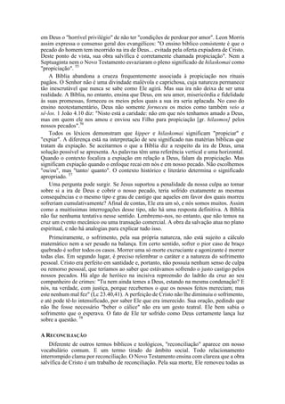 em Deus o "horrível privilégio" de não ter "condições de perdoar por amor". Leon Morris
assim expressa o consenso geral dos evangélicos: "O ensino bíblico consistente é que o
pecado do homem tem incorrido na ira de Deus... evitada pela oferta expiadora de Cristo.
Deste ponto de vista, sua obra salvífica é corretamente chamada propiciação". Nem a
Septuaginta nem o Novo Testamento esvaziaram o pleno significado de hilaskomai como
"propiciação". 55
A Bíblia abandona a crueza frequentemente associada à propiciação nos rituais
pagãos. O Senhor não é uma divindade malévola e caprichosa, cuja natureza permanece
tão inescrutável que nunca se sabe como Ele agirá. Mas sua ira não deixa de ser uma
realidade. A Bíblia, no entanto, ensina que Deus, em seu amor, misericórdia e fidelidade
às suas promessas, forneceu os meios pelos quais a sua ira seria aplacada. No caso do
ensino neotestamentário, Deus não somente forneceu os meios como também veio a
sê-los. 1 João 4.10 diz: "Nisto está a caridade: não em que nós tenhamos amado a Deus,
mas em quem ele nos amou e enviou seu Filho para propiciação [gr. hilasmos] pelos
nossos pecados".56
Todos os léxicos demonstram que kipper e hilaskomai significam "propiciar" e
"expiar". A diferença está na interpretação de seu significado nas matérias bíblicas que
tratam da expiação. Se aceitarmos o que a Bíblia diz a respeito da ira de Deus, uma
solução possível se apresenta. As palavras têm uma referência vertical e uma horizontal.
Quando o contexto focaliza a expiação em relação a Deus, falam da propiciação. Mas
significam expiação quando o enfoque recai em nós e em nosso pecado. Não escolhemos
"ou/ou", mas "tanto/ quanto". O contexto histórico e literário determina o significado
apropriado. 57
Uma pergunta pode surgir. Se Jesus suportou a penalidade da nossa culpa ao tomar
sobre si a ira de Deus e cobrir o nosso pecado, teria sofrido exatamente as mesmas
consequências e o mesmo tipo e grau de castigo que aqueles em favor dos quais morreu
sofreriam cumulativamente? Afinal de contas, Ele era um só, e nós somos muitos. Assim
como a muitíssimas interrogações desse tipo, não há uma resposta definitiva. A Bíblia
não faz nenhuma tentativa nesse sentido. Lembremo-nos, no entanto, que não temos na
cruz um evento mecânico ou uma transação comercial. A obra da salvação atua no plano
espiritual, e não há analogias para explicar tudo isso.
Primeiramente, o sofrimento, pela sua própria natureza, não está sujeito a cálculo
matemático nem a ser pesado na balança. Em certo sentido, sofrer o pior caso de braço
quebrado é sofrer todos os casos. Morrer uma só morte excruciante e agonizante é morrer
todas elas. Em segundo lugar, é preciso relembrar o caráter e a natureza do sofrimento
pessoal. Cristo era perfeito em santidade e, portanto, não possuía nenhum senso de culpa
ou remorso pessoal, que teríamos ao saber que estávamos sofrendo o justo castigo pelos
nossos pecados. Há algo de heróico na incisiva repreensão do ladrão da cruz ao seu
companheiro de crimes: "Tu nem ainda temes a Deus, estando na mesma condenação? E
nós, na verdade, com justiça, porque recebemos o que os nossos feitos mereciam; mas
este nenhum mal fez" (Lc 23.40,41). A perfeição de Cristo não lhe diminuiu o sofrimento,
e até pode tê-lo intensificado, por saber Ele que era imerecido. Sua oração, pedindo que
não lhe fosse necessário "beber o cálice" não era um gesto teatral. Ele bem sabia o
sofrimento que o esperava. O fato de Ele ter sofrido como Deus certamente lança luz
sobre a questão. 58
A RECONCILIAÇÃO
Diferente de outros termos bíblicos e teológicos, "reconciliação" aparece em nosso
vocabulário comum. E um termo tirado do âmbito social. Todo relacionamento
interrompido clama por reconciliação. O Novo Testamento ensina com clareza que a obra
salvífica de Cristo é um trabalho de reconciliação. Pela sua morte, Ele removeu todas as
 