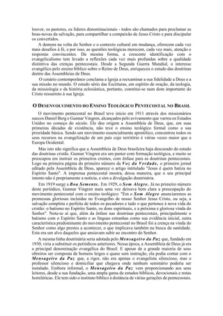 louvor, os pastores, os líderes denominacionais - todos são chamados para proclamar as
boas-novas da salvação, para compartilhar a compaixão de Jesus Cristo e para discipular
os convertidos.
A demora na volta do Senhor e o contexto cultural em mudança, oferecem cada vez
mais desafios à fé, e por isso, as questões teológicas merecem, cada vez mais, atenção e
respostas convincentes. Da mesma forma, a crescente identificação com o
evangelicalismo tem levado a reflexões cada vez mais profundas sobre a qualidade
distintiva das crenças pentecostais. Desde a Segunda Guerra Mundial, o interesse
evangélico pelo ensino bíblico sobre o Reino de Deus, enriqueceu o estudo das doutrinas
dentro das Assembleias de Deus.
O cenário contemporâneo conclama a Igreja a reexaminar a sua fidelidade a Deus e a
sua missão no mundo. O estudo sério das Escrituras, em espírito de oração, da teologia,
da missiologia e da história eclesiástica, portanto, constitui-se num dom importante do
Cristo ressurreto à sua Igreja.
O DESENVOLVIMENTO DO ENSINO TEOLÓGICO PENTECOSTAL NO BRASIL
O movimento pentecostal no Brasil teve início em 1911 através dos missionários
suecos Daniel Berg e Gunnar Vingren, alcançados pelo avivamento que varreu os Estados
Unidos no começo do século. Ele deu origem a Assembleia de Deus, que, em suas
primeiras décadas de existência, não teve o ensino teológico formal como a sua
prioridade básica. Sendo um movimento essencialmente apostólico, concentrou todos os
seus recursos na evangelização de um país cujo território é várias vezes maior que a
Europa Ocidental.
Mas isto não significa que a Assembleia de Deus brasileira haja descurado do estudo
das doutrinas cristãs. Gunnar Vingren era um pastor com formação teológica, e muito se
preocupou em instruir os primeiros crentes, com ênfase para as doutrinas pentecostais.
Logo na primeira página do primeiro número da Voz da Verdade, o primeiro jornal
editado pela Assembleia de Deus, aparece o artigo intitulado "Jesus é quem batiza no
Espírito Santo". A imprensa pentecostal mostra, dessa maneira, que o seu principal
intento não é propriamente a notícia, e sim a divulgação doutrinária.
Em 1919 surge a Boa Semente. Em 1929, o Som Alegre. Já no primeiro número
deste periódico, Gunnar Vingren mais uma vez deixava bem clara a preocupação do
movimento pentecostal com o ensino teológico: "Em o Som Alegre anunciaremos as
promessas gloriosas incluídas no Evangelho de nosso Senhor Jesus Cristo, ou seja, a
salvação completa e perfeita de todos os pecadores e tudo o que pertence à nova vida do
cristão: o batismo no Espírito Santo, os dons espirituais, e a próxima e gloriosa vinda do
Senhor". Nota-se aí que, além da ênfase nas doutrinas pentecostais, principalmente o
batismo com o Espírito Santo e as línguas estranhas como sua evidência inicial, outra
característica predominante do movimento pentecostal no Brasil foi a crença na vinda do
Senhor como algo prestes a acontecer, o que implicava também na busca da santidade.
Esta era um alvo daqueles que ansiavam subir ao encontro do Senhor.
A mesma linha doutrinária seria adotada pelo Mensageiro da Paz que, fundado em
1930, viria a substituir os periódicos anteriores. Nessa época, a Assembleia de Deus já era
a principal denominação evangélica do Brasil. E apesar de a grande maioria de seus
obreiros ser composta de homens leigos e quase sem instrução, ela podia contar com o
Mensageiro da Paz que, a rigor, não era apenas o evangelista silencioso, mas o
professor silencioso e domiciliar que chegava onde nenhum seminário poderia ser
instalado. Embora informal, o Mensageiro da Paz vem proporcionando aos seus
leitores, desde a sua fundação, uma ampla gama de estudos bíblicos, devocionais e notas
homiléticas. Ele tem sido o instituto bíblico à distância de várias gerações de pentecostais.
 