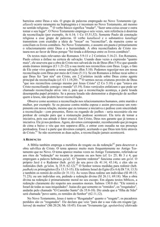 barreiras entre Deus e nós. O grupo de palavras empregado no Novo Testamento (gr.
allassõ) ocorre raramente na Septuaginta e é incomum no Novo Testamento, até mesmo
no sentido religioso. 59
O verbo básico significa "mudar", "fazer uma coisa cessar e outra
tomar o seu lugar". O Novo Testamento emprega-o seis vezes, sem referência à doutrina
da reconciliação (por exemplo, At 6.14; 1 Co 15.51,52). Somente Paulo dá conotação
religiosa a esse grupo de palavras. O verbo katallassõ e o substantivo katallagê
transmitem com exatidão a ideia de "trocar" ou "reconciliar", da maneira como se
conciliam os livros contábeis. No Novo Testamento, o assunto em pauta é primariamente
o relacionamento entre Deus e a humanidade. A obra reconciliadora de Cristo res-
taura-nos ao favor de Deus porque "foi tirada a diferença entre os livros contábeis".
Os textos mais relevantes são Romanos 5.9-11 e 2 Coríntios 5.16-21. Em Romanos,
Paulo coloca a ênfase na certeza de salvação. Usando duas vezes a expressão "quanto
mais", ele assevera que a obra de Cristo nos salvará da ira de Deus (Rm 5.9) e que quando
ainda éramos inimigos (Cl 1.21-22) a sua morte nos reconciliou com Deus. Logo, o fato
de Ele estar vivo garante a nossa salvação (Rm 5.10). Podemos regozijar-nos em nossa
reconciliação com Deus por meio de Cristo (5.11). Se em Romanos a ênfase recai sobre o
que Deus fez "por nós" em Cristo, em 2 Coríntios incide sobre Deus como agente
principal da reconciliação (cf. Cl 1.19,20) .60
O sermos novas criaturas provém de Deus
"que nos reconciliou consigo mesmo por Jesus Cristo" (2 Co 5.18) e que "estava em
Cristo reconciliando consigo o mundo" (5.19). Estes versículos enfatizam o que pode ser
chamado reconciliação ativa: isto é, para que a reconciliação aconteça, a parte lesada
desempenha papel primário. Se a pessoa lesada não demonstrar a disposição de acolher
quem a lesou, não poderá haver reconciliação.
Observe como acontece a reconciliação nos relacionamentos humanos, entre marido e
mulher, por exemplo. Se eu pecasse contra minha esposa e assim provocasse um rom-
pimento em nossa relação, mesmo que eu tomasse a iniciativa e pedisse com sinceridade
a reconciliação - com presentes, flores ou rogando de joelhos - seria necessário ela me
perdoar de coração para que a restauração pudesse acontecer. Ela teria de tomar a
iniciativa, pois sua atitude é fator crucial. Em Cristo, Deus nos garante que já tomou a
iniciativa. Ele já nos perdoou. Agora, devemos corresponder, reconhecendo que já rasgou
de cima a baixo o véu que nos separava dEle, e entrar com ousadia na sua presença
perdoadora. Essa é a parte que devemos cumprir, aceitando o que Deus tem feito através
de Cristo.61
Se não ocorrerem as duas ações, a reconciliação jamais acontecerá.
A REDENÇÃO
A Bíblia também emprega a metáfora do resgate ou da redenção62
para descrever a
obra salvífica de Cristo. O tema aparece muito mais frequentemente no Antigo Tes-
tamento que no Novo. O tema aparece muitas vezes no Antigo Testamento, referindo-se
aos ritos da "redenção" no tocante às pessoas ou aos bens (cf. Lv 25; Rt 3 e 4, que
empregam a palavra hebraica ga'al). O "parente redentor" funciona como um go'el. O
próprio Javé é o Redentor (heb. go'el) do seu povo (Is 41.14; 43.14), e eles são os
redimidos (heb. ge'ulim, Is 35.9; 62.12).63
O Senhor tomou medidas para redimir (heb.
padhah) os primogênitos (Êx 13.13-15). Ele redimiu Israel do Egito (Êx 6.6j Dt 7.8; 13.5)
e também os remirá do exílio (Jr 31.11). Às vezes Deus redime um indivíduo (SI 49.15;
71.23); ou um indivíduo ora, pedindo a redenção divina (SI 26.11; 69.18). Mas a obra
divina na redenção é primariamente moral no seu escopo. Em alguns textos bíblicos, a
redenção claramente diz respeito aos assuntos morais. Salmos 130.8 diz: "Ele remirá a
Israel de todas as suas iniquidades". Isaías diz que somente os "remidos", os "resgatados",
andarão pelo chamado "O Caminho Santo" (Is 35.8-10). Diz ainda que a "filha de Sião"
será chamada "povo santo, os remidos do Senhor" (62.11,12).
No Novo Testamento, Jesus é tanto o "Resgatador" quanto o "resgate"; os pecadores
perdidos são os "resgatados". Ele declara que veio "para dar a sua vida em resgate [gr.
lutron] de muitos" (Mt 20.28; Mc 10.45). Era um "livramento [gr. apolutrõsis] efetivado
 