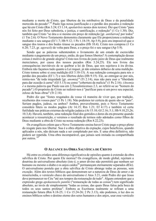 mediante a morte de Cristo, que libertou da ira retributiva de Deus e da penalidade
merecida do pecado".64
Paulo liga nossa justificação e o perdão dos pecados à redenção
que há em Cristo (Rm 3.24; Cl 1.14, apolutrõsis nestes dois textos). Diz que Cristo "para
nós foi feito por Deus sabedoria, e justiça, e santificação, e redenção" (1 Co 1.30). Diz,
também que Cristo "se deu a si mesmo em preço de redenção [gr. antilutron] por todos"
(1 Tm 2.6). O Novo Testamento demonstra claramente que Ele proporcionou a redenção
mediante o seu sangue (Ef 1.7; Hb 9.12; 1 Pe 1.18-19; Ap 5.9), pois era impossível que o
sangue dos touros e dos bodes tirasse os pecados (Hb 10.4). Cristo nos comprou (1 Co
6.20; 7.23, gr. agorazõ) de volta para Deus, e o preço foi o seu sangue (Ap 5.9).
Sendo que as palavras subentendem o livramento de um estado de escravidão
mediante o pagamento de um preço, então, de que fomos libertos? A contemplação dessas
coisas é motivo de grande alegria! Cristo nos livrou do justo juízo de Deus que realmente
merecíamos, por causa dos nossos pecados (Rm 3.24,25). Ele nos livrou das
consequências inevitáveis de se quebrar a lei de Deus, que nos sujeitava à ira divina.
Embora não façamos tudo quanto a Lei requer, já não estamos debaixo de uma maldição.
Cristo tomou sobre si essa maldição (Gl 3.10-13). A sua redenção conseguiu para nós o
perdão dos pecados (Ef 1.7) e nos libertou deles (Hb 9.15). Ele, ao entregar-se por nós,
remiu-nos "de toda iniquidade [gr. anomia]" (Tt 2.14), mas não para usar a "liberdade
para dar ocasião à carne" (Gl 5.13) ou como "cobertura da malícia" (1 Pe 2.16). (Anomia
é a mesma palavra que Paulo usa em 2,Tessalonicenses 2.3, ao referir-se ao "homem do
pecado".) O propósito de Cristo ao redimir-nos é "purificar para si um povo seu especial,
zeloso de boas obras" (Tt 2.14).
Pedro diz que "fostes resgatados da vossa vã maneira de viver que, por tradição,
recebestes dos vossos pais" (1 Pe 1.18). Não podemos ter certeza de quem são os "pais".
Seriam pagãos, judeus, ou ambos? Ambos, provavelmente, pois o Novo Testamento
considera fúteis os modos pagãos (At 14.15; Rm 1.21; Ef 4.17) e também vê certa
futilidade nas práticas externas da religião judaica (At 15.10; Gl 2.16; 5.1; Hb 9.10,25,26;
10.3,4). Haverá, também, uma redenção final dos gemidos e dores da era presente quando
acontecer a ressurreição, e veremos o resultado de termos sido adotados como filhos de
Deus mediante a obra de Cristo na nossa redenção (Rm 8.22,23).
Os evangélicos crêem que o Novo Testamento ensina haver Cristo pago o preço pleno
do resgate para nos libertar. Sua é a obra objetiva da expiação, cujos benefícios, quando
aplicados a nós, não deixam nada a ser completado por nós. E uma obra definitiva, não
poderá ser repetida. Uma obra incomparável, que jamais será imitada ou compartilhada
por outros. 65
O ALCANCE DA OBRA SALVÍFICA DE CRISTO
Há entre os cristãos uma diferença significativa de opiniões quanto à extensão da obra
salvífica de Cristo. Por quem Ele morreu? Os evangélicos, de modo global, rejeitam a
doutrina do universalismo absoluto (isto é, o amor divino não permitirá que nenhum ser
humano ou mesmo o diabo e os anjos caídos66
permaneçam eternamente separados dEle).
O universalismo postula que a obra salvífica de Cristo abrange todas as pessoas, sem
exceção. Além dos textos bíblicos que demonstram ser a natureza de Deus de amor e de
misericórdia, o versículo chave do universalismo é Atos 3.21, onde Pedro diz que Jesus
deve permanecer no Céu "até aos tempos da restauração de tudo". Alguns entendem que a
expressão grega apokastaseõs pantõn ("restauração de todas as coisas") tem significado
absoluto, ao invés de simplesmente "todas as coisas, das quais Deus falou pela boca de
todos os seus santos profetas". Embora as Escrituras realmente se refiram a uma
restauração futura (Rm 8.18-25; 1 Co 15.24-26; 2 Pe 3.13), não podemos, à luz dos os
ensinos bíblicos sobre o destino eterno dos seres humanos e dos anjos, usar esse versículo
 