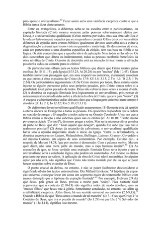 para apoiar o universalismo.67
Fazer assim seria uma violência exegética contra o que a
Bíblia tem a dizer deste assunto.
Entre os evangélicos, a diferença acha-se na escolha entre o particularismo, ou
expiação limitada (Cristo morreu somente pelas pessoas soberanamente eleitas por
Deus), e o universalismo qualificado (Cristo morreu por todos, mas sua obra salvífica é
levada a efeito somente naqueles que se arrependem e creem). O fato de existir uma nítida
diferença de opinião entre crentes bíblicos igualmente devotos aconselha-nos a evitar a
dogmatização extrema que temos visto no passado e ainda hoje. Os dois pontos de vista,
cada um pertencente a uma doutrina específica da eleição, têm sua base na Bíblia e na
lógica. Os dois concordam que a questão não é de aplicação. Nem todos serão salvos. Os
dois concordam que, direta ou indiretamente, todas as pessoas receberão benefícios da
obra salvífica de Cristo. O ponto de discórdia está na intenção divina: tornar a salvação
possível a todos ou somente para os eleitos?
Os particularistas olham para os textos bíblicos que dizem que Cristo morreu pelas
ovelhas (Jo 10.11, 15), pela Igreja (Ef 5.25; At 20.28) ou por "muitos" (Mc 10.45). Citam
também numerosas passagens que, em seus respectivos contextos, claramente associam
os que crêem à obra expiadora de Cristo (Jo 17.9; Gl 1.4; 3.13; 2 Tm 1.9; Tt 2.3; 1 Pe
2.24). Os particularistas argumentam: (1) Se Cristo morreu por todos, Deus estaria sendo
injusto se alguém perecesse pelos seus próprios pecados, pois Cristo tomou sobre si a
penalidade total, pelos pecados de todos. Deus não cobraria duas vezes a mesma dívida.
(2) A doutrina da expiação ilimitada leva logicamente ao universalismo, pois pensar de
outra maneira lançaria dúvidas sobre a eficácia da obra de Cristo, que era para "todos". (3)
A exegese e a hermenêutica sadias deixam claro que a linguagem universal nem sempre é
absoluta (cf. Lc 2.1; Jo 12.32; Rm 5.18; Cl 3.11).
Os defensores do universalismo qualificado argumentam: (1) Somente este dá sentido
à oferta sincera do Evangelho a todas as pessoas. Os oponentes respondem que a ordem
no sentido de pregar o Evangelho a todos acha-se na Grande Comissão. Uma vez que a
Bíblia ensina a eleição e não sabemos quais são os eleitos (cf. At 18.10: "Tenho muito
povo nesta cidade [Corinto]"), devemos pregar a todos. Mas seria esta uma oferta genuína
da parte de Deus, que diz: "Todo aquele que desejar", quando Ele sabe que isso não é
realmente possível? (2) Antes da ascensão do calvinismo, o universalismo qualificado
havia sido a opinião majoritária desde o início da Igreja. "Entre os reformadores, a
doutrina encontra-se em Lutero, Melanchthon, Bullinger, Latimer, Cranner, Coverdale e
até mesmo Calvino, em alguns de seus comentários. Por exemplo, Calvino diz... a
respeito de Marcos 14.24, 'que por muitos é derramado: Com a palavra muitos, Marcos
quer dizer, não uma mera parte do mundo, mas a raça humana inteira'".68
(3) As
acusações de que, se fosse verdade uma expiação ilimitada Deus seria injusto e que o
universalismo seria a conclusão lógica, não podem ser sustentadas. Até mesmo os eleitos
precisam crer para ser salvos. A aplicação da obra de Cristo não é automática. Se alguém
optar por não crer, não significa que Cristo não tenha morrido por ele ou que se pode
lançar suspeitas sobre o caráter de Deus.
O ponto crucial da defesa, no entanto, é não se poder facilmente desconsiderar o
significado óbvio dos textos universalistas. Diz Millard Erickson: "A hipótese da expia-
ção universal consegue levar em conta um segmento maior do testemunho bíblico com
menos distorção que a hipótese da expiação limitada".69
Por exemplo, Hebreus 2.9 diz
que Jesus, pela graça de Deus, provou a morte para "todos". Fica bastante fácil
argumentar que o contexto (2.10-13) não significa todos de modo absoluto, mas os
"muitos filhos" que Jesus traz à glória. Semelhante conclusão, no entanto, vai além da
credibilidade exegética. Além disso, há um sentido universal no contexto (2.5-8,15).70
Quando a Bíblia diz que "Deus amou o mundo de tal maneira" (Jo 3.16) ou que Cristo é "o
Cordeiro de Deus, que tira o pecado do mundo" (Jo 1.29) ou que Ele é "o Salvador do
mundo" (1 Jo 4.14), significa isso mesmo.
 