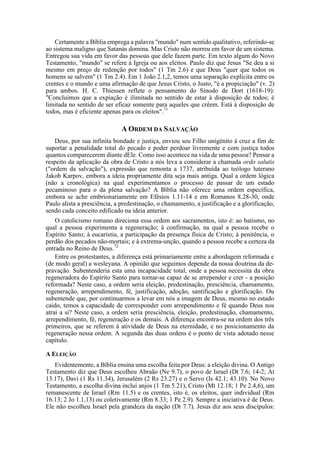 Certamente a Bíblia emprega a palavra "mundo" num sentido qualitativo, referindo-se
ao sistema maligno que Satanás domina. Mas Cristo não morreu em favor de um sistema.
Entregou sua vida em favor das pessoas que dele fazem parte. Em texto algum do Novo
Testamento, "mundo" se refere à Igreja ou aos eleitos. Paulo diz que Jesus "Se deu a si
mesmo em preço de redenção por todos" (1 Tm 2.6) e que Deus "quer que todos os
homens se salvem" (1 Tm 2.4). Em 1 João 2.1,2, temos uma separação explícita entre os
crentes e o mundo e uma afirmação de que Jesus Cristo, o Justo, "é a propiciação" (v. 2)
para ambos. H. C. Thiessen reflete o pensamento do Sínodo de Dort (1618-19):
"Concluímos que a expiação é ilimitada no sentido de estar à disposição de todos; é
limitada no sentido de ser eficaz somente para aqueles que crêem. Está à disposição de
todos, mas é eficiente apenas para os eleitos".71
A ORDEM DA SALVAÇÃO
Deus, por sua infinita bondade e justiça, enviou seu Filho unigénito à cruz a fim de
suportar a penalidade total do pecado e poder perdoar livremente e com justiça todos
quantos comparecerem diante dEle. Como isso acontece na vida de uma pessoa? Pensar a
respeito da aplicação da obra de Cristo a nós leva a considerar a chamada ordo salutis
("ordem da salvação"), expressão que remonta a 1737, atribuída ao teólogo luterano
Jakob Karpov, embora a ideia propriamente dita seja mais antiga. Qual a ordem lógica
(não a cronológica) na qual experimentamos o processo de passar de um estado
pecaminoso para o da plena salvação? A Bíblia não oferece uma ordem específica,
embora se ache embrionariamente em Efésios 1.11-14 e em Romanos 8.28-30, onde
Paulo alista a presciência, a predestinação, o chamamento, a justificação e a glorificação,
sendo cada conceito edificado na ideia anterior.
O catolicismo romano direciona essa ordem aos sacramentos, isto é: ao batismo, no
qual a pessoa experimenta a regeneração; à confirmação, na qual a pessoa recebe o
Espírito Santo; à eucaristia, a participação da presença física de Cristo; à penitência, o
perdão dos pecados não-mortais; e à extrema-unção, quando a pessoa recebe a certeza da
entrada no Reino de Deus.72
Entre os protestantes, a diferença está primariamente entre a abordagem reformada e
(de modo geral) a wesleyana. A opinião que seguimos depende da nossa doutrina da de-
pravação. Subentenderia esta uma incapacidade total, onde a pessoa necessita da obra
regeneradora do Espírito Santo para tornar-se capaz de se arrepender e crer - a posição
reformada? Neste caso, a ordem seria eleição, predestinação, presciência, chamamento,
regeneração, arrependimento, fé, justificação, adoção, santificação e glorificação. Ou
subentende que, por continuarmos a levar em nós a imagem de Deus, mesmo no estado
caído, temos a capacidade de corresponder com arrependimento e fé quando Deus nos
atrai a si? Neste caso, a ordem seria presciência, eleição, predestinação, chamamento,
arrependimento, fé, regeneração e os demais. A diferença encontra-se na ordem dos três
primeiros, que se referem à atividade de Deus na eternidade, e no posicionamento da
regeneração nessa ordem. A segunda das duas ordens é o ponto de vista adotado nesse
capítulo.
A ELEIÇÃO
Evidentemente, a Bíblia ensina uma escolha feita por Deus: a eleição divina. O Antigo
Testamento diz que Deus escolheu Abraão (Ne 9.7), o povo de Israel (Dt 7.6; 14-2; At
13.17), Davi (1 Rs 11.34), Jerusalém (2 Rs 23.27) e o Servo (Is 42.1; 43.10). No Novo
Testamento, a escolha divina inclui anjos (1 Tm 5.21), Cristo (Mt 12.18; 1 Pe 2.4,6), um
remanescente de Israel (Rm 11.5) e os crentes, isto é, os eleitos, quer individual (Rm
16.13; 2 Jo 1.1,13) ou coletivamente (Rm 8.33; 1 Pe 2.9). Sempre a iniciativa é de Deus.
Ele não escolheu Israel pela grandeza da nação (Dt 7.7). Jesus diz aos seus discípulos:
 