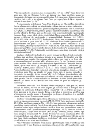 "Não me escolhestes vós a mim, mas eu vos escolhi a vós" (Jo 15.16).73
Paulo deixa bem
claro esse fato em Romanos 9.6-24, ao declarar que Deus escolhera apenas os
descendentes de Isaque para serem seus filhos (vv. 7-8) e que, antes do nascimento, Ele
escolheu Jacó, e não o seu gêmeo, Esaú, "para que o propósito de Deus, segundo a
eleição, ficasse firme" (v. II). 74
Precisamos notar as ênfases de Paulo. Uma delas é que ser filho de Deus depende da
livre e soberana expressão de sua misericórdia, e não de algo que sejamos ou façamos.
Paulo enfatiza a misericórdia divina que inclui os gentios juntamente com os judeus (Rm
9.24-26; 10.12). O calvinismo , entende que esse trecho bíblico afirma a doutrina de uma
escolha arbitrária de Deus, que não leva em conta a responsabilidade e participação
humanas. Essa, porém, não é a única possibilidade. Na mesma seção bíblica (Rm 9-11),
surgem evidências da participação e responsabilidade humanas (cf. 9.30-33;
10.3-6,9-11,13,14,16; 11.20,22,23). Paulo afirma: "Deus, pois, compadece-se de quem
quer e endurece a quem quer" (9.18). Diz ainda que Israel havia experimentado "o
endurecimento em parte" (11.25), mas o contexto parece relacioná-lo à sua
desobediência, obstinação e incredulidade (10.21; 11.20). Além disso, Paulo declara que
a razão por que "Deus encerrou a todos debaixo da desobediência" é "para com todos usar
de misericórdia" (11.32). Portanto, não somos forçados a uma única conclusão, isto é, a
eleição incondicional. 75
Qualquer estudo sobre a eleição deve sempre começar por Jesus. E toda conclusão
teológica que não fizer referência ao coração e aos ensinos do Salvador, seja tida
forçosamente por suspeita. Sua natureza reflete o Deus que elege, e em Jesus não
achamos nenhum particularismo. NEle, achamos o amor. Por isso, é relevante que em
quatro ocasiões Paulo vincule o amor à eleição ou à predestinação: "Sabendo, amados
irmãos, que a vossa eleição [gr. eklogên] é de Deus" (1 Ts 1.4). "Como eleitos [gr.
eklektoi]16
de Deus, santos e amados..". (Cl 3.12) - nesse contexto, amados por Deus.
"Como também nos elegeu [gr. exelaxato] nele antes da fundação do mundo... e nos
predestinou para filhos de adoção por Jesus Cristo, para si mesmo, segundo o
beneplácito [gr. eudokia] de sua vontade" (Ef 1.4,5). Embora a intenção divina não
esteja ausente nesta última palavra grega (eudokia), ela inclui também um sentido de
calor que não fica tão evidente em thelõ ou boulomai. A forma verbal aparece em
Mateus 3.17, onde o Pai diz: "Este é o meu Filho amado, em quem me comprazo [gr.
eudokêsa]".
Finalmente, Paulo diz: "Mas devemos sempre dar graças a Deus, por vós, irmãos
amados do Senhor, por vos ter Deus elegido [gr. heilato] desde o princípio para a
salvação, em santificação do Espírito e fé da verdade" (2 Ts 2.13). O Deus que elege é o
Deus que ama, e Ele ama o mundo. Tornar-se-ia válido o conceito de um Deus que
arbitrariamente escolhe alguns e desconsidera os demais, deixando-os ir à perdição
eterna, diante de um Deus que ama o mundo?
Em Jesus vemos também a presciência. Ele sabia que morreria numa cruz (Jo 12.32) e
conhecia alguns pormenores de sua morte (Mc 10.33,34). Sabia que Judas o trairia (Jo
13.18-27) e que Pedro o negaria (Mc 14-19-31). Mas certamente não devemos atribuir
causalidade à sua presciência. Depois de curado o coxo, Pedro declarou que os judeus em
Jerusalém haviam agido na ignorância ao crucificar Jesus, mas que também a morte de
Cristo cumprira o que Deus falara através dos profetas (At 3.17,18). Deus não os levou a
crucificar Jesus, a culpa ainda era deles (At 4.27,28).77
Portanto, quando a Bíblia liga
nossa eleição à presciência (1 Pe 1.2) não devemos ver nisso a causalidade. Deus não
precisa predestinar para saber de antemão. A declaração, em Romanos 8.29, de que os
que Deus "dantes conheceu, também os predestinou" não apoia semelhante ideia: a
presciência seria um termo sem significado.
Não poderíamos considerar a presciência e a predestinação como dois lados de uma
mesma moeda? O lado de cima, a presciência, olha em direção a Deus, refletindo o que
 