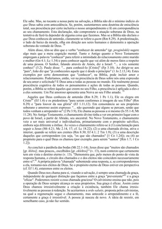 Ele sabe. Mas, no tocante a nossa parte na salvação, a Bíblia não dá o mínimo indício do
que Deus sabia com antecedência. Se, porém, sustentarmos uma doutrina de onisciência
total, sua presciência por certo incluiria o nosso arrependimento e fé em correspondência
ao seu chamamento. Esta declaração, não compromete a atuação soberana de Deus, na
tentativa de fazê-la depender de alguma coisa que fazemos. Mas se a Bíblia não declara o
que Deus conheceu de antemão, claramente se refere a quem (Rm 8.29). A predestinação,
o lado de baixo da moeda, olha em direção aos seres humanos e demonstra a operação
soberana da vontade de Deus. 78
Além disso, têm-se dito que o verbo "conhecer de antemão" (gr. proginõskõ) sugere
algo mais que a mera cognição mental. Tanto o Antigo quanto o Novo Testamento
empregam a palavra "conhecer" para referir a intimidade do relacionamento entre marido
e mulher (Gn 4.1; Lc 1.34) e para conhecer aquilo que vai além de meros fatos a respeito
de uma pessoa. O Senhor, falando através de Amós, diz a Israel: "... a vós somente
conheci" (3.2). Paulo disse: "... para conhecê-lo [Cristo]" (Fp 3.10). Ao dirigir-se aos
"pais", João diz que "já conhecestes aquele que é desde o princípio" (1 Jo 2.13,14). Estes
exemplos por certo demonstram que "conhecer", na Bíblia, pode incluir amor e
relacionamento. Poderíamos, então, ver na presciência de Deus sobre nós uma expressão
de seu amor e solicitude? E Deus ama a todas as pessoas no mundo. Ele realmente possui
presciência cognitiva de todos os pensamentos e ações de todas as pessoas. Quando,
porém, a Bíblia se refere àqueles que creem no seu Filho, a presciência é aplicada a eles e
a eles somente. Um Pai amoroso apresenta uma Noiva ao seu Filho amado. 79
Aqueles que Deus conheceu de antemão (Rm 8.29; 1 Pe 1.1), Ele os elegeu em
Cristo80
(Ef 1.4) e os predestinou "para serem conformes à imagem de seu Filho" (Rm
8.29) e "para louvor da sua glória" (Ef 1.11,12). Em consonância ao seu propósito
soberano e amoroso assim expresso: "... não querendo que alguns se percam, senão que
todos venham a arrepender-se" (2 Pe 3.9), Ele chama as pessoas a si mesmo (Is 55.1-8; Mt
11.28). No Antigo Testamento, o chamamento divino tinha a ver em primeiro lugar com o
povo de Israel, a partir de Abraão, seu ancestral. No Novo Testamento, o chamamento
veio a ser mais universal e individualista, primariamente com o propósito salvífico,
embora seja diferente a ênfase. Às vezes o chamamento refere-se à (1) conclamação para
seguir a Jesus (Mt 4.21; Mc 2.14, 17; cf. Lc 18.22); (2) a uma chamada divina, ativa e
interior, quando se refere aos crentes (Rm 8.30; Ef 4.1; 2 Tm 1.9); (3) a uma descrição
daqueles que correspondem (ou seja, "os que são chamados" [1 Co 1.24]); ou (4) ao
propósito para o qual Deus os chamou (por exemplo, para serem "santos" [Rm 1.7; 1 Co
1.2]).
Ao concluir a parábola das bodas (Mt 22.1-14), Jesus disse que "muitos são chamados
[gr. klêtoi], mas poucos,, escolhidos [gr. eklektoi]" (v. 13), num contexto que certamente
tem em vista o destino eterno (v. 13). "Demonstra que, pelo menos do ponto de vista da
resposta humana, o círculo dos chamados e o dos eleitos não coincidem necessariamente
entre si".81
A própria palavra "chamada" subentende uma resposta, e, se correspondermos
a ela, tornamo-nos eleitos de Deus. Se o propósito eterno de Deus estiver em perspectiva
(cf. Ef 1.4), estaremos entre os eleitos.
Quando Deus nos chama para si, visando a salvação, é sempre uma chamada da graça,
independente de qualquer distinção que façamos entre a graça "preveniente"82
e a graça
"eficaz". Poderemos resistir a essa chamada graciosa? O calvinismo ensina que não, pois
a operação de Deus sempre alcança os seus propósitos. Sua graça é eficaz. Assim como
Deus chamou irresistivelmente a criação à existência, também Ele chama irresis-
tivelmente as pessoas à redenção. Se aceitarmos a ordo salutis, proposta pelos calvinistas,
na qual a regeneração segue o chamamento, mas antecede o arrependimento e a fé,
certamente a graça é irresistível. A pessoa já nasceu de novo. A ideia de resistir, em
semelhante caso, já não faz sentido.
 