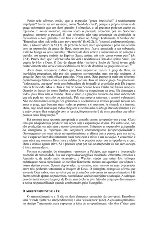 Poder-se-ia afirmar, então, que a expressão "graça irresistível" é tecnicamente
imprópria? Parece ser um oximoro, como "bondade cruel", porque a própria natureza da
graça subentende que um dom gratuito é oferecido, e tal presente pode ser aceito ou
rejeitado. E assim acontece, mesmo sendo o presente oferecido por um Soberano
gracioso, amoroso e pessoal. E sua soberania não será ameaçada ou diminuída se
recusarmos o dom gratuito. Este fato é evidente no Antigo Testamento. O Senhor diz:
"Estendi as mãos todo o dia a um povo rebelde" (Is 65.2). E: "chamei, e não respondestes;
falei, e não ouvistes" (Is 65.12). Os profetas deixam claro que quando o povo não acolhia
bem as expressões da graça de Deus, nem por isso ficava ameaçada a sua soberania.
Estêvão fustiga os seus ouvintes: "Homens de dura cerviz e incircuncisos de coração e
ouvido, vós sempre resistis ao Espírito Santo; assim, vós sois como vossos pais" (At
7.51). Parece claro que Estêvão tinha em vista a resistência à obra do Espírito Santo, que
queria levá-los a Deus. O fato de alguns deles (inclusive Saulo de Tarso) terem crido
posteriormente não serve como evidência em favor da doutrina da graça irresistível. 83
Além disso, necessário é dizer que, fosse impossível resistir à graça de Deus, os
incrédulos pereceriam, não por não quererem corresponder, mas por não poderem. A
graça de Deus não seria eficaz para eles. Neste caso, Deus pareceria mais um soberano
caprichoso que brinca com os seus súditos que um Deus de amor e graça. Sua promessa:
"todo aquele , que quer" seria uma brincadeira de inigualável crueldade, pois Ele é quem
estaria brincando. Mas o Deus e Pai de nosso Senhor Jesus Cristo não brinca conosco.
Quando os braços de nosso Senhor Jesus Cristo se estenderam na cruz, Ele abrangeu a
todos, pois Deus ama o mundo. Deus é amor, e a própria natureza do amor subentende
que ele pode ser resistido ou rejeitado. Pela sua própria natureza, o amor é vulnerável.
Não lhe diminuímos a magnífica grandeza ou a soberania se cremos possível recusar seu
amor e graça, que buscam atrair todas as pessoas a si mesmos. A situação é a inversa.
Deus, cujo amor anseia que todos cheguem a Ele mas não os obriga irresistivelmente a vir
e cujo coração fica magoado com a recusa, forçosamente é de uma grandeza que ultra-
passa a nossa imaginação.84
Há somente uma resposta apropriada a tamanho amor: arrepender-nos e crer. Claro
está que não podemos produzir tais ações sem a capacitação divina. Por outro lado, não
são produzidas em nós sem o nosso consentimento. Evitemos as expressões extremadas
do sinergismo (a "operação em conjunto") edomonergismo (a"operaçãoisolada").
Omonergismo tem suas raízes no agostinianismo, e afirma que a pessoa, para ser salva,
não é capaz de fazer absolutamente nada para levar a efeito a sua salvação. A conversão é
uma obra que somente Deus leva a efeito. Se o pecador optar por arrepender-se e crer,
Deus é o único agente ativo. Se o pecador optar por não se arrepender ou não crer, a culpa
é inteiramente deste.
Formas extremadas de sinergismo remontam a Pelágio, que negava a depravação
essencial da humanidade. Na sua expressão evangélica moderada, entretanto, remonta a
Armínio e, de modo mais expressivo, a Wesley, sendo que estes dois teólogos
enfatizavam nossa capacidade de escolher livremente, mesmo nas questões que afetam o
nosso destino eterno. Somos depravados; no entanto, nem mesmo os mais depravados
entre nós perderam totalmente a imagem de Deus. O sinergista evangélico afirma que
somente Deus salva, mas acredita que as exortações universais ao arrependimento e à fé
fazem sentido apenas se pudermos, na realidade, aceitar ou rejeitar a salvação. A salvação
provém inteiramente da graça de Deus, mas declarar este fato não exige que diminuamos
a nossa responsabilidade quando confrontados pelo Evangelho.
O ARREPENDIMENTO E A FÉ
O arrependimento e a fé são os dois elementos essenciais da conversão. Envolvem
uma "virada contra" (o arrependimento) e uma "virada para" (a fé). As palavras primárias,
no Antigo Testamento, para expressar a ideia de arrependimento são shuv ("virar para
 