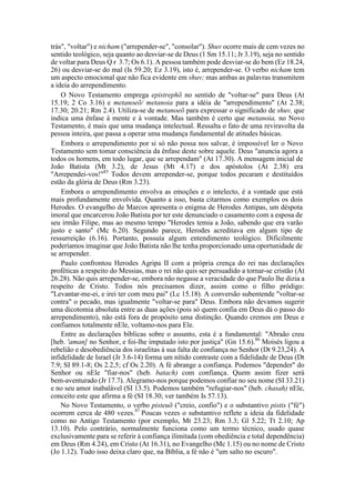 trás", "voltar") e nicham ("arrepender-se", "consolar"). Shuv ocorre mais de cem vezes no
sentido teológico, seja quanto ao desviar-se de Deus (1 Sm 15.11; Jr 3.19), seja no sentido
de voltar para Deus Q r 3.7; Os 6.1). A pessoa também pode desviar-se do bem (Ez 18.24,
26) ou desviar-se do mal (Is 59.20; Ez 3.19), isto é, arrepender-se. O verbo nicham tem
um aspecto emocional que não fica evidente em shuv; mas ambas as palavras transmitem
a ideia do arrependimento.
O Novo Testamento emprega epistrephõ no sentido de "voltar-se" para Deus (At
15.19; 2 Co 3.16) e metanoeõ/ metanoia para a idéia de "arrependimento" (At 2.38;
17.30; 20.21; Rm 2.4). Utiliza-se de metanoeõ para expressar o significado de shuv, que
indica uma ênfase à mente e à vontade. Mas também é certo que metanoia, no Novo
Testamento, é mais que uma mudança intelectual. Ressalta o fato de uma reviravolta da
pessoa inteira, que passa a operar uma mudança fundamental de atitudes básicas.
Embora o arrependimento por si só não possa nos salvar, é impossível ler o Novo
Testamento sem tomar consciência da ênfase deste sobre aquele. Deus "anuncia agora a
todos os homens, em todo lugar, que se arrependam" (At 17.30). A mensagem inicial de
João Batista (Mt 3.2), de Jesus (Mt 4.17) e dos apóstolos (At 2.38) era
"Arrependei-vos!"85
Todos devem arrepender-se, porque todos pecaram e destituídos
estão da glória de Deus (Rm 3.23).
Embora o arrependimento envolva as emoções e o intelecto, é a vontade que está
mais profundamente envolvida. Quanto a isso, basta citarmos como exemplos os dois
Herodes. O evangelho de Marcos apresenta o enigma de Herodes Antipas, um déspota
imoral que encarcerou João Batista por ter este denunciado o casamento com a esposa de
seu irmão Filipe, mas ao mesmo tempo "Herodes temia a João, sabendo que era varão
justo e santo" (Mc 6.20). Segundo parece, Herodes acreditava em algum tipo de
ressurreição (6.16). Portanto, possuía algum entendimento teológico. Dificilmente
poderíamos imaginar que João Batista não lhe tenha proporcionado uma oportunidade de
se arrepender.
Paulo confrontou Herodes Agripa II com a própria crença do rei nas declarações
proféticas a respeito do Messias, mas o rei não quis ser persuadido a tornar-se cristão (At
26.28). Não quis arrepender-se, embora não negasse a veracidade do que Paulo lhe dizia a
respeito de Cristo. Todos nós precisamos dizer, assim como o filho pródigo:
"Levantar-me-ei, e irei ter com meu pai" (Lc 15.18). A conversão subentende "voltar-se
contra" o pecado, mas igualmente "voltar-se para" Deus. Embora não devamos sugerir
uma dicotomia absoluta entre as duas ações (pois só quem confia em Deus dá o passo do
arrependimento), não está fora de propósito uma distinção. Quando cremos em Deus e
confiamos totalmente nEle, voltamo-nos para Ele.
Entre as declarações bíblicas sobre o assunto, esta é a fundamental: "Abraão creu
[heb. 'aman] no Senhor, e foi-lhe imputado isto por justiça" (Gn 15.6).86
Moisés ligou a
rebelião e desobediência dos israelitas à sua falta de confiança no Senhor (Dt 9.23,24). A
infidelidade de Israel (Jr 3.6-14) forma um nítido contraste com a fidelidade de Deus (Dt
7.9; SI 89.1-8; Os 2.2,5; cf Os 2.20). A fé abrange a confiança. Podemos "depender" do
Senhor ou nEle "fiar-nos" (heb. batach) com confiança. Quem assim fizer será
bem-aventurado (Jr 17.7). Alegramo-nos porque podemos confiar no seu nome (SI 33.21)
e no seu amor inabalável (SI 13.5). Podemos também "refugiar-nos" (heb. chasah) nEle,
conceito este que afirma a fé (SI 18.30; ver também Is 57.13).
No Novo Testamento, o verbo pisteuõ ("creio, confio") e o substantivo pistis ("fé")
ocorrem cerca de 480 vezes.87
Poucas vezes o substantivo reflete a ideia da fidelidade
como no Antigo Testamento (por exemplo, Mt 23.23; Rm 3.3; Gl 5.22; Tt 2.10; Ap
13.10). Pelo contrário, normalmente funciona como um termo técnico, usado quase
exclusivamente para se referir à confiança ilimitada (com obediência e total dependência)
em Deus (Rm 4.24), em Cristo (At 16.31), no Evangelho (Mc 1.15) ou no nome de Cristo
(Jo 1.12). Tudo isso deixa claro que, na Bíblia, a fé não é "um salto no escuro".
 