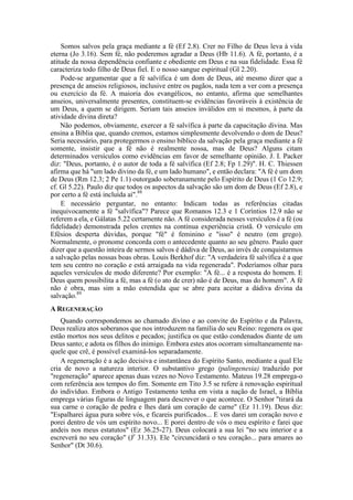 Somos salvos pela graça mediante a fé (Ef 2.8). Crer no Filho de Deus leva à vida
eterna (Jo 3.16). Sem fé, não poderemos agradar a Deus (Hb 11.6). A fé, portanto, é a
atitude da nossa dependência confiante e obediente em Deus e na sua fidelidade. Essa fé
caracteriza todo filho de Deus fiel. E o nosso sangue espiritual (Gl 2.20).
Pode-se argumentar que a fé salvífica é um dom de Deus, até mesmo dizer que a
presença de anseios religiosos, inclusive entre os pagãos, nada tem a ver com a presença
ou exercício da fé. A maioria dos evangélicos, no entanto, afirma que semelhantes
anseios, universalmente presentes, constituem-se evidências favoráveis à existência de
um Deus, a quem se dirigem. Seriam tais anseios inválidos em si mesmos, à parte da
atividade divina direta?
Não podemos, obviamente, exercer a fé salvífica à parte da capacitação divina. Mas
ensina a Bíblia que, quando cremos, estamos simplesmente devolvendo o dom de Deus?
Seria necessário, para protegermos o ensino bíblico da salvação pela graça mediante a fé
somente, insistir que a fé não é realmente nossa, mas de Deus? Alguns citam
determinados versículos como evidências em favor de semelhante opinião. J. I. Packer
diz: "Deus, portanto, é o autor de toda a fé salvífica (Ef 2.8; Fp 1.29)". H. C. Thiessen
afirma que há "um lado divino da fé, e um lado humano", e então declara: "A fé é um dom
de Deus (Rm 12.3; 2 Pe 1.1) outorgado soberanamente pelo Espírito de Deus (1 Co 12.9;
cf. Gl 5.22). Paulo diz que todos os aspectos da salvação são um dom de Deus (Ef 2.8), e
por certo a fé está incluída aí".88
E necessário perguntar, no entanto: Indicam todas as referências citadas
inequivocamente a fé "salvífica"? Parece que Romanos 12.3 e 1 Coríntios 12.9 não se
referem a ela, e Gálatas 5.22 certamente não. A fé considerada nesses versículos é a fé (ou
fidelidade) demonstrada pelos crentes na contínua experiência cristã. O versículo em
Efésios desperta dúvidas, porque "fé" é feminino e "isso" é neutro (em grego).
Normalmente, o pronome concorda com o antecedente quanto ao seu gênero. Paulo quer
dizer que a questão inteira de sermos salvos é dádiva de Deus, ao invés de conquistarmos
a salvação pelas nossas boas obras. Louis Berkhof diz: "A verdadeira fé salvífica é a que
tem seu centro no coração e está arraigada na vida regenerada". Poderíamos olhar para
aqueles versículos de modo diferente? Por exemplo: "A fé... é a resposta do homem. E
Deus quem possibilita a fé, mas a fé (o ato de crer) não é de Deus, mas do homem". A fé
não é obra, mas sim a mão estendida que se abre para aceitar a dádiva divina da
salvação.89
A REGENERAÇÃO
Quando correspondemos ao chamado divino e ao convite do Espírito e da Palavra,
Deus realiza atos soberanos que nos introduzem na família do seu Reino: regenera os que
estão mortos nos seus delitos e pecados; justifica os que estão condenados diante de um
Deus santo; e adota os filhos do inimigo. Embora estes atos ocorram simultaneamente na-
quele que crê, é possível examiná-los separadamente.
A regeneração é a ação decisiva e instantânea do Espírito Santo, mediante a qual Ele
cria de novo a natureza interior. O substantivo grego (palingenesia) traduzido por
"regeneração" aparece apenas duas vezes no Novo Testamento. Mateus 19.28 emprega-o
com referência aos tempos do fim. Somente em Tito 3.5 se refere à renovação espiritual
do indivíduo. Embora o Antigo Testamento tenha em vista a nação de Israel, a Bíblia
emprega várias figuras de linguagem para descrever o que acontece. O Senhor "tirará da
sua carne o coração de pedra e lhes dará um coração de carne" (Ez 11.19). Deus diz:
"Espalharei água pura sobre vós, e ficareis purificados... E vos darei um coração novo e
porei dentro de vós um espírito novo... E porei dentro de vós o meu espírito e farei que
andeis nos meus estatutos" (Ez 36.25-27). Deus colocará a sua lei "no seu interior e a
escreverá no seu coração" (Jr
31.33). Ele "circuncidará o teu coração... para amares ao
Senhor" (Dt 30.6).
 