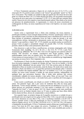 O Novo Testamento apresenta a figura do ser criado de novo (2 Co 5.17) e a da
renovação (Tt 3.5), porém a mais comum é a de "nascer" (gr. gennaõ, "gerar" ou "dar à
luz"). Jesus disse: "Na verdade, na verdade te digo que aquele que não nascer de novo não
pode ver o Reino de Deus" (Jo 3.3). Pedro declara que Deus, em sua grande misericórdia;
"nos gerou de novo para uma viva esperança" (1 Pe 1.3). E uma obra que somente Deus
realiza. Nascer de novo diz respeito a uma transformação radical. Mas ainda se faz mister
um processo de amadurecimento. A regeneração é o início do nosso crescimento no
conhecimento de Deus, na nossa experiência de Cristo e do Espírito e no nosso caráter
moral. 90
A JUSTIFICAÇÃO
Assim como a regeneração leva a efeito uma mudança em nossa natureza, a
justificação modifica a nossa situação diante de Deus. O termo "justificação" refere-se ao
ato mediante o qual, com base na obra infinitamente justa e satisfatória de Cristo na cruz,
Deus declara os pecadores condenados livres de toda a culpa do pecado e de suas
conseqüências eternas, declarando-os plenamente justos aos seus olhos. O Deus que
detesta "o que justifica o ímpio" (Pv 17.15) mantém sua própria justiça ao justificá-lo,
porque Cristo já pagou a penalidade integral do pecado (Rm 3.21-26). Constamos,
portanto, diante de Deus como plenamente absolvidos.
Para descrever a ação de Deus a justificar-nos, os termos empregados pelo Antigo
Testamento (heb. tsaddíq: Ex 23.7; Dt 25.1; 1 Rs 8.32; Pv 17.15) e pelo Novo
Testamento (gr. dikaioõ: Mt 12.37; Rm 3.20; 8.33,34) sugerem um contexto judicial e
forense. Não devemos, no entanto, considerá-la uma ficção jurídica, como se
estivéssemos justos sem, no entanto sê-lo. Por estarmos nEle (Ef 1.4, 7, 11), Jesus
Cristo tornou-se a nossa justiça (1 Co 1.30). Deus credita ou contabiliza (gr. logizomai)
sua justiça em nosso favor. Ela é imputada a nós.
Em Romanos 4, Paulo cita dois exemplos do Antigo Testamento como argumento em
favor da justiça imputada. A respeito de Abraão, diz que "creu ele no Senhor, e foi-lhe
imputado [heb. chashav] isto por justiça" (Gn 15.6). Isto ocorreu antes de Abraão ter
obedecido a Deus no tocante à circuncisão, sinal da aliança. De modo talvez ainda mais
dramático, Paulo cita Salmos 32.2, no qual Davi pronuncia uma bênção sobre "o homem
a quem o Senhor não imputa maldade" (Rm 4.8; ver também 2 Co 5.19). Já é glorioso
receber em nossa conta corrente a retidão de uma pessoa perfeita, independente de
qualquer bem que porventura façamos. Mas é ainda mais glorioso não sermos
considerados culpados de nossos pecados e más ações. Deus, ao nos justi' ficar, tem
graciosamente feito as duas coisas - e de modo lícito, pois o sacrifício de Cristo pagou o
preço.
Como ocorre a justificação, em relação ao crente? A Bíblia deixa duas coisas bem
claras. Em primeiro lugar, não é por causa de nenhuma boa obra de nossa parte.
Realmente, "Cristo morreu debalde" se a justiça provém da obediência à Lei (Gl 2.21).
Quem procura ser justificado mediante a Lei está sujeito à maldição (Gl 3.10), foi
"separado de Cristo" e "caiu da graça" (Gl 5.4). Quem imagina estar mais justificado
depois de servir ao Senhor durante cinco ou 55 anos ou pensa que boas obras obtêm
mérito diante de Deus, deixou de compreender o ensino bíblico.
Em segundo lugar, no próprio âmago do Evangelho encontra-se a verdade de que a
justificação tem sua origem na livre graça de Deus (Rm 3.24) e sua provisão no sangue
que Cristo derramou na cruz (Rm 5.19), e nós a recebemos mediante a fé (Ef 2.8). É
comum, quando ocorre a idéia da justificação no Novo Testamento, a fé (ou o crer)
achar-se ligada a ela (cf. At 13.39; Rm 3.26,28,30; 4.3,5; 5.1; Gl 2.16; 3.8). A fé nunca é
o fundamento da justificação. O Novo Testamento jamais afirma que a justificação é dia
pistin ("em troca da fé"), mas sempre dia pisteos, ("mediante a fé"). A Bíblia não
considera meritória a fé, mas simplesmente como a mão vazia estendida para aceitar o
 