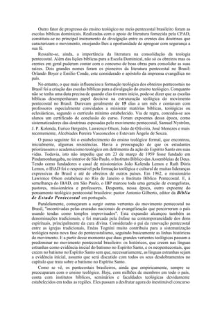 Outro fator de progresso do ensino teológico no meio pentecostal brasileiro foram as
escolas bíblicas dominicais. Realizadas com o apoio de literatura fornecida pela CPAD,
constituiu-se no principal instrumento de divulgação entre os crentes das doutrinas que
caracterizam o movimento, ensejando-lhes a oportunidade de apregoar com segurança a
sua fé.
Ressalte-se, ainda, a importância da literatura na consolidação da teologia
pentecostal. Além das lições bíblicas para a Escola Dominical, não só os obreiros mas os
crentes em geral puderam contar com o concurso de boas obras para consolidar as suas
raízes. Dois grandes nomes foram os pioneiros da literatura pentecostal no Brasil:
Orlando Boyer e Emílio Conde, este considerado o apóstolo da imprensa evangélica no
país.
No entanto, o que mais influenciou a formação teológica dos obreiros pentecostais no
Brasil foi a criação das escolas bíblicas para a divulgação do ensino teológico. Conquanto
não se tenha uma data precisa de quando elas tiveram início, pode-se dizer que as escolas
bíblicas desempenharam papel decisivo na estruturação teológica do movimento
pentecostal no Brasil. Duravam geralmente de 15 dias a um mês e contavam com
professores especialmente convidados a ministrar matérias bíblicas, teológicas ou
eclesiásticas, segundo o currículo mínimo estabelecido. Via de regra, concedia-se aos
alunos um certificado de conclusão do curso. Foram expoentes dessa época, como
sistematizadores das doutrinas esposadas pelo movimento pentecostal, Samuel Nystrõm,
J. P. Kolenda, Eurico Bergstén, Lawrence Olson, João de Oliveira, José Menezes e mais
recentemente, Alcebíades Pereira Vasconcelos e Estevam Ângelo de Souza.
O passo seguinte foi o estabelecimento do ensino teológico formal, que encontrou,
inicialmente, algumas resistências. Havia a preocupação de que os estudantes
priorizassem o academicismo teológico em detrimento da ação do Espírito Santo em suas
vidas. Todavia, isto não impediu que em 23 de março de 1959 fosse fundado em
Pindamonhangaba, no interior de São Paulo, o Instituto Bíblico das Assembleias de Deus.
Tendo como fundadores o casal de missionários João Kolenda Lemos e Ruth Dóris
Lemos, o IBAD foi o responsável pela formação teológica e cultural de muitas lideranças
expressivas do Brasil e até de obreiros de outros países. Em 1962, o missionário
Lawrence Olson estabelece no Rio de Janeiro o Instituto Bíblico Pentecostal. E, à
semelhança do IBAD, em São Paulo, o IBP marcou toda uma geração de evangelistas,
pastores, missionários e professores. Desponta, nessa época, outro expoente do
pensamento teológico pentecostal brasileiro: pastor Antonio Gilberto, editor da Bíblia
de Estudo Pentecostal em português.
Paralelamente, começaram a surgir outras vertentes do movimento pentecostal no
Brasil, "incentivadas pelas cruzadas nacionais de evangelização que percorreram o país
usando tendas como templos improvisados". Esta expansão alcançou também as
denominações tradicionais, e foi marcada pela ênfase na contemporaneidade dos dons
espirituais, principalmente da cura divina. Considerado o pai da renovação pentecostal
entre as igrejas tradicionais, Enéas Tognini muito contribuiu para a sistematização
teológica nesta nova fase do pentecostalismo, seguindo basicamente as linhas históricas
do movimento. E a partir desse momento que duas grandes vertentes teológicas passam a
predominar no movimento pentecostal brasileiro: os históricos, que creem nas línguas
estranhas como evidência inicial do batismo no Espírito Santo, e os neopentecostais, que
creem no batismo no Espírito Santo sem que, necessariamente, as línguas estranhas sejam
a evidência inicial, assunto que será discutido com todos os seus desdobramentos no
capítulo que trata sobre o batismo no Espírito Santo.
Como se vê, os pentecostais brasileiros, ainda que empiricamente, sempre se
preocuparam com o ensino teológico. Hoje, com milhões de membros em todo o país,
conta com institutos bíblicos, seminários e faculdades teológicas devidamente
estabelecidos em todas as regiões. Eles passam a desfrutar agora do inestimável concurso
 