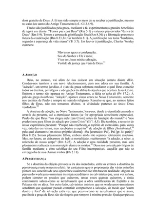 dom gratuito de Deus. A fé tem sido sempre o meio de se receber a justificação, mesmo
no caso dos santos do Antigo Testamento (cf.- Gl 3.6-9).
Tendo sido justificados pela graça, mediante a fé, experimentamos grandes benefícios
de agora em diante. "Temos paz com Deus" (Rm 5.1) e estamos preservados "da ira de
Deus" (Rm 5.9). Temos a certeza da glorificação final (Rm 8.30) e a libertação presente e
futura da condenação (Rm 8.33,34; ver também 8.1). A justificação nos toma "herdeiros,
segundo a esperança da vida eterna" (Tt 3.7). Em louvor à justificação, Charles Wesley
escreveu:
Não temo agora a condenação;
Sou do Senhor e Ele é meu;
Vivo em Jesus minha salvação,
Vestido da justiça que vem de Deus.91
A ADOÇÃO
Deus, no entanto, vai além de nos colocar em situação correta diante dEle.
Conduz-nos também a um novo relacionamento, pois nos adota em sua família. A
"adoção", um termo jurídico, é o ato da graça soberana mediante o qual Deus concede
todos os direitos, privilégios e obrigações da afiliação àqueles que aceitam Jesus Cristo.
Embora o termo não apareça no Antigo Testamento, a idéia se acha ali (Pv 17.2). A
palavra grega huiothesia, "adoção", aparece cinco vezes no Novo Testamento, somente
nos escritos de Paulo e sempre no sentido religioso. Ressalve-se que, ao sermos feitos
filhos de Deus, não nos tornamos divinos. A divindade pertence ao único Deus
verdadeiro.92
A doutrina da adoção, no Novo Testamento, leva-nos, desde a eternidade passada e
através do presente, até a eternidade futura (se for apropriada semelhante expressão).
Paulo diz que Deus "nos elegeu nele [em Cristo] antes da fundação do mundo" e "nos
predestinou para filhos de adoção por Jesus Cristo" (Ef 1.4,5). Diz também, a respeito de
nossa experiência presente: "Porque não recebestes o espírito de escravidão, para, outra
vez, estardes em temor, mas recebestes o espírito93
de adoção de filhos [huiothesia],94
pelo qual clamamos [em nosso próprio idioma]: Aba [aramaico: Pai], Pai [gr. ho patêr]"
(Rm 8.15). Somos plenamente filhos, embora ainda não sejamos totalmente maduros.
Mas, no futuro, ao deixarmos de lado a mortalidade, receberemos "a adoção, a saber, a
redenção do nosso corpo" (Rm 8.23). A adoção é uma realidade presente, mas será
plenamente realizada na ressurreição dentre os mortos.95
Deus nos concede privilégios de
família mediante a obra salvífica do seu Filho incomparável, daquEle que não se
envergonha de nos chamar irmãos (Hb 2.11).
A PERSEVERANÇA
Se a doutrina da eleição provoca a ira dos incrédulos, entre os crentes a doutrina da
perseverança surte o mesmo efeito. As caricaturas que os proponentes das várias opiniões
pintam dos conceitos de seus oponentes usualmente não têm base na realidade. Alguns da
persuasão wesleyana-arminiana insistem acreditarem os calvinistas que, uma vez salvos,
podem cometer os pecados que quiserem, tantas vezes quantas quiserem, e ainda
continuarem salvos-como se acreditassem que a obra santificadora do Espírito e da
Palavra não os afeta. Por outro lado, calvinistas insistem que os wesleyanos-arminianos
acreditam que qualquer pecado cometido compromete a salvação, de modo que "caem
dentro e fora" da salvação cada vez que pecam-como se acreditassem que o amor,
paciência e graça de Deus são tão frágeis que rompem à mínima pressão. Qualquer pessoa
 