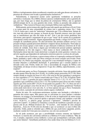 bíblica e teologicamente alerta reconhecerá a mentira em cada uma dessas caricaturas. A
presença de extremos tem levado a generalizações lastimáveis.96
Naturalmente, é impossível aceitar como igualmente verdadeiras as posições
calvinista e wesleyana. Ou a Bíblia oferece à pessoa verdadeiramente salva a garantia de
que, por mais longe que se afaste da prática do cristianismo bíblico, não se apartará
definitivamente da fé, ou essa garantia não existe. Ambas as posições não podem ser
verdadeiras.97
Mas é possível buscar uma orientação bíblica mais equilibrada.
Biblicamente, perseverança não significa que todo aquele que professar a fé em Cristo
e se tornar parte de uma comunidade de crentes tem a segurança eterna. Em 1 João
2.18,19, lemos que o surto de "anticristos" demonstra que "é já a última hora. Saíram de
nós, mas não eram de nós; porque, se fossem de nós, ficariam conosco; mas isto é para
que se manifestasse que não são todos de nós". Este é um dos textos prediletos dos
calvinistas, para apoiar o argumento de que os que "saem" da fé a ponto de se perderam
eram apenas crentes nominais. Alguns argumentam que Simão, o mago (At 8.9-24), é um
exemplo de semelhante pessoa. Os não-calvinistas não prestam nenhum serviço à sua
posição teológica quando procuram diminuir o impacto dessas declarações. Nem todas as
pessoas em nossas igrejas e nem todos os que oferecem evidências exteriores de fé são
crentes de verdade. Jesus disse a alguns que reivindicavam possuir poderes espirituais
extraordinários (e Ele não negava o fato) nunca os haver conhecido (Mt 7.21-23).
Declarações desse tipo não visam aterrorizar o coração do crente genuíno e sincero, mas
advertir aqueles que dependem de realizações exteriores para ter a certeza da salvação.
De acordo com as Escrituras, a perseverança refere-se à operação contínua do Espírito
Santo, mediante a qual a obra que Deus começou em nosso coração será levada a bom
termo (Fp 1.6). Parece que ninguém, seja qual for a sua orientação teológica, é capaz de
levantar objeções a semelhante declaração. E gostaríamos que o assunto pudesse ser
deixado como está. Porém, tendo em vista a necessidade da exegese da bíblica com
integridade, tal desejo revela-se impossível. O que diz a Bíblia, especificamente, a esse
respeito?
Há relevante apoio, no Novo Testamento, à posição calvinista. Jesus não perderá nada
de tudo quanto Deus lhe deu (Jo 6.38-40). As ovelhas jamais perecerão (10.27-30). Deus
sempre atende as orações de Jesus (11.42), e Ele orou ao Pai que guardasse e protegesse
os seus seguidores (17.11). Somos conservados por Cristo (1 Jo 5.18). O Espírito Santo
em nós é o selo e a garantia da nossa redenção futura (2 Co 1.22; 5.5; Ef 1.14). Deus
guardará o que confiarmos a Ele (2 Tm 1.12). Ele é poderoso para salvar em todo o tempo
aqueles que nEle creem (Hb 7.24,25). O seu poder nos guarda (1 Pe 1.5). Deus em nós é
maior do que qualquer coisa fora de nós (1 Jo 4-4). Que garantias grandiosas! Nenhum
crente pode (nem deve) viver sem elas. E, se fosse apenas isto que o Novo Testamento
tivesse a dizer, a posição do calvinismo estaria segura e inabalável.
Porém há mais. Os wesleyanos-arminianos aceitam sem hesitação a relevância e
garantias dos textos supra. Mas parece que os calvinistas às vezes apelam a métodos
tortuosos, na exegese e na hermenêutica, a fim de evitar as implicações de outros textos
neotestamentários.98
Não é possível apenas a apostasia formal, mas também a real (Hb
6.4-6; 10.26-31). A palavra grega apostasia ("apostasia", "rebelião") provém de
aphistêmi ("partir", "ir embora") e transmite o conceito de modificar a posição em que a
pessoa está de pé. Millard Erickson diz: "O escritor... está tratando de uma situação
hipotética... Jesus [Jo 10.28] está nos dizendo o que vai acontecer: as suas ovelhas não
perecerão. Então, pode-se entender que a Bíblia diz que poderíamos apostatar, porém,
mediante o poder de Cristo para nos conservar, isso não nos acontecerá". 99
Se tal pode acontecer, por que a possibilidade existiria somente em hipótese?
Erickson e a maioria dos calvinistas referem-se a Hebreus 6.9 como evidência: "Mas de
vós, ó amados, esperamos coisas melhores e coisas que acompanham a salvação, ainda
que assim falamos". Semelhante justificativa fica sendo tênue à luz de Hebreus 6.11,12:
 