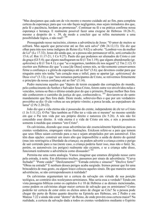 "Mas desejamos que cada um de vós mostre o mesmo cuidado até ao fim, para completa
certeza da esperança; para que vos não façais negligentes, mas sejais imitadores dos que,
pela fé e paciência, herdam as promessas". Continuar na fé e na prática confirma nossa
esperança e herança. E realmente possível fazer uma exegese de Hebreus 10.26-31,
mesmo a despeito do v. 39, de modo a concluir que se refira meramente a uma
possibilidade lógica, e não real? 100
Prosseguindo nesse raciocínio, citemos a advertência de Jesus: "O amor de muitos se
esfriará. Mas aquele que perseverar até ao fim será salvo" (Mt 24.12,13). Ele diz que
olhar para trás nos torna indignos do Reino (Lc 9.62) e adverte: "Lembrai-vos da mulher
de Ló" (Lc 17.32). Jesus diz ainda que, se a pessoa não permanecer nEle, será cortada (Jo
15.6; cf. Rm 11.17-21; 1 Co 9.27). Paulo diz que podemos ser alienados de Cristo e cair
da graça (Gl 5.4); que alguns naufragaram na fé (1 Tm 1.19); que alguns abandonarão (gr.
aphistêmi) a fé (1 Tm 4.1); e que "se o negarmos, também ele nos negará" (2 Tm 2.12). O
escritor aos Hebreus diz que "a casa [de Deus] somos nós, se tão-somente conservarmos
firme a confiança e a glória da esperança até ao fim" (3.6); que devemos cuidar para que
ninguém entre nós tenha "um coração mau e infiel, para se apartar [gr. aphistamai] do
Deus vivo" (3.12); e que "nos tornamos participantes de Cristo, se retivermos firmemente
o princípio da nossa confiança até ao fim" (3.14).
Pedro menciona aqueles que "depois de terem escapado das corrupções do mundo,
pelo conhecimento do Senhor e Salvador Jesus Cristo, forem outra vez envolvidos nelas e
vencidos, tornou-se-lhes o último estado pior do que o primeiro. Porque melhor lhes fora
não conhecerem o caminho da justiça do que, conhecendo-o, 101
desviarem-se do santo
mandamento que lhes fora dado. Deste modo, sobreveio-lhes o que por um verdadeiro
provérbio se diz: O cão voltou ao seu próprio vômito; a porca lavada, ao espojadouro de
lama" (2 Pe 2.20-22).
João diz que a vida eterna não é possessão do crente, independente de ele ter a Cristo
(1 Jo 5.11,12). O Pai "deu também ao Filho ter a vida em si mesmo" no mesmo sentido
em que o Pai tem vida por seu próprio direito e natureza (Jo 5.26). A nós não foi
concedido esse direito. A vida eterna é a vida de Cristo em nós, e nós a possuímos
somente à medida que estamos "em Cristo".
Os calvinistas, dizendo que essas advertências são essencialmente hipotéticas para os
crentes verdadeiros, empregam várias ilustrações. Erickson refere-se a pais que temem
que seus filhos saiam correndo para a rua e sejam atropelados por um automóvel. Eles
têm duas opções: construir um muro alto que impossibilite a saída de dentro do quintal
(mas isto restringiria a liberdade da criança); ou podem advertir a criança contra o perigo
de sair correndo para a rua (neste caso, a criança poderia fazer isso, mas não o fará). Se,
porém, os automóveis (os perigos) realmente não existem, e se a criança sabe disso,
funcionará realmente a advertência como dissuasão? 102
Permita-me uma outra analogia. Vamos imaginar que estamos dirigindo nosso carro
pela estrada, à noite. Em diferentes trechos, passamos por sinais de advertência: "Curva
fechada!" "Ponte caída!" "Deslizamento!" "Estrada estreita e sinuosa!" "Declive forte!"
"Obras na estrada!" E nenhum desses perigos acaba surgindo. Iremos pensar que foi uma
brincadeira de mau gosto, ou algum louco colocou aqueles sinais. De que maneira seriam
advertências, se não correspondessem à realidade?
Os calvinistas argumentam ter a certeza da salvação em virtude de sua posição
teológica, ao contrário dos wesleyanos-arminianos. Mas seria essa a verdade? Tendo em
vista passagens bíblicas como os capítulos 6 e 10 de Hebreus e as demais mencionadas,
como podem os calvinistas alegar maior certeza de salvação que os arminianos? Como
poderão ter certeza de estar entre os eleitos antes de chegar ao Céu? Se a pessoa pode
chegar tão perto do Reino quanto descrito na Epístola aos Hebreus, em 2 Pedro e em
Mateus 7.22 e ainda não estar "dentro" do Reino, de onde provém essa certeza maior? Na
realidade, a certeza da salvação dada a todos os crentes verdadeiros mediante o Espírito
 