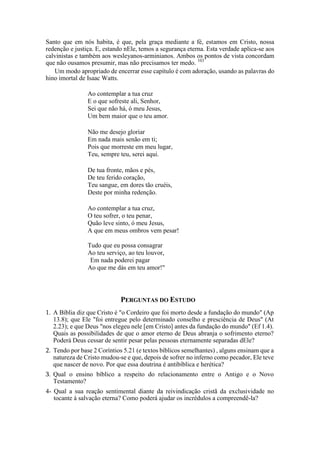 Santo que em nós habita, é que, pela graça mediante a fé, estamos em Cristo, nossa
redenção e justiça. E, estando nEle, temos a segurança eterna. Esta verdade aplica-se aos
calvinistas e também aos wesleyanos-arminianos. Ambos os pontos de vista concordam
que não ousamos presumir, mas não precisamos ter medo. 103
Um modo apropriado de encerrar esse capítulo é com adoração, usando as palavras do
hino imortal de Isaac Watts.
Ao contemplar a tua cruz
E o que sofreste ali, Senhor,
Sei que não há, ó meu Jesus,
Um bem maior que o teu amor.
Não me desejo gloriar
Em nada mais senão em ti;
Pois que morreste em meu lugar,
Teu, sempre teu, serei aqui.
De tua fronte, mãos e pés,
De teu ferido coração,
Teu sangue, em dores tão cruéis,
Deste por minha redenção.
Ao contemplar a tua cruz,
O teu sofrer, o teu penar,
Quão leve sinto, ó meu Jesus,
A que em meus ombros vem pesar!
Tudo que eu possa consagrar
Ao teu serviço, ao teu louvor,
Em nada poderei pagar
Ao que me dás em teu amor!"
PERGUNTAS DO ESTUDO
1. A Bíblia diz que Cristo é "o Cordeiro que foi morto desde a fundação do mundo" (Ap
13.8); que Ele "foi entregue pelo determinado conselho e presciência de Deus" (At
2.23); e que Deus "nos elegeu nele [em Cristo] antes da fundação do mundo" (Ef 1.4).
Quais as possibilidades de que o amor eterno de Deus abranja o sofrimento eterno?
Poderá Deus cessar de sentir pesar pelas pessoas eternamente separadas dEle?
2. Tendo por base 2 Coríntios 5.21 (e textos bíblicos semelhantes) , alguns ensinam que a
natureza de Cristo mudou-se e que, depois de sofrer no inferno como pecador, Ele teve
que nascer de novo. Por que essa doutrina é antibíblica e herética?
3. Qual o ensino bíblico a respeito do relacionamento entre o Antigo e o Novo
Testamento?
4- Qual a sua reação sentimental diante da reivindicação cristã da exclusividade no
tocante à salvação eterna? Como poderá ajudar os incrédulos a compreendê-la?
 