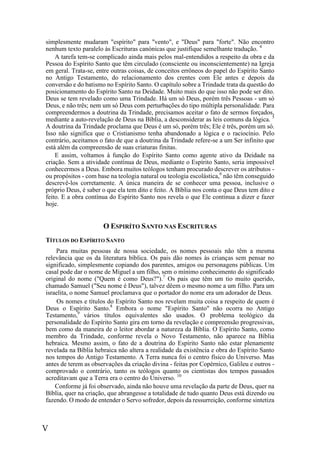 V
simplesmente mudaram "espírito" para "vento", e "Deus" para "forte". Não encontro
nenhum texto paralelo às Escrituras canónicas que justifique semelhante tradução. 4
A tarefa tem-se complicado ainda mais pelos mal-entendidos a respeito da obra e da
Pessoa do Espírito Santo que têm circulado (consciente ou inconscientemente) na Igreja
em geral. Trata-se, entre outras coisas, de conceitos errôneos do papel do Espírito Santo
no Antigo Testamento, do relacionamento dos crentes com Ele antes e depois da
conversão e do batismo no Espírito Santo. O capítulo sobre a Trindade trata da questão do
posicionamento do Espírito Santo na Deidade. Muito mais do que isso não pode ser dito.
Deus se tem revelado como uma Trindade. Há um só Deus, porém três Pessoas - um só
Deus, e não três; nem um só Deus com perturbações do tipo múltipla personalidade. Para
compreendermos a doutrina da Trindade, precisamos aceitar o fato de sermos forçados,
mediante a auto-revelação de Deus na Bíblia, a desconsiderar as leis comuns da lógica. 5
A doutrina da Trindade proclama que Deus é um só, porém três; Ele é três, porém um só.
Isso não significa que o Cristianismo tenha abandonado a lógica e o raciocínio. Pelo
contrário, aceitamos o fato de que a doutrina da Trindade refere-se a um Ser infinito que
está além da compreensão de suas criaturas finitas.
E assim, voltamos à função do Espírito Santo como agente ativo da Deidade na
criação. Sem a atividade contínua de Deus, mediante o Espírito Santo, seria impossível
conhecermos a Deus. Embora muitos teólogos tenham procurado descrever os atributos -
ou propósitos - com base na teologia natural ou teologia escolástica,6
não têm conseguido
descrevê-los corretamente. A única maneira de se conhecer uma pessoa, inclusive o
próprio Deus, é saber o que ela tem dito e feito. A Bíblia nos conta o que Deus tem dito e
feito. E a obra contínua do Espírito Santo nos revela o que Ele continua a dizer e fazer
hoje.
O ESPIRÍTO SANTO NAS ESCRITURAS
TÍTULOS DO ESPÍRITO SANTO
Para muitas pessoas de nossa sociedade, os nomes pessoais não têm a mesma
relevância que os da literatura bíblica. Os pais dão nomes às crianças sem pensar no
significado, simplesmente copiando dos parentes, amigos ou personagens públicas. Um
casal pode dar o nome de Miguel a um filho, sem o mínimo conhecimento do significado
original do nome ("Quem é como Deus?").7
Os pais que têm um tio muito querido,
chamado Samuel ("Seu nome é Deus"), talvez dêem o mesmo nome a um filho. Para um
israelita, o nome Samuel proclamava que o portador do nome era um adorador de Deus.
Os nomes e títulos do Espírito Santo nos revelam muita coisa a respeito de quem é
Deus o Espírito Santo.8
Embora o nome "Espírito Santo" não ocorra no Antigo
Testamento,9
vários títulos equivalentes são usados. O problema teológico da
personalidade do Espírito Santo gira em torno da revelação e compreensão progressivas,
bem como da maneira de o leitor abordar a natureza da Bíblia. O Espírito Santo, como
membro da Trindade, conforme revela o Novo Testamento, não aparece na Bíblia
hebraica. Mesmo assim, o fato de a doutrina do Espírito Santo não estar plenamente
revelada na Bíblia hebraica não altera a realidade da existência e obra do Espírito Santo
nos tempos do Antigo Testamento. A Terra nunca foi o centro físico do Universo. Mas
antes de terem as observações da criação divina - feitas por Copérnico, Galileu e outros -
comprovado o contrário, tanto os teólogos quanto os cientistas dos tempos passados
acreditavam que a Terra era o centro do Universo. 10
Conforme já foi observado, ainda não houve uma revelação da parte de Deus, quer na
Bíblia, quer na criação, que abrangesse a totalidade de tudo quanto Deus está dizendo ou
fazendo. O modo de entender o Servo sofredor, depois da ressurreição, conforme sintetiza
 