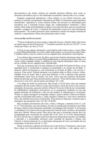 não-normativos são modos errôneos de entender doutrinas bíblicas, bem como os
elementos não-bíblicos que se vêm infiltrando na ambiente cultural onde vive o cristão.
Ninguém compreende plenamente o Deus infinito ou seu infinito Universo, nem
conhece ou entende com perfeição cada palavra da Bíblia. Continuamos todos discípulos
(literalmente: "aprendizes"). Como criaturas finitas, não devemos ter dificuldades para
reconhecer que é rematada loucura alegar que compreendemos totalmente o Deus
infinito. Deus ainda está trabalhando na Igreja e em cada indivíduo, para nos transformar
segundo a imagem de Cristo. A doutrina da santificação progressiva trata diretamente
dessa questão.17
Os cristãos precisam evitar o desânimo e aceitar com alegria o desafio de
conhecer e experimentar a Deus mais plenamente todos os dias.
ANTES DO DIA DE PENTECOSTES
"Tiremos totalmente de nossa mente a impressão de que o Espírito Santo não entrou
no mundo antes do dia de Pentecoste".18
Considere a profecia de Joel em 2.28,2919
e a sua
citação por Pedro, em Atos 2.17,18.
E há de ser que, depois, derramarei o meu Espírito sobre toda a carne, e vossos filhos
e vossas filhas profetizarão, os vossos velhos terão sonhos, os vossos jovens terão visões.
E também sobre os servos e sobre as servas, naqueles dias, derramarei o meu Espírito.
E nos últimos dias acontecerá, diz Deus, que do meu Espírito derramarei sobre toda a
carne; e os vossos filhos e as vossas filhas profetizarão, os vossos jovens terão visões, e os
vossos velhos sonharão sonhos; e também do meu Espírito derramarei sobre os meus
servos e minhas servas, naqueles dias, e profetizarão.
Note que a promessa não é de uma mudança de atividade do Espírito de Deus, ou na
qualidade desta. E profetizada a mudança na quantidade e no escopo da atividade. A
natureza radical da promessa é vista claramente na inclusão de filhas e de escravos e
escravas. Uma coisa é Yahweh derramar o seu Espírito sobre os filhos, jovens e velhos,
cidadãos livres de Israel. Mas é coisa bem diferente se Ele o derrama sobre pessoas
consideradas meros bens de família. Em Joel, vemos uma das primeiras declarações
diretas do princípio que Paulo posteriormente expressou: "Nisto não há judeu nem grego;
não há servo nem livre; não há macho nem fêmea" (G1 3.28).
A fé antiga de Israel era inclusivista. Mas Êxodo 12.43-45 deixa claro que nenhum
estrangeiro deveria comer a Páscoa. O que deveria fazer o chefe de um lar se seu escravo,
estrangeiro da nascença, quisesse celebrar a Páscoa? O escravo tinha de ser circuncidado.
Os trabalhadores temporários incircuncisos ou os estrangeiros residentes na casa não
podiam participar da celebração, a não ser que também se submetessem à circuncisão:
"Porém, se algum estrangeiro se hospedar contigo e quiser celebrar a Páscoa ao Senhor,
seja-lhe circuncidado todo macho, e, então, chegará a celebrá-la, e será como o natural da
terra; mas nenhum incircunciso comerá dela. Uma mesma lei haja para o natural e para o
estrangeiro que peregrinar entre vós" (Êx 12.48,49).
Dois exemplos proeminentes são Urias, o heteu, e Doegue, o edomita (2 Sm 11.1-26;
21.7).20
Esses homens, com suas famílias, haviam-se tornado parte da aliança e dos Filhos
de Israel, embora esteja claramente registrada a sua linhagem não-israelita. A circuncisão
e a obediência à Lei eram sinais de que aceitavam Yahweh como seu Deus e da aceitação
deles por Yahweh. Mesmo assim, Deus deixa claro que a circuncisão exterior deve ser
acompanhada pela circuncisão do coração (Dt 10.16; 30.6; cf. Jr 9.26). Deuteronômio
29.18-22 adverte que, se alguém resolvesse abusar da aliança para mascarar sua maldade,
o indivíduo e a comunidade sofreriam como resultado do desacato à aliança com
Yahweh. A derrota diante de Ai e a destruição subsequente de Acã e sua família são um
testemunho vívido desse fato (Js 7.1-26).
Desde os primeiros capítulos de Gênesis até ao fim do Novo Testamento, nota-se que
Deus deseja um relacionamento pessoal com cada indivíduo, e não apenas com a
 