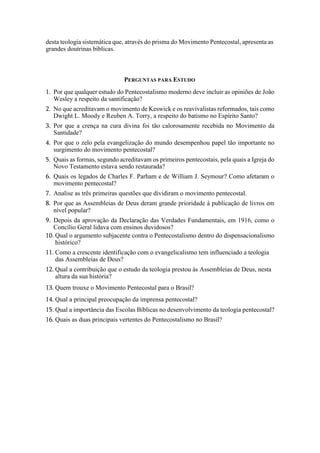 desta teologia sistemática que, através do prisma do Movimento Pentecostal, apresenta as
grandes doutrinas bíblicas.
PERGUNTAS PARA ESTUDO
1. Por que qualquer estudo do Pentecostalismo moderno deve incluir as opiniões de João
Wesley a respeito da santificação?
2. No que acreditavam o movimento de Keswick e os reavivalistas reformados, tais como
Dwight L. Moody e Reuben A. Torry, a respeito do batismo no Espírito Santo?
3. Por que a crença na cura divina foi tão calorosamente recebida no Movimento da
Santidade?
4. Por que o zelo pela evangelização do mundo desempenhou papel tão importante no
surgimento do movimento pentecostal?
5. Quais as formas, segundo acreditavam os primeiros pentecostais, pela quais a Igreja do
Novo Testamento estava sendo restaurada?
6. Quais os legados de Charles F. Parham e de William J. Seymour? Como afetaram o
movimento pentecostal?
7. Analise as três primeiras questões que dividiram o movimento pentecostal.
8. Por que as Assembleias de Deus deram grande prioridade à publicação de livros em
nível popular?
9. Depois da aprovação da Declaração das Verdades Fundamentais, em 1916, como o
Concílio Geral lidava com ensinos duvidosos?
10. Qual o argumento subjacente contra o Pentecostalismo dentro do dispensacionalismo
histórico?
11. Como a crescente identificação com o evangelicalismo tem influenciado a teologia
das Assembleias de Deus?
12. Qual a contribuição que o estudo da teologia prestou às Assembleias de Deus, nesta
altura da sua história?
13. Quem trouxe o Movimento Pentecostal para o Brasil?
14. Qual a principal preocupação da imprensa pentecostal?
15. Qual a importância das Escolas Bíblicas no desenvolvimento da teologia pentecostal?
16. Quais as duas principais vertentes do Pentecostalismo no Brasil?
 