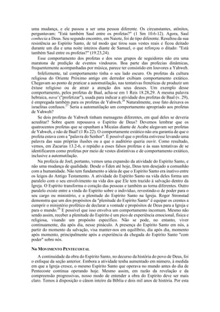 uma mudança, e ele passou a ser uma pessoa diferente. Os circunstantes, atônitos,
perguntavam: "Está também Saul entre os profetas?" (1 Sm 10.6-12). Agora, Saul
conhecia a Deus. Seu segundo encontro, em Naiote, foi de tipo diferente. Resultou da sua
resistência ao Espírito Santo, de tal modo que tirou suas vestes reais e ficou deitado
durante um dia e uma noite inteiros diante de Samuel, o que reforçou o ditado: "Está
também Saul entre os profetas?" (19.23,24).
Esse comportamento dos profetas e dos seus grupos de seguidores não era uma
maratona de predição de eventos vindouros. Boa parte das profecias dinâmicas,
frequentemente acompanhadas por música, parece ter consistido em louvores a Yahweh.
Infelizmente, tal comportamento tinha o seu lado escuro. Os profetas da cultura
religiosa do Oriente Próximo antigo em derredor exibiam comportamento extático.
Chegavam ao ponto de praticar a automutilação, nas tentativas frenéticas de produzir um
êxtase religioso ou de atrair a atenção dos seus deuses. Um exemplo desse
comportamento, pelos profetas de Baal, acha-se em 1 Reis 18.28,29. A mesma palavra
hebraica, nava' ("profetizar"), usada para indicar a atividade dos profetas de Baal (v. 29),
é empregada também para os profetas de Yahweh.26
Naturalmente, esse fato deixava os
israelitas confusos.27
Seria a automutilação um comportamento apropriado aos profetas
de Yahweh?
Se dois profetas de Yahweh tinham mensagens diferentes, em qual deles se deveria
acreditar? Sobre quem repousava o Espírito de Deus? Devemos lembrar que os
quatrocentos profetas que se opunham a Micaías diante de Acabe alegavam ser profetas
de Yahweh, e não de Baal! (1 Rs 22). O comportamente extático não era garantia de que o
profeta estava com a "palavra do Senhor". È possível que o profeta estivesse levando uma
palavra das suas próprias ilusões ou a que o auditório queria ouvir. Como resultado,
vemos, em Zacarias 13.2-6, o repúdio a esses falsos profetas e às suas tentativas de se
identificarem como profetas por meio de vestes distintivas e de comportamento extático,
inclusive a automutilação.
Na profecia de Joel, portanto, vemos uma expansão da atividade do Espírito Santo, e
não uma mudança de qualidade. Desde o Éden até hoje, Deus tem desejado a comunhão
com a humanidade. Não tem fundamento a ideia de que o Espírito Santo era inativo entre
os leigos do Antigo Testamento. A atividade do Espírito Santo na vida deles forma um
paralelo com o seu envolvimento na vida dos que Ele tem trazido à salvação dentro da
Igreja. O Espírito transforma o coração das pessoas e também as torna diferentes. Outro
paralelo existe entre a vinda do Espírito sobre o indivíduo, revestindo-o de poder para o
seu cargo ou ministério, e a plenitude do Espírito Santo na Igreja. Roger Stronstad
demonstra que um dos propósitos da "plenitude do Espírito Santo" é equipar os crentes a
cumprir o ministério profético de declarar a vontade e propósitos de Deus para a Igreja e
para o mundo.28
E possível que isso envolva um comportamento incomum. Mesmo não
sendo assim, receber a plenitude do Espírito é um pico de experiência emocional, física e
religiosa, visando um propósito específico. Não se pode, no entanto, viver
continuamente, dia após dia, nesse pináculo. A presença do Espírito Santo em nós, a
partir do momento da salvação, visa manter-nos em equilíbrio, dia após dia, momento
após momento, principalmente após a experiência da chegada do Espírito Santo "com
poder" sobre nós.
No MOVIMENTO PENTECOSTAL
A continuidade da obra do Espírito Santo, no decurso da história do povo de Deus, foi
o enfoque da seção anterior. Embora a atividade tenha aumentado em número, à medida
em que a Igreja cresce, o mesmo Espírito Santo que operava no mundo antes do dia de
Pentecoste continua operando hoje. Mesmo assim, em razão da revelação e da
compreensão progressivas, nosso modo de entender a obra do Espírito deve ser mais
claro. Temos à disposição o cânon inteiro da Bíblia e dois mil anos de história. Por esta
 