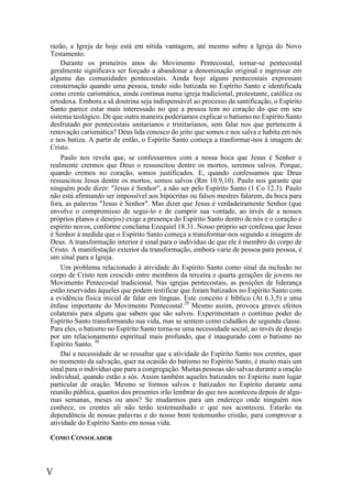 V
razão, a Igreja de hoje está em nítida vantagem, até mesmo sobre a Igreja do Novo
Testamento.
Durante os primeiros anos do Movimento Pentecostal, tornar-se pentecostal
geralmente significava ser forçado a abandonar a denominação original e ingressar em
alguma das comunidades pentecostais. Ainda hoje alguns pentecostais expressam
consternação quando uma pessoa, tendo sido batizada no Espírito Santo e identificada
como crente carismática, ainda continua numa igreja tradicional, protestante, católica ou
ortodoxa. Embora a sã doutrina seja indispensável ao processo da santificação, o Espírito
Santo parece estar mais interessado no que a pessoa tem no coração do que em seu
sistema teológico. De que outra maneira poderíamos explicar o batismo no Espírito Santo
desfrutado por pentecostais unitarianos e trinitarianos, sem falar nos que pertencem à
renovação carismática? Deus lida conosco do jeito que somos e nos salva e habita em nós
e nos batiza. A partir de então, o Espírito Santo começa a tranformar-nos à imagem de
Cristo.
Paulo nos revela que, se confessarmos com a nossa boca que Jesus é Senhor e
realmente crermos que Deus o ressuscitou dentre os mortos, seremos salvos. Porque,
quando cremos no coração, somos justificados. E, quando confessamos que Deus
ressuscitou Jesus dentre os mortos, somos salvos (Rm 10.9,10). Paulo nos garante que
ninguém pode dizer: "Jesus é Senhor", a não ser pelo Espírito Santo (1 Co 12.3). Paulo
não está afirmando ser impossível aos hipócritas ou falsos mestres falarem, da boca para
fora, as palavras "Jesus é Senhor". Mas dizer que Jesus é verdadeiramente Senhor (que
envolve o compromisso de segui-lo e de cumprir sua vontade, ao invés de a nossos
próprios planos e desejos) exige a presença do Espírito Santo dentro de nós e o coração e
espírito novos, conforme conclama Ezequiel 18.31. Nosso próprio ser confessa que Jesus
é Senhor à medida que o Espírito Santo começa a transformar-nos segundo a imagem de
Deus. A transformação interior é sinal para o indivíduo de que ele é membro do corpo de
Cristo. A manifestação exterior da transformação, embora varie de pessoa para pessoa, é
um sinal para a Igreja.
Um problema relacionado à atividade do Espírito Santo como sinal da inclusão no
corpo de Cristo tem crescido entre membros da terceira e quarta gerações de jovens no
Movimento Pentecostal tradicional. Nas igrejas pentecostais, as posições de liderança
estão reservadas àqueles que podem testificar que foram batizados no Espírito Santo com
a evidência física inicial de falar em línguas. Este conceito é bíblico (At 6.3,5) e uma
ênfase importante do Movimento Pentecostal.29
Mesmo assim, provoca graves efeitos
colaterais para alguns que sabem que são salvos. Experimentam o contínuo poder do
Espírito Santo transformando sua vida, mas se sentem como cidadãos de segunda classe.
Para eles, o batismo no Espírito Santo torna-se uma necessidade social, ao invés de desejo
por um relacionamento espiritual mais profundo, que é inaugurado com o batismo no
Espírito Santo. 30
Daí a necessidade de se ressaltar que a atividade do Espírito Santo nos crentes, quer
no momento da salvação, quer na ocasião do batismo no Espírito Santo, é muito mais um
sinal para o indivíduo que para a congregação. Muitas pessoas são salvas durante a oração
individual, quando estão a sós. Assim também aqueles batizados no Espírito num lugar
particular de oração. Mesmo se formos salvos e batizados no Espírito durante uma
reunião pública, quantos dos presentes irão lembrar do que nos aconteceu depois de algu-
mas semanas, meses ou anos? Se mudarmos para um endereço onde ninguém nos
conhece, os crentes ali não terão testemunhado o que nos aconteceu. Estarão na
dependência de nossas palavras e do nosso bom testemunho cristão, para comprovar a
atividade do Espírito Santo em nossa vida.
COMO CONSOLADOR
 