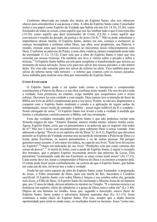 Conforme observado no estudo dos títulos do Espírito Santo, eles nos oferecem
chaves para entendermos a sua pessoa e obra. A obra do Espírito Santo como Consolador
inclui o seu papel como Espírito da Verdade que habita em nós (Jo 14.16; 15.26), como
Ensinador de todas as coisas, como aquEle que nos faz lembrar tudo o que Cristo tem dito
(14.26), como aquEle que dará testemunho de Cristo (15.26) e como aquEle que
convencerá o mundo do pecado, da justiça e do juízo (16.8).31
Não se pode subestimar a
importância dessas tarefas. O Espírito Santo, dentro em nós, começa a esclarecer as
crenças incompletas e errôneas sobre Deus, sua obra, seus propósitos, sua Palavra, o
mundo, crenças estas que trazemos conosco ao iniciarmos nosso relacionamento com
Deus. Conforme as palavras de Paulo, é uma obra vitalícia, jamais completada neste lado
da eternidade (1 Co 13.12). Claro está que a obra do Espírito Santo é mais que nos
consolar em nossas tristezas; Ele também nos leva à vitória sobre o pecado e sobre a
tristeza.32
O Espírito Santo habita em nós para completar a transformação que iniciou no
momento de nossa salvação. Jesus veio para nos salvar dos nossos pecados, e não dentro
deles. Ele veio não somente para nos salvar do inferno no além. Veio também para nos
salvar do inferno nesta vida terrestre - o inferno que criamos com os nossos pecados.
Jesus trabalha para realizar essa obra por intermédio do Espírito Santo.
COMO ENSINADOR
O Espírito Santo pode e irá ajudar todo crente a interpretar e compreender
corretamente a Palavra de Deus e a sua obra contínua neste mundo. Ele nos levará a toda
a verdade. Esta promessa, no entanto, exige também que cooperemos com o nosso
esforço. Devemos ler com cuidado e com oração. Deus jamais teve a intenção de fazer da
Bíblia um livro de difícil compreensão para o seu povo. Porém, se não nos dispusermos a
cooperar com o Espírito Santo mediante o estudo e a aplicação de regras sadias de
interpretação, nosso modo de entender a Bíblia - nossa regra infalível da fé e conduta -
ficará carregado de erros.33
O Espírito Santo nos levará a toda a verdade à medida que
lermos e estudarmos cuidadosamente a Bíblia, sob sua orientação.
Uma das verdades ensinadas pelo Espírito Santo é que não podemos recitar uma
fórmula mágica do tipo: "Amarro Satanás; amarro minha mente; amarro minha carne.
Agora, Espírito Santo, creio que os pensamentos e as palavras que se seguem vêm todos
de ti!" Não nos é lícito usar encantamentos para submeter Deus à nossa vontade. João
admoesta a Igreja: "Provai se os espíritos são de Deus" (1 Jo 4.1). Significa que devemos
permitir ao Espírito da Verdade orientar-nos na tarefa de interpretar a Palavra de Deus e a
testar, pelas Escrituras, os nossos pensamentos e os de outras pessoas. Há perigos
genuínos neste assunto. Certo autor reivindica, na capa do seu livro: "Este livro foi escrito
no Espírito".34
Outra reivindicação do seu livro: "Predições cem por cento corretas das
coisas do porvir".35
A tarefa do leitor, com a ajuda do Espírito Santo, é seguir o exemplo
dos bereanos, que o próprio Espírito recomenda através das palavras de Lucas. Eles
persistiam "examinando cada dia nas Escrituras se estas coisas eram assim" (At 17.11).
Cada crente deve ler, testar e compreender a Palavra de Deus e os ensinos a respeito dela.
O crente pode fazer assim confiadamente, na certeza de que o Espírito Santo, que habita
em cada um de nós, irá levar-nos a toda a verdade.
Ainda há um outro aspecto da obra do Espírito Santo como Ensinador: a preparação
de Jesus, o Filho encarnado de Deus, para sua tarefa de Rei, Sacerdote e Cordeiro
sacrificial. O Espírito Santo veio sobre Maria e lançou a sua sombra sobre ela, gerando
nela Jesus, o Filho de Deus. O Espírito Santo foi ensinando o Menino Jesus de tal maneira
que, aos 12 anos de idade, deixou atônitos os mestres no Templo. "E o menino crescia e se
fortalecia em espírito, cheio de sabedoria; e a graça de Deus estava sobre ele" (Lc 2.40).
Depois de seu batismo no Jordão, Jesus que, segundo a descrição, estava cheio do
Espírito Santo, lutou contra o adversário durante quarenta dias (Lc 4.1-13). Jesus
continuou a andar cheio do Espírito Santo. Por isso, sempre que o diabo buscou
oportunidade para tentá-lo ainda mais, os resultados foram os mesmos. Jesus "como nós,
 