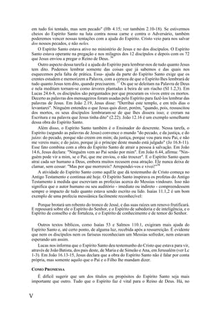 V
em tudo foi tentado, mas sem pecado" (Hb 4.15; ver também 2.10-18). Se estivermos
cheios do Espírito Santo na luta contra nossa carne e contra o Adversário, também
poderemos vencer nossas tentações com a ajuda do Espírito. Cristo veio para nos salvar
dos nossos pecados, e não neles.
O Espírito Santo estava ativo no ministério de Jesus e no dos discípulos. O Espírito
Santo estava operante na pregação e nos milagres dos 12 discípulos e depois com os 72
que Jesus enviou a pregar o Reino de Deus. 36
Outro aspecto dessa tarefa é a ajuda do Espírito para lembrar-nos de tudo quanto Jesus
tem dito. Podemos lembrar somente das coisas que já sabemos e das quais nos
esquecemos pela falta de prática. Essa- ajuda da parte do Espírito Santo exige que os
crentes estudem e memorizem a Palavra, com a certeza de que o Espírito lhes lembrará de
tudo quanto Jesus tem dito, quando precisarem. 37
Os que se deleitam na Palavra de Deus
e nela meditam tornam-se como árvores plantadas à beira de um riacho (SI 1.2,3). Em
Lucas 24.6-8, os discípulos são perguntados por que procuram os vivos entre os mortos.
Decerto as palavras dos mensageiros foram usadas pelo Espírito para fazê-los lembrar das
palavras de Jesus. Em João 2.19, Jesus disse: "Derribai este templo, e em três dias o
levantarei". Ninguém entendeu o que Jesus quis dizer, porém, "quando, pois, ressuscitou
dos mortos, os seus discípulos lembraram-se de que lhes dissera isso; e creram na
Escritura e na palavra que Jesus tinha dito" (2.22). João 12.16 é um exemplo semelhante
dessa obra do Espírito Santo.
Além disso, o Espírito Santo também é o Ensinador do descrente. Nessa tarefa, o
Espírito (segundo as palavras de Jesus) convence o mundo "do pecado, e da justiça, e do
juízo: do pecado, porque não creem em mim; da justiça, porque vou para meu Pai, e não
me vereis mais; e do juízo, porque já o príncipe deste mundo está julgado" (Jo 16.8-11).
Esse fato combina com a obra do Espírito Santo de atrair a pessoa à salvação. Em João
14.6, Jesus declara: "Ninguém vem ao Pai senão por mim". Em João 6.44, afirma: "Nin-
guém pode vir a mim, se o Pai, que me enviou, o não trouxer". E o Espírito Santo quem
atrai cada ser humano a Deus, embora muitos recusem essa atração. Ele nunca deixa de
clamar, sem cessar: "Mas por que morrereis? Arrependei-vos e vivei!"38
A atividade do Espírito Santo como aquEle que dá testemunho de Cristo começa no
Antigo Testamento e continua até hoje. O Espírito Santo inspirava os profetas do Antigo
Testamento à medida que escreviam as profecias acerca do Messias vindouro. Isso não
significa que o autor humano ou seu auditório - imediato ou indireto - compreendessem
sempre o impacto de tudo quanto estava sendo escrito ou lido. Isaías 11.1,2 é um bom
exemplo de uma profecia messiânica facilmente reconhecível:
Porque brotará um rebento do tronco de Jessé, e das suas raízes um renovo frutificará.
E repousará sobre ele o Espírito do Senhor, e o Espírito de sabedoria e de inteligência, e o
Espírito de conselho e de fortaleza, e o Espírito de conhecimento e de temor do Senhor.
Outros textos bíblicos, como Isaías 53 e Salmos 110.1, exigiram mais ajuda do
Espírito Santo e, até certo ponto, de alguma luz, recebida após a ressurreição. É evidente
que nem os discípulos nem os fariseus reconheciam um Messias sofredor, nem estavam
esperando um assim.
Lucas nos informa que o Espírito Santo deu testemunho do Cristo que estava para vir,
através de João Batista, dos pais deste, de Maria e de Simeão e Ana, em Jerusalém (ver Lc
1-3). Em João 16.13-15, Jesus declara que a obra do Espírito Santo não é falar por conta
própria, mas somente aquilo que o Pai e o Filho lhe mandam dizer.
COMO PROMESSA
É difícil sugerir que um dos títulos ou propósitos do Espírito Santo seja mais
importante que outro. Tudo que o Espírito faz é vital para o Reino de Deus. Há, no
 