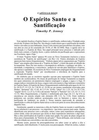 CAPÍTULO DOZE
O Espírito Santo e a
Santificação
Timothy P. Jenney
Este capítulo focaliza o Espírito Santo e a santificação, embora toda a Trindade esteja
envolvida. O plano é de Deus Pai. Seu desejo é nada menos que a santificação do mundo
inteiro e de todos os seus habitantes. Jesus Cristo morreu para possibilitar esse plano, mas
sua obra na cruz já foi concluída (Jo 19.30; cf. Hb 10.1044). Hoje, o agente ativo na
santificação é o Espírito de Deus. Seu papel principal nesse processo é indicado pelo
título mais comum, o Espírito Santo, e pelos símbolos de purificação que o representam
nas Escrituras: água e fogo. 1
O título "Espírito Santo" aparece 94 vezes no Novo Testamento (inclusive a única
ocorrência de "Espírito de santificação", em Rm 1.4). Títulos alternados do Espírito
aparecem bem menos frequentemente. 2
Embora alguns talvez argumentem que "Espírito
Santo" seja simples abreviatura de o "Espírito do Santo", o título não pode ser diluído tão
levianamente. Deus Pai tem muitos e incomparáveis atributos, e qualquer um deles - a
eternidade, a onipotência, a onisciência - poderia ter servido para identificar o Espírito,
não apenas a santidade. Os escritores do Novo Testamento empregam tão frequentemente
a expressão "Espírito Santo" por reconhecerem a relevância do Espírito para a
santificação do mundo.
Os símbolos que os escritores sagrados usavam para representar o Espírito Santo
também são esclarecedores. Os rituais de purificação do Antigo Testamento (a respeito
dos quais entraremos em pormenores depois) empregam o sangue, a água e o fogo. O
sangue indica o ministério de Jesus; a água e (até certo ponto) o fogo indicam o ministério
do Espírito Santo. O Espírito de Deus é frequentemente simbolizado pela água (Is 44.3,4;
Ez 36.25-27; Jl 2.23; Jo 7.38,39; cf. 19.34) ou em termos usualmente reservados para
fluidos: "derramar" (Zc 12.10; At 2.17,18; 10.45), "cheio" (Lc 1.15; At 2.4; Ef 5.18),
"ungido" (Is 61.1,2; cf. Lc 4.18) e até mesmo "batizar" e "batismo" (Jo 1.33; At 1.5; 1 Co
12.13). Mais frequentemente, o Espírito é simbolizado pelo fogo (At 2.3; Ap 4.5) ou
encontra-se em estreita relação este elemento (Mt 3.11; Lc 3.16). Eram símbolos
poderosos aos ouvidos judaicos acostumados com os batismos e outros ritos de
purificação do Judaísmo, no século I. Nossa maneira equivocada de entender a
santificação e a obra do Espírito Santo talvez se deva em parte ao nosso desconhecimento
daqueles ritos.
Geralmente, quando se menciona a obra do Espírito Santo no tocante à santificação,
faz-se referência a um processo - ou experiência - que torna a pessoa mais santa. Alguns
identificam esse processo com a salvação; outros, como uma experiência subsequente;
outros ainda, como um processo que inclui as duas experiências anteriores e algo mais.
Mas a obra santificadora do Espírito é ainda mais ampla. Faz parte do plano integral de
Deus para a humanidade, da "história da salvação".3
Nesta definição, está incluída a sua
obra em relação aos convertidos e aos não-convertidos.
Mesmo assim, pessoas há preocupadíssimas era saber como se aplica a elas a
santificação, individualmente. E muita justa essa preocupação. Afinal de contas, o plano
 