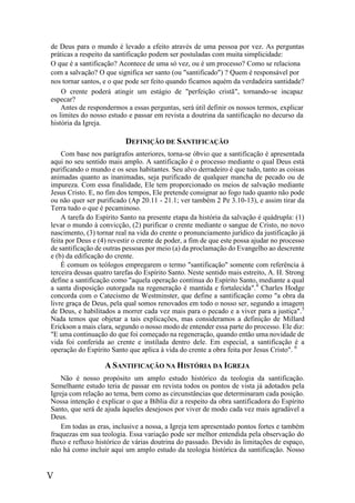 V
de Deus para o mundo é levado a efeito através de uma pessoa por vez. As perguntas
práticas a respeito da santificação podem ser postuladas com muita simplicidade:
O que é a santificação? Acontece de uma só vez, ou é um processo? Como se relaciona
com a salvação? O que significa ser santo (ou "santificado") ? Quem é responsável por
nos tornar santos, e o que pode ser feito quando ficamos aquém da verdadeira santidade?
O crente poderá atingir um estágio de "perfeição cristã", tornando-se incapaz
especar?
Antes de respondermos a essas perguntas, será útil definir os nossos termos, explicar
os limites do nosso estudo e passar em revista a doutrina da santificação no decurso da
história da Igreja.
DEFINIÇÃO DE SANTIFICAÇÃO
Com base nos parágrafos anteriores, torna-se óbvio que a santificação é apresentada
aqui no seu sentido mais amplo. A santificação é o processo mediante o qual Deus está
purificando o mundo e os seus habitantes. Seu alvo derradeiro é que tudo, tanto as coisas
animadas quanto as inanimadas, seja purificado de qualquer mancha de pecado ou de
impureza. Com essa finalidade, Ele tem proporcionado os meios de salvação mediante
Jesus Cristo. E, no fim dos tempos, Ele pretende consignar ao fogo tudo quanto não pode
ou não quer ser purificado (Ap 20.11 - 21.1; ver também 2 Pe 3.10-13), e assim tirar da
Terra tudo o que é pecaminoso.
A tarefa do Espírito Santo na presente etapa da história da salvação é quádrupla: (1)
levar o mundo à convicção, (2) purificar o crente mediante o sangue de Cristo, no novo
nascimento, (3) tornar real na vida do crente o pronunciamento jurídico da justificação já
feita por Deus e (4) revestir o crente de poder, a fim de que este possa ajudar no processo
de santificação de outras pessoas por meio (a) da proclamação do Evangelho ao descrente
e (b) da edificação do crente.
É comum os teólogos empregarem o termo "santificação" somente com referência à
terceira dessas quatro tarefas do Espírito Santo. Neste sentido mais estreito, A. H. Strong
define a santificação como "aquela operação contínua do Espírito Santo, mediante a qual
a santa disposição outorgada na regeneração é mantida e fortalecida".4
Charles Hodge
concorda com o Catecismo de Westminster, que define a santificação como "a obra da
livre graça de Deus, pela qual somos renovados em todo o nosso ser, segundo a imagem
de Deus, e habilitados a morrer cada vez mais para o pecado e a viver para a justiça".5
Nada temos que objetar a tais explicações, mas consideramos a definição de Millard
Erickson a mais clara, segundo o nosso modo de entender essa parte do processo. Ele diz:
"E uma continuação do que foi começado na regeneração, quando então uma novidade de
vida foi conferida ao crente e instilada dentro dele. Em especial, a santificação é a
operação do Espírito Santo que aplica à vida do crente a obra feita por Jesus Cristo". 6
A SANTIFICAÇÃO NA HISTÓRIA DA IGREJA
Não é nosso propósito um amplo estudo histórico da teologia da santificação.
Semelhante estudo teria de passar em revista todos os pontos de vista já adotados pela
Igreja com relação ao tema, bem como as circunstâncias que determinaram cada posição.
Nossa intenção é explicar o que a Bíblia diz a respeito da obra santificadora do Espírito
Santo, que será de ajuda àqueles desejosos por viver de modo cada vez mais agradável a
Deus.
Em todas as eras, inclusive a nossa, a Igreja tem apresentado pontos fortes e também
fraquezas em sua teologia. Essa variação pode ser melhor entendida pela observação do
fluxo e refluxo histórico de várias doutrina do passado. Devido às limitações de espaço,
não há como incluir aqui um amplo estudo da teologia histórica da santificação. Nosso
 