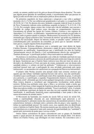 estudo, no entanto, poderá servir de guia ao desenvolvimento dessa doutrina.7
Por mais
que alguém possa aprender de semelhante estudo, é reconfortante saber que pessoas na
Igreja já estão envolvidas com as implicações práticas dessa doutrina.
Os primeiros seguidores de Jesus esperavam e pregavam a sua volta a qualquer
momento (At 2 e 7). Por isso enfatizavam grandemente a salvação e o evangelismo (Mt
28.18-20; At 1.7,8). No decurso dos anos, tardando a segunda vinda de Jesus, os escritos
do Novo Testamento indicam certos problemas surgindo na Igreja (1 Ts 4.13-18; 1 Pe
3.3-18). Por exemplo: alguns crentes não viviam uma vida de santidade, mas usavam a
liberdade do código legal judaico como desculpa ao comportamento licencioso.
Encontramos tal atitude nas igrejas de Corinto, Galácia, Colossos e nos registros de
Apocalipse 2 e 3. Outros - os judaizantes - argumentavam que a solução era que todos os
cristãos, tanto os gentios quanto os judaicos, obedecessem a lei mosaica (At 15), doutrina,
ensinando que a Igreja controlava uma "tesouraria de méritos" que podia ser creditada na
conta do fiel necessitado. Depois do batismo cristão, os pecados venais12
podiam ser
contrabalançados pelo sacramento da comunhão, ao passo que os "pecados mortais",
mais graves, exigiam alguma forma de penitência. 13
Os líderes da Reforma afligiam-se com a corrupção que viam dentro da Igreja
Católica Romana. Consequentemente, diminuíam o papel da igreja institucional e dos
sacramentos na santificação. Argumentavam que a santificação era obra do Espírito
"primariamente através da Palavra, e [só] secundariamente através dos sacramentos".
Também diziam que “a justificação produz a força motivadora na santificação.” 14
Os pietistas e os metodistas, desesperados com a falta de vitalidade espiritual em suas
próprias fileiras, deslocaram o processo da santificação para ainda mais longe do controle
da Igreja. Sustentavam que o Espírito Santo realizava essa obra por meio do amor, da
devoção e da obediência a Cristo, por parte do crente, juntamente com um desejo pela
santidade prática e o esforço em prol da perfeição.15
Enfatizavam o relacionamento
espiritual pessoal mais que a participação de uma atividade patrocinada pela igreja
institucional - os sacramentos (no catolicismo) ou a pregação da Palavra (no luteranismo).
O próprio John Wesley assumiu uma posição ainda mais extrema: ensinava que
aqueles que não tinham vitalidade espiritual haviam sido salvos, mas não santificados.
Acreditava que a justificação e a santificação eram obras separadas da graça. A salvação
era a primeira, e a santificação, a segunda. Frequentemente chamava a esta última obra
"perfeição cristã", afirmando que ela excluía qualquer transgressão voluntária das leis de
Deus (estava disposto a reconhecer que transgressões involuntárias ainda podiam
ocorrer). Definia essa perfeição como amar a Deus e ao próximo, tendo a mente que
estava em Cristo Jesus, o fruto integral do Espírito na alma do crente e a imagem moral de
Deus renovada na retidão e na verdadeira santidade. "Essa é a perfeição", dizia. A solução
para os problemas espirituais da Igreja de seus dias era essa segunda obra da graça: a
santificação. A santificação forneceria maior espiritualidade e mais poder à obra nas
searas missionárias do mundo inteiro. 16
O Movimento da Santidade, nos meados do século XIX ao início do século XX,
vendo a espiritualidade ofuscada em suas denominações (que passavam a ser
"ex-denominações"), adotaram muitas das características do metodismo primitivo. Essas
características incluíam a distinção entre a primeira obra da graça e uma segunda, e a
ênfase na espiritualidade pessoal. Em muitos casos, essa segunda obra era identificada
como o batismo no Espírito Santo. Da mesma maneira que nos ensinos de João Wesley,
tal experiência era a responsável tanto pelo aumento da espiritualidade (ou "santidade")
quanto pelo incremento de poder para o serviço cristão. 17
Outros líderes eclesiásticos da época concordavam com os grupos da Santidade
quanto a igreja precisar de renovação, mas discordavam da solução deles. Um desses
líderes era Charles Finney, cuja abordagem era mais modesta. Ele concordava com o
 