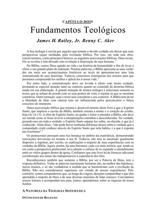 CAPÍTULO DOIS
Fundamentos Teológicos
James H. Railey, Jr. Benny C. Aker
A boa teologia é escrita por aqueles que tomam o devido cuidado em deixar que suas
perspectivas sejam moldadas pela revelação bíblica. Por isso, em toda esta obra,
conservaremos, como princípios básicos, as seguintes asseverações bíblicas: Deus existe,
Ele se revelou e tem deixado esta revelação à disposição da raça humana. 1
Na Bíblia, vemos Deus agindo na vida e na história da humanidade a fim de levar a
efeito o seu grande plano de redenção. Noutras palavras, a Bíblia apresenta as suas verda-
des em meio aos acontecimentos históricos ao invés de apresentar-nos uma lista
sistematizada de suas doutrinas. Todavia, carecemos sistematizar tais ensinos para que
possamos compreendê-los melhor e aplicá-los à nossa vida. 2
Por outro lado, a sistematização deve ser levada a efeito com muito cuidado,
prestando-se especial atenção tanto ao contexto quanto ao conteúdo da doutrina bíblica
usada em sua elaboração. A grande tentação de muitos teólogos é selecionar somente os
textos que se acham de acordo com os seus pontos de vista, e rejeitar os que se mostram
contrários. Outra tentação: usar o texto sem considerar o seu contexto. A Bíblia tem de ter
a liberdade de falar com clareza sem ser influenciada pelos preconceitos e falsos
conceitos do intérprete.
Outra asseveração bíblica que orienta o desenvolvimento deste livro é que o Espírito
Santo, que inspirou a escrita da Bíblia, também orienta a mente e o coração do cristão,
hoje (Jo 16.13). A obra do Espírito Santo, ao ajudar o leitor a entender a Bíblia, não deve
ser temida como se fosse levá-lo a interpretações estranhas e desconhecidas. Na verdade,
guiando-nos em toda a verdade, o Espírito Santo esparje luz sobre, ou elucida, o que já é
conhecido. Além disso, "não pode haver nenhuma diferença básica entre a verdade que a
comunidade cristã conhece através do Espírito Santo que nela habita, e a que é exposta
nas Escrituras".3
Os pentecostais possuem uma rica herança no âmbito da experiência, demonstrando
convicções fervorosas no tocante à sua fé. Todavia, não têm se mostrado igualmente
dispostos a registrar, por escrito, as explicações a respeito de suas experiências com as
verdades da Bíblia. Agora, porém, há uma literatura, cada vez mais notória, que, tendo-se
em conta a perspectiva pentecostal, leva adiante o esforço de se expandir o entendimento
entre os vários grupos dentro da igreja. Confiamos que este livro há de fornecer adicional
corroboração aos temas tão indispensáveis à experiência dos fiéis.
Reconhecemos também que somente a Bíblia, por ser a Palavra de Deus, tem a
resposta definitiva. Todas as palavras meramente humanas são, na melhor das hipóteses,
meros ensaios, e só são verdadeiras à medida que se harmonizam com a revelação da
Bíblia. Não nos consideramos superiores em virtude de nossas experiências. Pelo
contrário: somos companheiros que, ao longo da viagem, desejam compartilhar o que têm
aprendido a respeito de Deus e de suas diversas maneiras de lidar conosco. Convidamos
nossos leitores a acompanhar-nos para, juntos, aprendermos sobre as riquezas de nosso
Senhor.
A NATUREZA DA TEOLOGIA SISTEMÁTICA
O CONCEITO DE RELIGIÃO
 