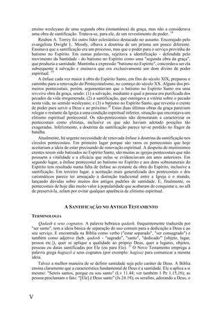 V
ensino wesleyano de uma segunda obra (instantânea) da graça, mas não a considerava
uma obra de santificação. Tratava-se, para ele, de um revestimento de poder. 18
Reuben A. Torrey foi outro líder eclesiástico destacado no assunto. Encorajado pelo
evangelista Dwight L. Moody, olhava a doutrina de um prisma um pouco diferente.
Ensinava que a santificação era um processo, mas que o poder para o serviço provinha do
batismo no Espírito. Em outras palavras, rejeitava a identificação - defendida pelo
movimento da Santidade - do batismo no Espírito como uma "segunda obra da graça",
que produzia a santidade. Mantinha a expressão "batismo no Espírito", concordava ser ela
subsequente à salvação e ensinava que era exclusivamente um dom divino de poder
espiritual. 19
A ênfase cada vez maior à obra do Espírito Santo, em fins do século XIX, preparou o
caminho para a renovação do Pentecostalismo, no começo do século XX. Alguns dos pri-
meiros pentecostais, porém, argumentavam que o batismo no Espírito Santo era uma
terceira obra da graça, sendo: (1) a salvação, mediante a qual a pessoa era purificada dos
pecados da vida irregenerada; (2) a santificação, que outorgava a vitória sobre o pecado
nesta vida, no sentido wesleyano; e (3) o batismo no Espírito Santo, que revestia o crente
de poder para servir a Deus e ao próximo.20
Estas duas últimas obras da graça pareciam
relegar o restante da Igreja a uma condição espiritual inferior, situação que encorajava um
elitismo espiritual pentecostal. Os não-pentecostais não demoraram a caracterizar os
pentecostais como elitistas, inclusive os que não haviam adotado posições tão
exageradas. Infelizmente, a doutrina da santificação parece ter-se perdido no fragor da
batalha.
Atualmente, há urgente necessidade de renovada ênfase à doutrina da santificação nos
círculos pentecostais. Em primeiro lugar porque são raros os pentecostais que hoje
aceitariam a ideia de estar precisando de renovação espiritual. A despeito de muitíssimos
crentes terem sido batizados no Espírito Santo, são muitas as igrejas pentecostais que não
possuem a vitalidade e a eficácia que nelas se evidenciavam em anos anteriores. Em
segundo lugar, a ênfase pentecostal ao batismo no Espírito e aos dons sobrenaturais do
Espírito tem resultado numa falta de ênfase ao restante da obra do Espírito, inclusive a
santificação. Em terceiro lugar, a aceitação mais generalizada dos pentecostais e dos
carismáticos parece ter ameaçado a distinção tradicional entre a Igreja e o mundo,
lançando dúvidas sobre muitos dos antigos padrões de santidade. E, finalmente, os
pentecostais de hoje dão muito valor à popularidade que acabaram de conquistar e, no afã
de preservá-la, zelam por evitar qualquer aparência de elitismo espiritual.
A SANTIFICAÇÃO NO ANTIGO TESTAMENTO
TERMINOLOGIA
Qadash e seus cognatos. A palavra hebraica qadash, frequentemente traduzida por
"ser santo", tem a ideia básica de separação do uso comum para a dedicação a Deus e ao
seu serviço. E encontrada na Bíblia como verbo ("estar separado", "ser consagrado") e
também como adjetivo (heb. qadosh - "sagrado", "santo", "dedicado"' [objeto, lugar,
pessoa etc.]), quer se aplique a qualidade ao próprio Deus, quer a lugares, objetos,
pessoas ou datas santificadas por Ele (ou para Ele). 21
O Novo Testamento emprega a
palavra grega hagiazõ e seus cognatos (por exemplo: hagios) para comunicar a mesma
ideia.
Talvez a melhor maneira de se definir santidade seja pelo caráter de Deus. A Bíblia
ensina claramente que a característica fundamental de Deus é a santidade. Ele a aplica a si
mesmo: "Sereis santos, porque eu sou santo" (Lv 11.44; ver também 1 Pe 1.15,16); as
pessoa proclamam o fato: "[Ele] é Deus santo" (Js 24.19); os serafins, adorando a Deus, o
 