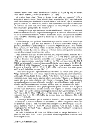 afirmam: "Santo, santo, santo é o Senhor dos Exércitos" (Is 6.3; cf. Ap 4.8); até mesmo
Jesus, o Filho de Deus, o chama de "Pai Santo" (Jo 17.11).
O profeta Amós disse: "Jurou o Senhor Jeová, pela sua santidade" (4.2); e
acrescentou, posteriormente: "Jurou o Senhor Jeová pela sua alma" (6.8), indicando assim
a santidade como parte fundamental de sua essência mais íntima, que é diferente de
qualquer coisa que Ele tenha criado, além de estar separada de todo o pecado e maldade.
"A santidade de Deus fica sendo uma expressão da sua perfeição existencial, que
transcende tudo o que é próprio das criaturas". 22
Talvez a palavra que hoje comunique melhor essa ideia seja "alienação", se pudermos
deixar de lado sua conotação frequentemente negativa. A santidade, no seu sentido bási-
co, não é humana nem terrestre. Pertence a uma outra esfera. Isto quer dizer: um Deus
santo é um Deus totalmente separado e distinto de sua criação (o oposto ao ensino do
panteísmo).
Entendemos que essa qualidade da santidade seja o caráter essencial de deidade que
Ele pode outorgar. O que mais nos interessa é a maneira como Deus outorga essa
qualidade, mormente no que diz respeito ao indivíduo. O problema é que a raça humana,
desde a Queda, vive num mundo caído e não é santa. Mesmo assim, Deus deseja manter
comunhão conosco. E, como Ele não pode se tornar menos santo para ter comunhão
conosco, é nosso dever tornar-nos mais santos.
Deus comunica essa ideia de várias maneiras, no Antigo Testamento. Primeiro, diz ao
seu povo: "Sereis santos, porque eu sou santo" (Lv 11.44). Depois, consagra uma
variedade de coisas para facilitar a comunhão com o seu povo, sua, "nação santa" (Ex
19.6): um sacerdócio santo para oficiar (Ex 29.1; 1 Sm 7.1), com vestes santas (Ex 28.2-4;
29.29); um tabernáculo (ou templo) santo, para Ele habitar entre o seu povo (Êx 29.31; Lv
16.24; SI 46.4; 65.4); "dias santos", em que todos deviam cessar as tarefas comuns a fim
de adorar a Deus (Ex 16.23; Lv 23.32; Jr 17.21-27); e até mesmo água santa, para a
purificação de indivíduos impuros (Nm5.17).
Taher e seus Cognatos. A palavra hebraica taher não é tão comum como qadash, no
Antigo Testamento, mas com certeza é igualmente importante para compreendermos a
santificação. O significado da raiz verbal é "estar limpo, puro". Essa pureza pode ser
cerimonial, moral ou até mesmo a pureza relativa a um metal.23
Quanto ao uso da palavra,
parece não haver muita distinção entre limpar a impureza física (a contaminação
provocada pelo contato com substâncias imundas) e a espiritual (a corrupção moral). O
primeiro uso é bem mais comum, enquanto o último parece ser a sua extensão lógica.
Ao todo, os substantivos desse grupo aparecem apenas 19 vezes, mas o adjetivo,
noventa vezes. Em Gênesis, é usado somente com respeito aos animais "limpos" (Gn
7.2,8; 8.20), e em Êxodo, somente com relação a materiais puros, especialmente do "ouro
puro" (Êx 25.11-39; 30.3; 39.15, etc). Levítico tende a usá-lo em termos de pureza
cerimonial (Lv 4.12; 13.13,17,40,41), da mesma forma que Números (Nm 5.28;
18.11,13; 19.9,18,19).
A mudança do concreto para o abstrato é instrutiva, pois ilustra essa transição.
Declara-se que as palavras do Senhor são puras (SI 12.6). Deus é "tão puro de olhos", que
não pode ver o mal (Hc 1.13), pelo menos não com aprovação. O temor que o indivíduo
tem ao Senhor é "puro" (SI 19.9). O Salmista exclama: "Cria em mim, ó Deus, um
coração puro" (SI 51.10; cf. Pv 22.11). Ezequiel diz que Deus "purificará" o seu povo da
idolatria (Ez 36.25).
O verbo é encontrado 89 vezes, sob várias formas, no Antigo Testamento. E 38
aparecem num único livro: Levítico, que oferece instruções pormenorizadas aos vários
rituais de purificação.
Os RITUAIS DE PURIFICAÇÃO
 