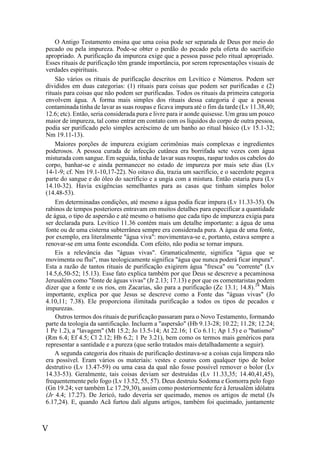 V
O Antigo Testamento ensina que uma coisa pode ser separada de Deus por meio do
pecado ou pela impureza. Pode-se obter o perdão do pecado pela oferta do sacrifício
apropriado. A purificação da impureza exige que a pessoa passe pelo ritual apropriado.
Esses rituais de purificação têm grande importância, por serem representações visuais de
verdades espirituais.
São vários os rituais de purificação descritos em Levítico e Números. Podem ser
divididos em duas categorias: (1) rituais para coisas que podem ser purificadas e (2)
rituais para coisas que não podem ser purificadas. Todos os rituais da primeira categoria
envolvem água. A forma mais simples dos rituais dessa categoria é que a pessoa
contaminada tinha de lavar as suas roupas e ficava impura até o fim da tarde (Lv 11.38,40;
12.6; etc). Então, seria considerada pura e livre para ir aonde quisesse. Um grau um pouco
maior de impureza, tal como entrar em contato com os líquidos do corpo de outra pessoa,
podia ser purificado pelo simples acréscimo de um banho ao ritual básico (Lv 15.1-32;
Nm 19.11-13).
Maiores porções de impureza exigiam cerimônias mais complexas e ingredientes
poderosos. A pessoa curada de infecção cutânea era borrifada sete vezes com água
misturada com sangue. Em seguida, tinha de lavar suas roupas, raspar todos os cabelos do
corpo, banhar-se e ainda permanecer no estado de impureza por mais sete dias (Lv
14-1-9; cf. Nm 19.1-10,17-22). No oitavo dia, trazia um sacrifício, e o sacerdote pegava
parte do sangue e do óleo do sacrifício e a ungia com a mistura. Então estaria pura (Lv
14.10-32). Havia exigências semelhantes para as casas que tinham simples bolor
(14.48-53).
Em determinadas condições, até mesmo a água podia ficar impura (Lv 11.33-35). Os
rabinos de tempos posteriores entravam em muitos detalhes para especificar a quantidade
de água, o tipo de aspersão e até mesmo o batismo que cada tipo de impureza exigia para
ser declarada pura. Levítico 11.36 contém mais um detalhe importante: a água de uma
fonte ou de uma cisterna subterrânea sempre era considerada pura. A água de uma fonte,
por exemplo, era literalmente "água viva": movimentava-se e, portanto, estava sempre a
renovar-se em uma fonte escondida. Com efeito, não podia se tornar impura.
Eis a relevância das "águas vivas". Gramaticalmente, significa "água que se
movimenta ou flui", mas teologicamente significa "água que nunca poderá ficar impura".
Esta a razão de tantos rituais de purificação exigirem água "fresca" ou "corrente" (Lv
14.5,6,50-52; 15.13). Esse fato explica também por que Deus se descreve a pecaminosa
Jerusalém como "fonte de águas vivas" (Jr 2.13; 17.13) e por que os comentaristas podem
dizer que a fonte e os rios, em Zacarias, são para a purificação (Zc 13.1; 14.8).24
Mais
importante, explica por que Jesus se descreve como a Fonte das "águas vivas" (Jo
4.10,11; 7.38). Ele proporciona ilimitada purificação a todos os tipos de pecados e
impurezas.
Outros termos dos rituais de purificação passaram para o Novo Testamento, formando
parte da teologia da santificação. Incluem a "aspersão" (Hb 9.13-28; 10.22; 11.28; 12.24;
1 Pe 1.2), a "lavagem" (Mt 15.2; Jo 13.5-14; At 22.16; 1 Co 6.11; Ap 1.5) e o "batismo"
(Rm 6.4; Ef 4.5; Cl 2.12; Hb 6.2; 1 Pe 3.21), bem como os termos mais genéricos para
representar a santidade e a pureza (que serão tratados mais detalhadamente a seguir).
A segunda categoria dos rituais de purificação destinava-se a coisas cuja limpeza não
era possível. Eram vários os materiais: vestes e couros com qualquer tipo de bolor
destrutivo (Lv 13.47-59) ou uma casa da qual não fosse possível remover o bolor (Lv
14.33-53). Geralmente, tais coisas deviam ser destruídas (Lv 11.33,35; 14.40,41,45),
frequentemente pelo fogo (Lv 13.52, 55, 57). Deus destruiu Sodoma e Gomorra pelo fogo
(Gn 19.24; ver também Lc 17.29,30), assim como posteriormente fez à Jerusalém idólatra
(Jr 4.4; 17.27). De Jericó, tudo deveria ser queimado, menos os artigos de metal (Js
6.17,24). E, quando Acã furtou dali alguns artigos, também foi queimado, juntamente
 
