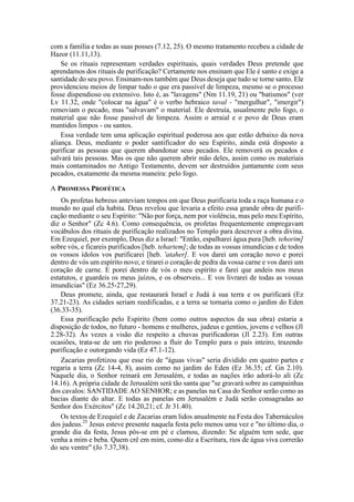 com a família e todas as suas posses (7.12, 25). O mesmo tratamento recebeu a cidade de
Hazor (11.11,13).
Se os rituais representam verdades espirituais, quais verdades Deus pretende que
aprendamos dos rituais de purificação? Certamente nos ensinam que Ele é santo e exige a
santidade do seu povo. Ensinam-nos também que Deus deseja que tudo se torne santo. Ele
providenciou meios de limpar tudo o que era passível de limpeza, mesmo se o processo
fosse dispendioso ou extensivo. Isto é, as "lavagens" (Nm 11.19, 21) ou "batismos" (ver
Lv 11.32, onde "colocar na água" é o verbo hebraico taval - "mergulhar", "imergir")
removiam o pecado, mas "salvavam" o material. Ele destruía, usualmente pelo fogo, o
material que não fosse passível de limpeza. Assim o arraial e o povo de Deus eram
mantidos limpos - ou santos.
Essa verdade tem uma aplicação espiritual poderosa aos que estão debaixo da nova
aliança. Deus, mediante o poder santificador do seu Espírito, ainda está disposto a
purificar as pessoas que querem abandonar seus pecados. Ele removerá os pecados e
salvará tais pessoas. Mas os que não querem abrir mão deles, assim como os materiais
mais contaminados no Antigo Testamento, devem ser destruídos juntamente com seus
pecados, exatamente da mesma maneira: pelo fogo.
A PROMESSA PROFÉTICA
Os profetas hebreus anteviam tempos em que Deus purificaria toda a raça humana e o
mundo no qual ela habita. Deus revelou que levaria a efeito essa grande obra de purifi-
cação mediante o seu Espírito: "Não por força, nem por violência, mas pelo meu Espírito,
diz o Senhor" (Zc 4.6). Como consequência, os profetas frequentemente empregavam
vocábulos dos rituais de purificação realizados no Templo para descrever a obra divina.
Em Ezequiel, por exemplo, Deus diz a Israel: "Então, espalharei água pura [heb. tehorim]
sobre vós, e ficareis purificados [heb. tehartem]; de todas as vossas imundícias e de todos
os vossos ídolos vos purificarei [heb. 'ataher]. E vos darei um coração novo e porei
dentro de vós um espírito novo; e tirarei o coração de pedra da vossa carne e vos darei um
coração de carne. E porei dentro de vós o meu espírito e farei que andeis nos meus
estatutos, e guardeis os meus juízos, e os observeis... E vos livrarei de todas as vossas
imundícias" (Ez 36.25-27,29).
Deus promete, ainda, que restaurará Israel e Judá à sua terra e os purificará (Ez
37.21-23). As cidades seriam reedificadas, e a terra se tornaria como o jardim do Eden
(36.33-35).
Essa purificação pelo Espírito (bem como outros aspectos da sua obra) estaria a
disposição de todos, no futuro - homens e mulheres, judeus e gentios, jovens e velhos (Jl
2.28-32). Às vezes a visão diz respeito a chuvas purificadoras (Jl 2.23). Em outras
ocasiões, trata-se de um rio poderoso a fluir do Templo para o país inteiro, trazendo
purificação e outorgando vida (Ez 47.1-12).
Zacarias profetizou que esse rio de "águas vivas" seria dividido em quatro partes e
regaria a terra (Zc 14-4, 8), assim como no jardim do Eden (Ez 36.35; cf. Gn 2.10).
Naquele dia, o Senhor reinará em Jerusalém, e todas as nações irão adorá-lo ali (Zc
14.16). A própria cidade de Jerusalém será tão santa que "se gravará sobre as campainhas
dos cavalos: SANTIDADE AO SENHOR; e as panelas na Casa do Senhor serão como as
bacias diante do altar. E todas as panelas em Jerusalém e Judá serão consagradas ao
Senhor dos Exércitos" (Zc 14.20,21; cf. Jr 31.40).
Os textos de Ezequiel e de Zacarias eram lidos anualmente na Festa dos Tabernáculos
dos judeus.25
Jesus esteve presente naquela festa pelo menos uma vez e "no último dia, o
grande dia da festa, Jesus pôs-se em pé e clamou, dizendo: Se alguém tem sede, que
venha a mim e beba. Quem crê em mim, como diz a Escritura, rios de água viva correrão
do seu ventre" (Jo 7.37,38).
 