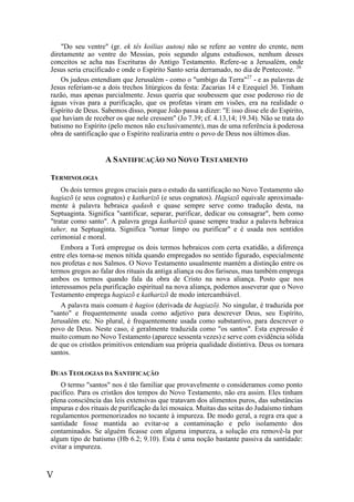 V
"Do seu ventre" (gr. ek tês koilias autou) não se refere ao ventre do crente, nem
diretamente ao ventre do Messias, pois segundo alguns estudiosos, nenhum desses
conceitos se acha nas Escrituras do Antigo Testamento. Refere-se a Jerusalém, onde
Jesus seria crucificado e onde o Espírito Santo seria derramado, no dia de Pentecoste. 26
Os judeus entendiam que Jerusalém - como o "umbigo da Terra"27
- e as palavras de
Jesus referiam-se a dois trechos litúrgicos da festa: Zacarias 14 e Ezequiel 36. Tinham
razão, mas apenas parcialmente. Jesus queria que soubessem que esse poderoso rio de
águas vivas para a purificação, que os profetas viram em visões, era na realidade o
Espírito de Deus. Sabemos disso, porque João passa a dizer: "E isso disse ele do Espírito,
que haviam de receber os que nele cressem" (Jo 7.39; cf. 4.13,14; 19.34). Não se trata do
batismo no Espírito (pelo menos não exclusivamente), mas de uma referência à poderosa
obra de santificação que o Espírito realizaria entre o povo de Deus nos últimos dias.
A SANTIFICAÇÃO NO NOVO TESTAMENTO
TERMINOLOGIA
Os dois termos gregos cruciais para o estudo da santificação no Novo Testamento são
hagiazõ (e seus cognatos) e katharizõ (e seus cognatos). Hagiazõ equivale aproximada-
mente à palavra hebraica qadash e quase sempre serve como tradução desta, na
Septuaginta. Significa "santificar, separar, purificar, dedicar ou consagrar", bem como
"tratar como santo". A palavra grega katharizõ quase sempre traduz a palavra hebraica
taher, na Septuaginta. Significa "tornar limpo ou purificar" e é usada nos sentidos
cerimonial e moral.
Embora a Torá empregue os dois termos hebraicos com certa exatidão, a diferença
entre eles torna-se menos nítida quando empregados no sentido figurado, especialmente
nos profetas e nos Salmos. O Novo Testamento usualmente mantém a distinção entre os
termos gregos ao falar dos rituais da antiga aliança ou dos fariseus, mas também emprega
ambos os termos quando fala da obra de Cristo na nova aliança. Posto que nos
interessamos pela purificação espiritual na nova aliança, podemos asseverar que o Novo
Testamento emprega hagiazõ e katharizõ de modo intercambiável.
A palavra mais comum é hagios (derivada de hagiazõ). No singular, é traduzida por
"santo" e frequentemente usada como adjetivo para descrever Deus, seu Espírito,
Jerusalém etc. No plural, é frequentemente usada como substantivo, para descrever o
povo de Deus. Neste caso, é geralmente traduzida como "os santos". Esta expressão é
muito comum no Novo Testamento (aparece sessenta vezes) e serve com evidência sólida
de que os cristãos primitivos entendiam sua própria qualidade distintiva. Deus os tornara
santos.
DUAS TEOLOGIAS DA SANTIFICAÇÃO
O termo "santos" nos é tão familiar que provavelmente o consideramos como ponto
pacífico. Para os cristãos dos tempos do Novo Testamento, não era assim. Eles tinham
plena consciência das leis extensivas que tratavam dos alimentos puros, das substâncias
impuras e dos rituais de purificação da lei mosaica. Muitas das seitas do Judaísmo tinham
regulamentos pormenorizados no tocante à impureza. De modo geral, a regra era que a
santidade fosse mantida ao evitar-se a contaminação e pelo isolamento dos
contaminados. Se alguém ficasse com alguma impureza, a solução era removê-la por
algum tipo de batismo (Hb 6.2; 9.10). Esta é uma noção bastante passiva da santidade:
evitar a impureza.
 