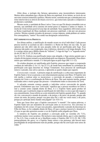 Além disso, a teologia dos fariseus apresentava uma inconsistência interessante.
Muitos deles entendiam que o Reino de Deus era espiritual, lá no íntimo, ao invés de ser
um reino exterior (material) e político. Mesmo assim, sustentavam que a entrada para esse
reino interior dava-se através de rituais exteriores, que removiam o pecado e a impureza e
produziam a santidade.
Mesmo assim, a santidade de Deus é ativa. Uma vez que Ele deseja comunhão com as
pessoas, sua santidade ativa consiste em tornar puros os impuros e santos os ímpios. A
morte de Cristo tornou possível esse tipo de santidade. Seus seguidores obtiveram acesso
ao Reino (espiritual) de Deus mediante um processo espiritual, e não por um processo
exterior. Mesmo estando cercados de pessoas e coisas impuras, ainda podiam ser santos.
Por consequência, "santos" fica sendo sua designação característica.
O CUMPRIMENTO DA PROFECIA
Em última análise, a santificação do mundo ocorre no nível individual. Cada pessoa
precisa resolver se aceitará ou não o domínio e o Reino de Deus em sua vida. As que
optarem por não abrir mão de seus pecados terão de ser purificadas pelo fogo. Esse
processo não pede a sua cooperação, mas é doloroso, destrutivo e de longa duração. Esse
é o castigo eterno que a Bíblia chama de "inferno", "o lago de fogo" e a "segunda morte"
(Is 66.24; Mt 23.33; 25.30,41,46;
Ap 20.14,15). Embora essa purificação nunca seja atingida, o fogo eterno garante que a
criação divina jamais tornará a ser perturbada pela sua impureza. Resumindo, Deus deter-
minou que santificará o mundo. E o fará pela água ou pelo fogo (Mt 3.11-12).
Os cristãos desejam ser santificados pelo Espírito, processo que requer a cooperação
contínua do indivíduo (1 Jo 3.3; Ap 22.11), de modo bem semelhante às cerimônias de
purificação com água descritas no Antigo Testamento. Esse processo de santificação
remove o pecado, mas salva a pessoa, e apresenta as quatro etapas que seguem.
Convencendo o mundo. A primeira etapa da santificação e a obra mais importante do
Espírito Santo é levar as pessoas a um relacionamento pactuai com Deus. O Espírito tem
três tarefas a realizar entre os inconversos: a convicção do pecado, o testemunho a
respeito de Cristo e a confirmação da Palavra de Deus. São suas maiores tarefas, porque
realizadas entre o maior grupo das pessoas - virtualmente todos os descrentes da Terra.
A salvação somente começa quando o indivíduo estiver convencido do pecado
pessoal. Entendemos que essa "convicção" significa que a pessoa reconhece ter feito o
mal e constar como culpada diante de Deus. E é o Espírito Santo quem produz tal
convicção, que é a primeira etapa na santificação do indivíduo e a única que não requer o
seu consentimento. Jesus referiu-se a este ministério do Espírito quando disse: "E, quando
ele vier, convencerá o mundo do pecado, e da justiça, e do juízo: do pecado, porque não
creem em mim; da justiça, porque vou para meu Pai, e não me vereis mais; e do juízo,
porque já o príncipe deste mundo está julgado" (Jo 16.8-11).
Note que Jesus disse que o Espírito convencerá "o mundo". Em outras palavras, o
Espírito Santo tem um ministério de convicção entre os inconversos. Ele convence os
mundanos de três coisas: (1) que seus pecados, especialmente o pecado da descrença no
Filho de Deus, os fez culpados diante de Deus, (2) que a justiça é possível e desejável e
(3) que os que não quiserem escutar a voz do Espírito serão julgados por Deus.
A tentativa do Espírito em produzir a convicção pode ser resistida (At 7.51),
conforme muitas vezes acontece. Há inclusive uma rejeição direta, que é a dos réprobos
(1 Tm 4.2). Esta a razão de ser a blasfêmia contra o Espírito (Mt 12.31,32; Mc 3.29)
potencialmente tão grave: se o Espírito Santo retirar a sua presença, não haverá mais
possibilidade de arrependimento nem de perdão, porque não há convicção nem senso de
culpa. 28
 