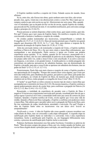 V
O Espírito também testifica a respeito de Cristo. Falando acerca do mundo, Jesus
afirmou:
Se eu, entre eles, não fizesse tais obras, quais nenhum outro tem feito, não teriam
pecado; mas, agora, viram-nas e me aborreceram a mim e a meu Pai. Mas é para que se
cumpra a palavra que está escrita na sua lei: Aborreceram-me sem causa. Mas, quando
vier o Consolador, que eu da parte do Pai vos hei de enviar, aquele Espírito da verdade,
que procede do Pai, testificará de mim. E vós também testificareis, pois estivestes comigo
desde o princípio (Jo 15.24-27).
Poucas pessoas se sentem dispostas a falar contra Jesus, quer sejam crentes, quer não.
Por quê? Cremos que é por causa do Espírito Santo: Ele testifica a respeito de Cristo,
convencendo a homens e mulheres a respeito da verdade.
Os cristãos podem testemunhar aos inconversos, compartilhando a verdade do
Evangelho (Jo 15.27; cf. 3.3,4,16-21). Deus até mesmo promete que o Espírito nos guiará
naquilo que dissermos (Mt 10.19; At 2 e 7 etc). Mas, para darmos a resposta da fé,
precisamos da atuação do Espírito Santo (Jo 15.26; cf. 3.5-8).
Além da convicção íntima e do testemunho a respeito de Cristo, o Espírito também
confirma a Palavra de Deus. Ele o faz por meio sinais e maravilhas sobrenaturais, que
acompanham a sua proclamação. Paulo escreve à igreja em Corinto sua própria
experiência nessa questão: "E eu, irmãos, quando fui ter convosco, anunciando-vos o
testemunho de Deus, não fui com sublimidade de palavras ou de sabedoria. Porque nada
me propus saber entre vós, senão a Jesus Cristo e este crucificado. E eu estive convosco
em fraqueza, e em temor, e em grande tremor. A minha palavra e a minha pregação não
consistiram em palavras persuasivas de sabedoria humana, mas em demonstração do
Espírito e de poder, para que a vossa fé não se apoiasse em sabedoria dos homens, mas no
poder de Deus" (1 Co 2.1-5; cf. 12.7-11).
Posteriormente, Paulo fala com mais clareza a respeito de como o Espírito ressalta a
sua apresentação do Evangelho: "Porque não ousaria dizer coisa alguma, que Cristo por
mim não tenha feito, para obediência dos gentios, por palavra e por obras; pelo poder dos
sinais e prodígios, na virtude do Espírito de Deus; de maneira que, desde Jerusalém e
arredores até ao Ilírico, tenho pregado o evangelho de Jesus Cristo" (Rm 15.18,19).
O "poder" ao qual Paulo se refere consiste no mesmo tipo de sinais e maravilhas que
acompanhavam o ministério de Jesus (At 2.22). Da mesma maneira, o Espírito continua a
operar poderosamente através do crente hoje, para confirmar a pregação da Palavra (At
4.8-12; 5.12; Rm 12.4-8; 1 Co 12.27,28).
Resumindo, a totalidade da experiência do pecador com o Espírito de Deus é
negativa! O inconverso experimenta convicção pelo pecado, ressaltada pelo fato de que a
justiça agora é possível em Cristo e aumentada ainda mais por causa da certeza do juízo
vindouro. Quando o Espírito testifica de Cristo, revela aquEle que viveu uma vida de
retidão. Quando a Palavra de Deus é pregada, o Espírito a confirma com poderosos sinais
e maravilhas. Não admira que o pecador odeie ouvir a pregação da Palavra de Deus, pois
lhe traz sentimento de culpa, insuficiência, ansiedade e convicção. Por quê? Porque a
obra do Espírito Santo entre os inconversos visa um único alvo: levá-lo ao
arrependimento!
Purificando o crente. A obra do Espírito não cessa quando a pessoa reconhece sua
culpa diante de Deus, mas vai crescendo a cada etapa subsequente. A segunda etapa na
santificação pelo Espírito Santo no indivíduo é a conversão. Esta é uma experiência
instantânea. Inclui a santificação pelo Espírito, ou, em linguagem biblicamente mais
correta, o processo da santificação pelo Espírito inclui a conversão.
Podemos facilmente demonstrar esse fato pelas Escrituras. Considere as palavras de
Paulo: "Mas devemos sempre dar graças a Deus, por vós, irmãos amados do Senhor, por
vos ter Deus elegido desde o princípio para a salvação, em santificação do Espírito e fé da
 