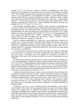 verdade" (2 Ts 2.13). Note que a palavra "salvação" é qualificada por duas frases
preposicionais, que descrevem como foram salvos os crentes da Tessalônica. A segunda
frase: "fé na verdade" descreve o papel do crente na salvação: ter fé no evangelho de Jesus
Cristo (v. 14). A primeira frase: "em santificação do Espírito", é mais importante para o
presente estudo. Descreve o papel do Espírito na salvação: santificar o crente. A ênfase
neste versículo não é que Deus escolheu algumas pessoas e outras não - a predestinação
clássica29
-, mas que Deus escolheu os meios pelos quais todos seriam salvos: a fé do
indivíduo na promessas de Deus mais o poder purificador do Espírito de Deus (ver
também At 10.15; 11.9; Rm 15.16; 1 Pe 1.1,2).
Outro exemplo importante aparece 1 Coríntios. Paulo repreende a imoralidade dos
crentes de Corinto (5.1-8). Depois de alistar vários tipos de pecadores (6.9,10), diz: "E o
que alguns têm sido, mas haveis sido lavados, mas haveis sido santificados, mas haveis
sido justificados em nome do Senhor Jesus e pelo Espírito do nosso Deus" (6.11). Paulo
declara essa obra como realizada pelo Espírito (cf. 2 Ts 2.13). A forma gramatical dos
verbos gregos aqui traduzidos por "lavados", "santificados" e "justificados" (aoristo
passivo) não dá a ideia de nenhum tipo de processo. Todos se referem à mesma
experiência instantânea e completa: a conversão.
Não há a mínima possibilidade de se interpretar o texto grego desses versículos no
sentido de ser a obra santificadora do Espírito algo distinto da salvação. Não é uma
segunda obra específica da graça, conforme querem alguns. Os dois textos bíblicos
descrevem a santificação pelo Espírito como o meio pelo qual as pessoas são salvas. O
segundo texto (6.11) representa a salvação de modo linear, que ocorre ao mesmo tempo
que a lavagem e a justificação.
A única maneira de reconciliar esses trechos com outros que falam da santificação
como um processo (ver abaixo) é reconhecer a santificação não meramente como algo
que ocorre após a conversão, mas como idêntica ao crescimento no Senhor. A
santificação inclui toda a obra de Deus na tentativa de salvar a humanidade do juízo
vindouro.
No momento da conversão, nascemos de novo, desta vez o nascimento no Espírito (Jo
3.5-8). Ao mesmo tempo, o Espírito nos batiza no corpo de Jesus Cristo, que é a Igreja (1
Co 12.13; Ef 2.22).30
Instantaneamente, somos lavados, santificados e justificados, e tudo
isto mediante o poder do Espírito (1 Co 6.11; 2 Ts 2.13; 1 Pe 1.1,2). Nesse momento, o
Espírito de Deus começa a testificar ao nosso espírito que agora somos filhos de Deus
(Rm 8.15,16). O Espírito de vida nos liberta da lei do pecado e da morte (8.2; cf. Jo 6.63).
Agora somos novas criaturas em Deus (2 Co 5.17).
A diferença fundamental entre um cristão e um não-cristão não está no estilo de vida,
na atitude ou mesmo no sistema de crenças. E que o crente deixa que Deus o santifique,
enquanto o inconverso não o permitiu. Essa diferença é uma das razões por que o Novo
Testamento frequentemente se refere aos crentes como "santos" (Mt 27.52; At 9.13; Rm
1.7; 1 Co 1.2; Ef 1.1; Ap 5.8 etc), ainda que passe a descrever seus pecados ou falhas
(conforme faz Paulo em 1 Co). Sendo assim, o cristão não é necessariamente perfeito,
mas alguém que se arrependeu do seu pecado e submeteu-se ao poder purificador do
Espírito de Deus.
Realizando a justiça no crente. O Espírito de Deus não abandona o crente após a
conversão (Jo 14.16). Assim como na passagem da convicção para a conversão, seu papel
torna-se maior depois desta. A submissão aumentada no crente leva a efeito maior
cooperação e intimidade com o Espírito, o que resulta na possibilidade de Ele fazer uma
obra ainda maior depois da conversão. Há três maneiras adicionais de o Espírito operar
dentro do crente: (a) Ele continuamente santifica o crente do pecado; (b) Ele liberta o
crente cada vez mais do pecado, na prática; e (c) Ele usa os crentes para ajudar na obra da
santificação.
 