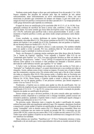 V
Nenhum crente pode chegar a dizer que está totalmente livre do pecado (1 Jo 1.8,9).
Somos culpados dos pecados de omissão pelo fato de nenhum de nós adorar
suficientemente, amar suficientemente ou servir suficientemente a Deus, isto sem
mencionar os pecados que cometamos de tempos em tempos. E por esta razão que o
sangue de Jesus nos purifica continuamente de todo o pecado (Jo 1.7 [o tempo presente do
verbo grego demonstra ação repetida ou contínua]).
O papel de Jesus na santificação já foi concluído (Hb 10.12,13; cf. Jo 19.30). Essa
aplicação contínua do sacrifício de Jesus à nossa vida, conforme 1 João, é obra do
Espírito Santo. Foi neste sentido que Jesus falou do Espírito como "rios de água viva"
(Jo 7.38,39): suficiente para purificar toda a nossa pecaminosidade. E assim, a cada
momento o Espírito purifica o crente, que deste modo sempre permanece santo diante
de Deus.
Como resultado, os crentes desfrutam de muitos benefícios. Estão livres da
condenação e da culpa (Rm 8.1,2). Têm acesso contínuo ao Pai (Ef 2.18). Podem, agora,
adorar em Espírito e em verdade (Jo 4.23,24). Finalmente, têm um penhor (o Espírito)
da sua herança futura no Senhor (Ef 1.14, cf. 5.5).
Além da purificação que o Espírito oferece a cada momento, Ele também trabalha
para nos ajudar a evitar o pecado. Por isso, podemos falar de "um processo vitalício
mediante o qual a santidade se realiza em nossa vida". 31
Paulo, em Romanos 8, emprega muitas analogias para falar dessa obra do Espírito.
Ter a "mente do Espírito" significa "viver segundo o Espírito" (Rm 8.5) ou ser
"controlado pelo Espírito" (vv. 6-9). Usa uma expressão farisaica ao falar em andar no
Espírito (gr. Peripatousin - "andar", "viver" [NVI]). O conjunto de leis que ensinava aos
fariseus como aplicar a lei mosaica à vida cotidiana era chamado a halakah, palavra
derivada do verbo hebraico halakh, que significa "ir" ou "andar".
A lição é esta: os fariseus tinham um conjunto de leis não escritas (a Torá oral, a
"instrução" ou "tradição dos antigos"), as quais determinavam a sua conduta em todas as
situações. Assim, sabiam como evitar o tornar-se impuro. O crente tem o Espírito Santo,
que faz exatamente a mesma coisa. Ele orienta sobre como agir a fim de evitar o pecado
em todas as situações (Rm 8.6-9). Pela mesma razão, o Espírito abre as Escrituras aos
crentes (1 Co 2.9-16) e frequentemente lhes faz lembrar daquilo que Jesus tem dito na
Palavra (Jo 14.26). Desta forma, o Espírito ajuda a tornar a justiça do crente mais
concreta, em vez de apenas jurídica. E um processo contínuo, que durará enquanto o
crente viver na Terra (1 Ts 5.23).
Finalmente, o Espírito usa os crentes para ajudar na obra da santificação. Isto vai
muito além da exigência de que cooperemos continuamente no processo de nossa própria
santificação (2 Co 6.16 - 7.1; Ap 22.11): coisas tais como resistir a tentação do pecado.
Importa em ajudar na santificação do próximo.
Nesses tempos em que o divórcio prolifera, é de certo consolo saber que maridos e
mulheres crentes, dispondo-se a continuar com o cônjuge incrédulo, podem exercer um
ministério poderoso, ajudando o Espírito Santo a trazer a santificação àquele cônjuge e
aos filhos que habitarem no lar (1 Co 7.14).
Na próxima seção, falaremos mais a respeito da ajuda à santificação do mundo,
embora boa parte dela seja igualmente aplicável aqui. Por enquanto, desejamos focalizar
a maneira de o crente ajudar o Espírito na santificação de outros crentes. O Espírito dá ao
crente "comunhão" com os demais santos (Fp 2.1). Dentro dessa comunhão, Deus nos
desafia a confrontar uns aos outros no tocante ao pecado (Mt 18), a encorajar uns aos
outros (Hb 10.24), a amar uns aos outros (Rm 13.8), a cuidar uns dos outros (1 Co 12.25).
Todas essas ações ajudam o Espírito na sua obra de conformar-nos à imagem de Cristo e
nos santificar na realidade.
Deus ordenou aos israelitas: "Santificai-vos". O Novo Testamento retomou o tema,
ampliando-o de um modo que o torna especialmente relevante ao mundo sensual de hoje:
 