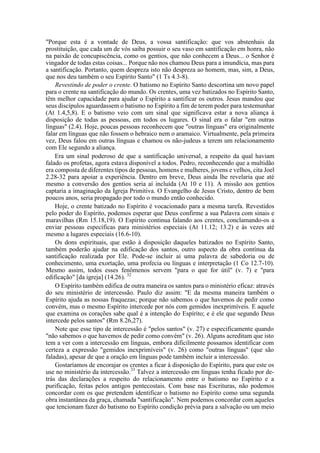 "Porque esta é a vontade de Deus, a vossa santificação: que vos abstenhais da
prostituição, que cada um de vós saiba possuir o seu vaso em santificação em honra, não
na paixão de concupiscência, como os gentios, que não conhecem a Deus... o Senhor é
vingador de todas estas coisas... Porque não nos chamou Deus para a imundícia, mas para
a santificação. Portanto, quem despreza isto não despreza ao homem, mas, sim, a Deus,
que nos deu também o seu Espírito Santo" (1 Ts 4.3-8).
Revestindo de poder o crente. O batismo no Espírito Santo descortina um novo papel
para o crente na santificação do mundo. Os crentes, uma vez batizados no Espírito Santo,
têm melhor capacidade para ajudar o Espírito a santificar os outros. Jesus mandou que
seus discípulos aguardassem o batismo no Espírito a fim de terem poder para testemunhar
(At 1.4,5,8). E o batismo veio com um sinal que significava estar a nova aliança à
disposição de todas as pessoas, em todos os lugares. O sinal era o falar "em outras
línguas" (2.4). Hoje, poucas pessoas reconhecem que "outras línguas" era originalmente
falar em línguas que não fossem o hebraico nem o aramaico. Virtualmente, pela primeira
vez, Deus falou em outras línguas e chamou os não-judeus a terem um relacionamento
com Ele segundo a aliança.
Era um sinal poderoso de que a santificação universal, a respeito da qual haviam
falado os profetas, agora estava disponível a todos. Pedro, reconhecendo que a multidão
era composta de diferentes tipos de pessoas, homens e mulheres, jovens e velhos, cita Joel
2.28-32 para apoiar a experiência. Dentro em breve, Deus ainda lhe revelaria que até
mesmo a conversão dos gentios seria aí incluída (At 10 e 11). A missão aos gentios
captaria a imaginação da Igreja Primitiva. O Evangelho de Jesus Cristo, dentro de bem
poucos anos, seria propagado por todo o mundo então conhecido.
Hoje, o crente batizado no Espírito é vocacionado para a mesma tarefa. Revestidos
pelo poder do Espírito, podemos esperar que Deus confirme a sua Palavra com sinais e
maravilhas (Rm 15.18,19). O Espírito continua falando aos crentes, conclamando-os a
enviar pessoas específicas para ministérios especiais (At 11.12; 13.2) e às vezes até
mesmo a lugares especiais (16.6-10).
Os dons espirituais, que estão à disposição daqueles batizados no Espírito Santo,
também poderão ajudar na edificação dos santos, outro aspecto da obra contínua da
santificação realizada por Ele. Pode-se incluir aí uma palavra de sabedoria ou de
conhecimento, uma exortação, uma profecia ou línguas e interpretação (1 Co 12.7-10).
Mesmo assim, todos esses fenômenos servem "para o que for útil" (v. 7) e "para
edificação" [da igreja] (14.26). 32
O Espírito também edifica de outra maneira os santos para o ministério eficaz: através
do seu ministério de intercessão. Paulo diz assim: "E da mesma maneira também o
Espírito ajuda as nossas fraquezas; porque não sabemos o que havemos de pedir como
convém, mas o mesmo Espírito intercede por nós com gemidos inexprimíveis. E aquele
que examina os corações sabe qual é a intenção do Espírito; e é ele que segundo Deus
intercede pelos santos" (Rm 8.26,27).
Note que esse tipo de intercessão é "pelos santos" (v. 27) e especificamente quando
"não sabemos o que havemos de pedir como convém" (v. 26). Alguns acreditam que isto
tem a ver com a intercessão em línguas, embora dificilmente possamos identificar com
certeza a expressão "gemidos inexprimíveis" (v. 26) como "outras línguas" (que são
faladas), apesar de que a oração em línguas pode também incluir a intercessão.
Gostaríamos de encorajar os crentes a ficar à disposição do Espírito, para que este os
use no ministério da intercessão.33
Talvez a intercessão em línguas tenha ficado por de-
trás das declarações a respeito do relacionamento entre o batismo no Espírito e a
purificação, feitas pelos antigos pentecostais. Com base nas Escrituras, não podemos
concordar com os que pretendem identificar o batismo no Espírito como uma segunda
obra instantânea da graça, chamada "santificação". Nem podemos concordar com aqueles
que tencionam fazer do batismo no Espírito condição prévia para a salvação ou um meio
 