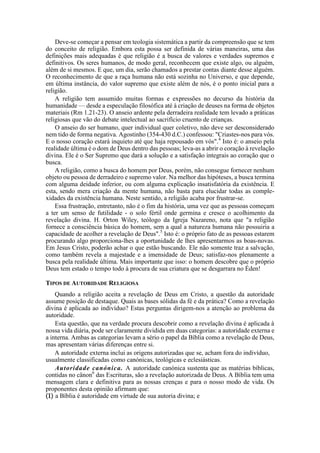 Deve-se começar a pensar em teologia sistemática a partir da compreensão que se tem
do conceito de religião. Embora esta possa ser definida de várias maneiras, uma das
definições mais adequadas é que religião é a busca de valores e verdades supremos e
definitivos. Os seres humanos, de modo geral, reconhecem que existe algo, ou alguém,
além de si mesmos. E que, um dia, serão chamados a prestar contas diante desse alguém.
O reconhecimento de que a raça humana não está sozinha no Universo, e que depende,
em última instância, do valor supremo que existe além de nós, é o ponto inicial para a
religião.
A religião tem assumido muitas formas e expressões no decurso da história da
humanidade — desde a especulação filosófica até à criação de deuses na forma de objetos
materiais (Rm 1.21-23). O anseio ardente pela derradeira realidade tem levado a práticas
religiosas que vão do debate intelectual ao sacrifício cruento de crianças.
O anseio do ser humano, quer individual quer coletivo, não deve ser desconsiderado
nem tido de forma negativa. Agostinho (354-430 d.C.) confessou: "Criastes-nos para vós.
E o nosso coração estará inquieto até que haja repousado em vós".4
Isto é: o anseio pela
realidade última é o dom de Deus dentro das pessoas; leva-as a abrir o coração à revelação
divina. Ele é o Ser Supremo que dará a solução e a satisfação integrais ao coração que o
busca.
A religião, como a busca do homem por Deus, porém, não consegue fornecer nenhum
objeto ou pessoa de derradeiro e supremo valor. Na melhor das hipóteses, a busca termina
com alguma deidade inferior, ou com alguma explicação insatisfatória da existência. E
esta, sendo mera criação da mente humana, não basta para elucidar todas as comple-
xidades da existência humana. Neste sentido, a religião acaba por frustrar-se.
Essa frustração, entretanto, não é o fim da história, uma vez que as pessoas começam
a ter um senso de futilidade - o solo fértil onde germina e cresce o acolhimento da
revelação divina. H. Orton Wiley, teólogo da Igreja Nazareno, nota que "a religião
fornece a consciência básica do homem, sem a qual a natureza humana não possuiria a
capacidade de acolher a revelação de Deus".5
Isto é: o próprio fato de as pessoas estarem
procurando algo proporciona-lhes a oportunidade de lhes apresentarmos as boas-novas.
Em Jesus Cristo, poderão achar o que estão buscando. Ele não somente traz a salvação,
como também revela a majestade e a imensidade de Deus; satisfaz-nos plenamente a
busca pela realidade última. Mais importante que isso: o homem descobre que o próprio
Deus tem estado o tempo todo à procura de sua criatura que se desgarrara no Éden!
TIPOS DE AUTORIDADE RELIGIOSA
Quando a religião aceita a revelação de Deus em Cristo, a questão da autoridade
assume posição de destaque. Quais as bases sólidas da fé e da prática? Como a revelação
divina é aplicada ao indivíduo? Estas perguntas dirigem-nos a atenção ao problema da
autoridade.
Esta questão, que na verdade procura descobrir como a revelação divina é aplicada à
nossa vida diária, pode ser claramente dividida em duas categorias: a autoridade externa e
a interna. Ambas as categorias levam a sério o papel da Bíblia como a revelação de Deus,
mas apresentam várias diferenças entre si.
A autoridade externa inclui as origens autorizadas que se, acham fora do indivíduo,
usualmente classificadas como canónicas, teológicas e eclesiásticas.
Autoridade canónica. A autoridade canónica sustenta que as matérias bíblicas,
contidas no cânon6
das Escrituras, são a revelação autorizada de Deus. A Bíblia tem uma
mensagem clara e definitiva para as nossas crenças e para o nosso modo de vida. Os
proponentes desta opinião afirmam que:
(1) a Bíblia é autoridade em virtude de sua autoria divina; e
 