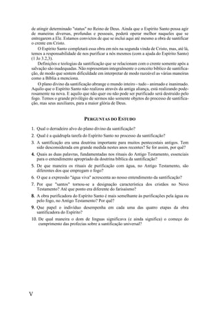 V
de atingir determinado "status" no Reino de Deus. Ainda que o Espírito Santo possa agir
de maneiras diversas, profundas e pessoais, poderá operar melhor naqueles que se
entregarem a Ele. Estamos convictos de que se inclui aqui até mesmo a obra de santificar
o crente em Cristo.
O Espírito Santo completará essa obra em nós na segunda vinda de Cristo, mas, até lá,
temos a responsabilidade de nos purificar a nós mesmos (com a ajuda do Espírito Santo)
(1 Jo 3.2,3).
Definições e teologias da santificação que se relacionam com o crente somente após a
salvação são inadequadas. Não representam integralmente o conceito bíblico de santifica-
ção, de modo que sentem dificuldade em interpretar de modo razoável as várias maneiras
como a Bíblia a menciona.
O plano divino da santificação abrange o mundo inteiro - tudo - animado e inanimado.
Aquilo que o Espírito Santo não realizou através da antiga aliança, está realizando pode-
rosamente na nova. E aquilo que não quer ou não pode ser purificado será destruído pelo
fogo. Temos o grande privilégio de sermos não somente objetos do processo de santifica-
ção, mas seus auxiliares, para a maior glória de Deus.
PERGUNTAS DO ESTUDO
1. Qual o derradeiro alvo do plano divino da santificação?
2. Qual é a quádrupla tarefa do Espírito Santo no processo da santificação?
3. A santificação era uma doutrina importante para muitos pentecostais antigos. Tem
sido desconsiderada em grande medida nestes anos recentes? Se for assim, por quê?
4. Quais as duas palavras, fundamentadas nos rituais do Antigo Testamento, essenciais
para o entendimento apropriado da doutrina bíblica da santificação?
5. De que maneira os rituais de purificação com água, no Antigo Testamento, são
diferentes dos que empregam o fogo?
6. O que a expressão "água viva" acrescenta ao nosso entendimento da santificação?
7. Por que "santos" tornou-se a designação característica dos cristãos no Novo
Testamento? Até que ponto era diferente do farisaísmo?
8. A obra purificadora do Espírito Santo é mais semelhante às purificações pela água ou
pelo fogo, no Antigo Testamento? Por quê?
9. Que papel o indivíduo desempenha em cada uma das quatro etapas da obra
santificadora do Espírito?
10. De qual maneira o dom de línguas significava (e ainda significa) o começo do
cumprimento das profecias sobre a santificação universal?
 
