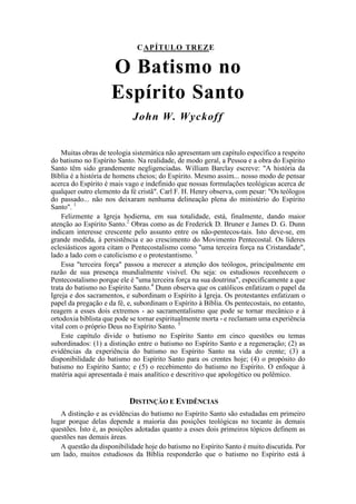 CAPÍTULO TREZE
O Batismo no
Espírito Santo
John W. Wyckoff
Muitas obras de teologia sistemática não apresentam um capítulo específico a respeito
do batismo no Espírito Santo. Na realidade, de modo geral, a Pessoa e a obra do Espírito
Santo têm sido grandemente negligenciadas. William Barclay escreve: "A história da
Bíblia é a história de homens cheios; do Espírito. Mesmo assim... nosso modo de pensar
acerca do Espírito é mais vago e indefinido que nossas formulações teológicas acerca de
qualquer outro elemento da fé cristã". Carl F. H. Henry observa, com pesar: "Os teólogos
do passado... não nos deixaram nenhuma delineação plena do ministério do Espírito
Santo". 1
Felizmente a Igreja hodierna, em sua totalidade, está, finalmente, dando maior
atenção ao Espírito Santo.2
Obras como as de Frederick D. Bruner e James D. G. Dunn
indicam interesse crescente pelo assunto entre os não-pentecos-tais. Isto deve-se, em
grande medida, à persistência e ao crescimento do Movimento Pentecostal. Os líderes
eclesiásticos agora citam o Pentecostalismo como "uma terceira força na Cristandade",
lado a lado com o catolicismo e o protestantismo. 3
Essa "terceira força" passou a merecer a atenção dos teólogos, principalmente em
razão de sua presença mundialmente visível. Ou seja: os estudiosos reconhecem o
Pentecostalismo porque ele é "uma terceira força na sua doutrina", especificamente a que
trata do batismo no Espírito Santo.4
Dunn observa que os católicos enfatizam o papel da
Igreja e dos sacramentos, e subordinam o Espírito à Igreja. Os protestantes enfatizam o
papel da pregação e da fé, e, subordinam o Espírito à Bíblia. Os pentecostais, no entanto,
reagem a esses dois extremos - ao sacramentalismo que pode se tornar mecânico e à
ortodoxia biblista que pode se tornar espiritualmente morta - e reclamam uma experiência
vital com o próprio Deus no Espírito Santo. 5
Este capítulo divide o batismo no Espírito Santo em cinco questões ou temas
subordinados: (1) a distinção entre o batismo no Espírito Santo e a regeneração; (2) as
evidências da experiência do batismo no Espírito Santo na vida do crente; (3) a
disponibilidade do batismo no Espírito Santo para os crentes hoje; (4) o propósito do
batismo no Espírito Santo; e (5) o recebimento do batismo no Espírito. O enfoque à
matéria aqui apresentada é mais analítico e descritivo que apologético ou polêmico.
DISTINÇÃO E EVIDÊNCIAS
A distinção e as evidências do batismo no Espírito Santo são estudadas em primeiro
lugar porque delas depende a maioria das posições teológicas no tocante às demais
questões. Isto é, as posições adotadas quanto a esses dois primeiros tópicos definem as
questões nas demais áreas.
A questão da disponibilidade hoje do batismo no Espírito Santo é muito discutida. Por
um lado, muitos estudiosos da Bíblia responderão que o batismo no Espírito está à
 