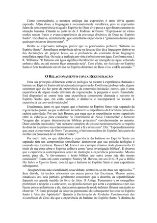 Como consequência, a natureza análoga das expressões é tanto óbvia quanto
esperada. Além disso, a linguagem é necessariamente metafórica, pois as expressões
falam de uma experiência na qual o Espírito do Deus vivo passa a agir dinamicamente na
situação humana. Citando as palavras de J. Rodman Williams: "Expressa-se de vários
modos nessas frases o evento/experiência da presença dinâmica de Deus no Espírito
Santo". Ele observa, corretamente, que semelhante experiência é "grandiosa demais para
quaisquer palavras descreverem". 14
Dentre as expressões análogas, parece que os pentecostais preferem "batismo no
Espírito Santo". Semelhante preferência talvez se deva ao fato de a linguagem derivar-se
das declarações do próprio Jesus, ou à profundeza do conteúdo dessa linguagem
metafórica específica. Ou seja: a analogia em vista é o batismo em água. Conforme nota J.
R. Williams: "O batismo em água significa literalmente ser imergido na água, colocado
embaixo dela, ou até mesmo ficar ensopado nela". Com efeito, ser batizado no Espírito
Santo é ficar totalmente envolvido no Espírito dinâmico do Deus vivo, e nEle saturado.15
O RELACIONAMENTO COM A REGENERAÇÃO
Uma das principais diferenças entre os teólogos no tocante à experiência chamada o
batismo no Espírito Santo está relacionada à regeneração. Conforme já observado, alguns
sustentam que ela faz parte da experiência da conversão-iniciação; outros, que é uma
experiência de algum modo diferente da regeneração. A pergunta é assim formulada:
Está disponível ao crente hoje uma experiência comumente chamada o batismo no
Espírito Santo, que, em certo sentido, é distintiva e incomparável no tocante à
experiência da conversão-iniciação?
Usualmente, tanto os que negam que o batismo no Espírito Santo seja separado da
regeneração quanto os que o afirmam reconhecem a importância da Escritura como der-
radeira autoridade. Por um lado Bruner, que nega que as experiências sejam separáveis
entre si, esforça-se para considerar "o Testemunho do Novo Testamento" e fornecer
"exegese das origens documentárias bíblicas principais" correlacionadas ao assunto.
Dunn acredita necessário "um reexame completo do ensino neotestamentário a respeito
do dom do Espírito e seu relacionamento com a fé e o batismo". Diz: "Espero demonstrar
que, para os escritores do Novo Testamento, o batismo ou dom do Espírito fazia parte do
evento (ou processo) de se tornar cristão". 16
Por outro lado, os que defendem a experiência do batismo no Espírito Santo em
separado têm um compromisso semelhante: demonstrar que sua posição teológica é
ensinada nas Escrituras. Howard M. Ervin é um exemplo clássico deste pensamento. O
título de sua obra sobre o Espírito define-a como "uma investigação bíblica". E observa
que a experiência contemporânea serve de ilustração à experiência pentecostal. Mesmo
assim, para ele, "é tão-somente o texto bíblico que serve como juiz das nossas
conclusões". Basta um outro exemplo: Stanley M. Horton, em seu livro O que a Bíblia
Diz Sobre o Espírito Santo, conclui que o batismo no Espírito Santo é uma experiência
subsequente. 17
Boa parte (mas não a totalidade) desse debate, centraliza-se em Atos dos Apóstolos.18
Sem dúvida, há trechos relevantes em outras partes das Escrituras. Mesmo assim,
estudiosos dos dois partidos geralmente concordam que a doutrina da separabilidade
depende em grande medida do livro de Atos. O Antigo Testamento e os evangelhos
profetizam a respeito e a antevêem; as epístolas tomam por certa a experiência e por isso
fazem poucas referências a ela, ainda assim apenas de modo indireto. Bruner tem razão ao
observar: "A fonte principal da doutrina pentecostal do subsequente batismo no Espírito
Santo é Atos dos Apóstolos". Quando a Declaração de Verdades Fundamentais das
Assembleias de Deus diz que a experiência do batismo no Espírito Santo "é distinta da
 