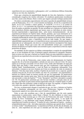 V
experiência do novo nascimento e subsequente a ela", as referências bíblicas fornecidas
acham-se em Atos dos Apóstolos. 19
Posto que a doutrina da separabilidade depende de Atos dos Apóstolos, é crucial a
consideração exegética dos trechos relevantes. Os estudiosos pentecostais reconhecem
esse fato, assim como Bruner, Dunn e outros que negam a posição teológica pentecostal.
Os relatos considerados especialmente relevantes à questão da separabilidade incluem
o dia de Pentecostes, At 2.1-13; o reavivamento em Samaria, At 8.4-19; a experiência de
Paulo, At 9.1-19; Cornélio e outros gentios, At 10.44-48 e 11.15-17; e os crentes de
Efeso, At 19.1-7. As conclusões das exposições exegéticas desses trechos declaram-se a
favor de ambos os partidos na questão. Os que acreditam ser o batismo no Espírito Santo
uma experiência distinta argumentam que nesses casos os indivíduos já eram crentes,
haviam experimentado a regeneração antes - pelo menos momentaneamente - da sua
experiência do batismo no Espírito Santo. Dizem, portanto, que Lucas demonstra ser o
batismo no Espírito Santo uma experiência distinta. Além disso, sustentam que Lucas tem
a intenção deliberada de ensinar que a experiência do batismo no Espírito Santo, distinta e
separável, é normativa para a experiência cristã em todo tempo. Os que negam a
separabilidade argumentam que, se a experiência nesses casos parece distinta porque dá a
impressão de ser subsequente, isto deve-se à situação histórica incomparável das etapas
iniciais da Igreja. Dizem que Lucas não está pretendendo ensinar que a experiência
distinta do batismo no Espírito Santo seria normativa para a experiência cristã nas etapas
posteriores da Igreja.
Na realidade, há dois aspectos no debate contemporâneo a respeito da separabilidade
que se vê nos incidentes de Atos. O primeiro aspecto relaciona-se à pergunta: Demons-
tram os textos em Atos que o batismo no Espírito Santo era uma experiência separável e
distinta da sua experiência da conversão ou regeneração? Os pentecostais respondem que
sim.
Os 120, no dia de Pentecostes, eram crentes antes do derramamento do Espírito
naquele dia. Já se haviam arrependido e entrado em uma nova vida em Cristo. Os sama-
ritanos já se haviam convertido à fé em Jesus Cristo, tendo sido batizados em água por
Filipe antes que Pedro e João orassem para que eles recebessem o dom especial do
Espírito Santo. Semelhantemente, o caso de Paulo era claramente subsequente. Fora
convertido e tornara-se um novo homem em Cristo no episódio da visão na estrada de
Damasco. Três dias mais tarde, recebeu o Espírito de um modo novo e especial, quando
Ananias orou por ele. O caso de Cornélio, em Atos 10, é incomum - ele experimentou o
batismo no Espírito Santo na mesma ocasião em que foi regenerado. Os pentecostais
argumentam que, mesmo neste caso, "deve ter havido também alguma distinção entre a
sua conversão e o dom do Espírito".20
E dos "discípulos" em Efeso o derradeiro exemplo
(At 19). Os pentecostais sustentam que eles haviam recebido a salvação antes de seu
encontro com Paulo ou pelo menos foram regenerados antes de o Espírito Santo vir sobre
eles. Paulo lhes deu instrução e então os batizou em água. Em seguida, o Espírito Santo
veio sobre eles, quando o apóstolo, impondo-lhes as mãos, orou.
Por isso, os pentecostais chegam à conclusão de que, em Atos, o batismo no Espírito
Santo é claramente subsequente em três casos (Pentecostes, Samaria e Paulo) e
logicamente separável nos outros dois casos (Cornélio e os efésios) . 21
Entre os que não acreditam que o fato da separabilidade seja tão certo quanto
argumentam os pentecostais, temos Dunn e Bruner. Os dois debatem os cinco casos
acima citados. Dunn sustenta que os 120 no dia de Pentecostes não eram "cristãos no
sentido do Novo Testamento" até aquele dia, porque antes disso, "o seu modo de
corresponder e a sua dedicação eram mesmo defeituosos". De acordo com Dunn, a
experiência de Cornélio era uma só: "Cornélio foi salvo, batizado no Espírito... recebeu o
arrependimento para a vida - são todas expressões sinônimas que querem dizer: Cornélio
se tornou cristão". Semelhantemente, "a experiência de Paulo, de três dias de duração, era
uma só... uma experiência de crise que se estendeu por três dias, desde a estrada de
 