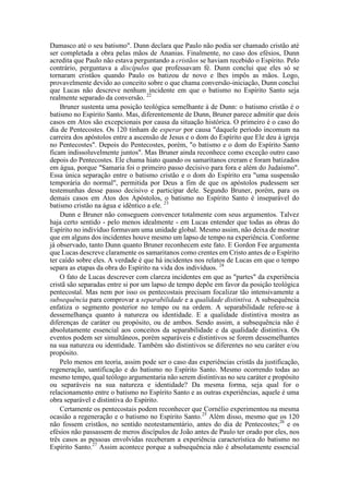 Damasco até o seu batismo". Dunn declara que Paulo não podia ser chamado cristão até
ser completada a obra pelas mãos de Ananias. Finalmente, no caso dos efésios, Dunn
acredita que Paulo não estava perguntando a cristãos se haviam recebido o Espírito. Pelo
contrário, perguntava a discípulos que professavam fé. Dunn conclui que eles só se
tornaram cristãos quando Paulo os batizou de novo e lhes impôs as mãos. Logo,
provavelmente devido ao conceito sobre o que chama conversão-iniciação, Dunn conclui
que Lucas não descreve nenhum incidente em que o batismo no Espírito Santo seja
realmente separado da conversão. 22
Bruner sustenta uma posição teológica semelhante à de Dunn: o batismo cristão é o
batismo no Espírito Santo. Mas, diferentemente de Dunn, Bruner parece admitir que dois
casos em Atos são excepcionais por causa da situação histórica. O primeiro é o caso do
dia de Pentecostes. Os 120 tinham de esperar por causa "daquele período incomum na
carreira dos apóstolos entre a ascensão de Jesus e o dom do Espírito que Ele deu à igreja
no Pentecostes". Depois do Pentecostes, porém, "o batismo e o dom do Espírito Santo
ficam indissoluvelmente juntos". Mas Bruner ainda reconhece como exceção outro caso
depois do Pentecostes. Ele chama hiato quando os samaritanos creram e foram batizados
em água, porque "Samaria foi o primeiro passo decisivo para fora e além do Judaísmo".
Essa única separação entre o batismo cristão e o dom do Espírito era "uma suspensão
temporária do normal", permitida por Deus a fim de que os apóstolos pudessem ser
testemunhas desse passo decisivo e participar dele. Segundo Bruner, porém, para os
demais casos em Atos dos Apóstolos, o batismo no Espírito Santo é inseparável do
batismo cristão na água e idêntico a ele. 23
Dunn e Bruner não conseguem convencer totalmente com seus argumentos. Talvez
haja certo sentido - pelo menos idealmente - em Lucas entender que todas as obras do
Espírito no indivíduo formavam uma unidade global. Mesmo assim, não deixa de mostrar
que em alguns dos incidentes houve mesmo um lapso de tempo na experiência. Conforme
já observado, tanto Dunn quanto Bruner reconhecem este fato. E Gordon Fee argumenta
que Lucas descreve claramente os samaritanos como crentes em Cristo antes de o Espírito
ter caído sobre eles. A verdade é que há incidentes nos relatos de Lucas em que o tempo
separa as etapas da obra do Espírito na vida dos indivíduos. 24
O fato de Lucas descrever com clareza incidentes em que as "partes" da experiência
cristã são separadas entre si por um lapso de tempo depõe em favor da posição teológica
pentecostal. Mas nem por isso os pentecostais precisam focalizar tão intensivamente a
subsequência para comprovar a separabilidade e a qualidade distintiva. A subsequência
enfatiza o segmento posterior no tempo ou na ordem. A separabilidade refere-se à
dessemelhança quanto à natureza ou identidade. E a qualidade distintiva mostra as
diferenças de caráter ou propósito, ou de ambos. Sendo assim, a subsequência não é
absolutamente essencial aos conceitos da separabilidade e da qualidade distintiva. Os
eventos podem ser simultâneos, porém separáveis e distintivos se forem dessemelhantes
na sua natureza ou identidade. Também são distintivos se diferentes no seu caráter e/ou
propósito.
Pelo menos em teoria, assim pode ser o caso das experiências cristãs da justificação,
regeneração, santificação e do batismo no Espírito Santo. Mesmo ocorrendo todas ao
mesmo tempo, qual teólogo argumentaria não serem distintivas no seu caráter e propósito
ou separáveis na sua natureza e identidade? Da mesma forma, seja qual for o
relacionamento entre o batismo no Espírito Santo e as outras experiências, aquele é uma
obra separável e distintiva do Espírito.
Certamente os pentecostais podem reconhecer que Cornélio experimentou na mesma
ocasião a regeneração e o batismo no Espírito Santo.25
Além disso, mesmo que os 120
não fossem cristãos, no sentido neotestamentário, antes do dia de Pentecostes;26
e os
efésios não passassem de meros discípulos de João antes de Paulo ter orado por eles, nos
três casos as pessoas envolvidas receberam a experiência característica do batismo no
Espírito Santo.27
Assim acontece porque a subsequência não é absolutamente essencial
 