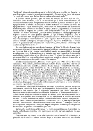 "incidental" à intenção primária na narrativa. Referindo-se ao episódio em Samaria - o
que ele considera o mais forte apoio aos pentecostais - Fee sugere que Lucas não estava
"pretendendo ensinar algo distinto da conversão e subsequente a ela." 31
A questão inteira, portanto, gira em torno da intenção do autor. Por um lado,
estudiosos como Hoekema, Stott e Fee sustentam que o autor neotestamentário, ao
escrever matéria histórica, não pretende ensinar doutrinas e práticas normativas para a
Igreja em todos os tempos. Dizem que os escritos históricos são "história descritiva da
Igreja Primitiva" e que, nesta categoria, "não devem ser transformados em experiência
normativa para a continuada existência da Igreja". Por isso, segundo Fee, o historiador
Lucas mostra, a respeito do Espírito Santo, simplesmente o que era a experiência
"normal" dos cristãos do século I. Qualquer "padrão recorrente da vinda (ou presença) do
Espírito" revelado por Lucas pode se repetido. Ou seja, o modelo original de Lucas é
"algo que faríamos bem em aplicar como padrão à nossa vida". Mesmo assim, tal padrão
não deve ser imposto como "normativo" - com a injunção de "ser obedecido por todos os
cristãos em todos os tempos e em todos os lugares". A posição de Fee baseia-se na sua
crença de que a matéria histórica não tem valor didático, isto é, não visa a formulação de
doutrina e experiência cristãs. 32
Por outro lado, estudiosos como Roger Stronstad e William W. Menzies desenvolvem
argumentos sólidos em favor da posição oposta. Consideram bastante arbitrária a posição
de Hoekema, Stott e Fee - de que a matéria histórica não tem valor didático. Stronstad
reconhece que a obra de Lucas é narrativa histórica, mas nega a suposição de que esteja
destituída de intenções instrutivas. Menzie concorda: "O gênero literário de Atos não é
meramente histórico, mas também intencionalmente teológico". Ou seja, Lucas tinha a
intenção de ensinar doutrina, prática e experiência cristãs. 33
Em defesa de seu argumento, Stronstad observa que "Lucas e Atos não são dois livros
separados... Pelo contrário, são realmente duas metades de uma única obra, e devem ser
interpretadas como uma unidade". A intenção de uma metade é compartilhada pela outra.
Em seguida, esforça-se para demonstrar que o modo de Lucas desenvolver a sua matéria,
tanto no seu evangelho quanto em Atos, indica intenção de ensinar doutrina e prática
normativas. Lucas empregava suas origens documentárias e desenvolveu sua matéria de
modo , semelhante aos historiadores veterotestamentários e interbíblicos. E assim fez,
segundo Stronstad, "especificamente para introduzir temas-chaves teológicos" e "para
estabelecer, ilustrar e reforçar aqueles temas mediante episódios históricos específicos".
Stronstad continua a reforçar o seu argumento e acaba concluindo: "O propósito de Lucas
era didático, de catequese ou instrução, e não meramente informativo, ao contar a história
da origem e expansão do Cristianismo .
Estreitamente relacionada à intenção do autor está a questão de como os intérpretes
atuais devem entendê-la. Surge aqui a relativa posição da hermenêutica científica e da
pragmática. Fee sustenta que a pragmática pentecostal, que baseia doutrinas e
experiências em precedentes históricos bíblicos, é contrária à "hermenêutica científica".
A maioria dos intérpretes bíblicos reconhece, no entanto, que a boa hermenêutica não é
científica ou pragmática, mas as duas coisas. Em sua obra-padrão, A. Berkeley Mickelsen
escreve: "O termo 'hermenêutica' designa tanto a ciência quanto a arte da interpretação".
Adverte contra "uma abordagem mecânica e racionalista" e diz: "A abordagem tipo regra
mecânica à hermenêutica constrói ideias errôneas desde o início".35
A exegese científica
só acompanha o intérprete até certo ponto. Depois, chega-se à altura em que certo grau de
hermenêutica pragmática é necessário ao processo.
Certamente, quanto às advertências de Fee contra a pragmática que desconsidera ou
rejeita a abordagem científica, pelo menos nesse aspecto merecem aceitação os seus
conselhos.
Devemos notar, no entanto, que o relacionamento entre a hermenêutica científica e a
pragmática é de tensões, e não de antíteses. Logo, a prática de transferir a precedência
 