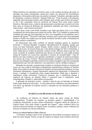 V
bíblica histórica em experiência normativa para a vida contínua da Igreja não pode ser
rejeitada sem maior consideração, apenas por incluir um elemento de hermenêutica
pragmática. Stronstadt acredita que essa prática realmente "relembra o princípio paulino
de interpretar a narrativa histórica". Quando Paulo diz: "Toda Escritura é divinamente
inspirada e proveitosa para ensinar, para redarguir, para corrigir, para instruir em justiça"
(2 Tm 3.16), certamente inclui as narrativas de Gênesis bem como outros trechos
históricos. Baseados nisso, a maioria dos pentecostais sustentam que a narrativa de Atos
bem como os ensinos de Romanos são igualmente inspirados por Deus e proveitosos
"para ensinar... para instruir em justiça".
Além disso, assim como Paulo acreditava que "tudo que dantes [isto é, no Antigo
Testamento] foi escrito para nosso ensino foi escrito" (Rm 15.4), também os pentecostais
acreditam que tudo que está registrado em Atos, nos evangelhos ou nas epístolas, tem o
propósito de instruir.36
Há motivo suficiente, portanto, para concluir que Lucas pretendia
ensinar a Teófilo um modelo que este podia considerar normativo para a formulação de
doutrina, prática e experiência.
Os pentecostais não estão sozinhos na posição teológica quanto às narrativas
históricas. I. Howard Marshall, evangélico não-pentecostal de destaque, propõe que
Lucas era tanto historiador quanto teólogo. Sendo correta a opinião de Marshall, o
material de Lucas, da mesma forma que o dos demais teólogos do Novo Testamento, é
fonte válida para as normas de doutrina e prática cristãs. Menzies observa que há "um
corpo crescente de erudição substancial que aponta na direção de uma nítida teologia
lucana do Espírito em Lucas/Atos, apoiando o conceito da 'normatividade'". Gary B.
McGee cita mais estudiosos com opiniões semelhantes a respeito da natureza teológica
dos escritos de Lucas. Conclui: "Hermeneuticamente, portanto, os pentecostais fazem
parte de uma linhagem respeitada e histórica de cristãos evangélicos que têm reconhecido
legitimamente que Atos dos Apóstolos é um repositório vital de verdades teológicas". 37
Adotando essa posição, os pentecostais estudam os incidentes históricos narrados por
Lucas, em Atos, onde os indivíduos evidentemente experimentam o batismo no Espírito
Santo. Esse estudo revela que o batismo no Espírito era uma experiência distinta, às vezes
claramente subsequente e sempre logicamente separável da regeneração. O material de
Lucas, o teólogo, é reconhecido como origem doutrinária válida para a doutrina e
experiência cristãs normativas. Conclui-se, portanto, que a experiência distinta e
separável do batismo no Espírito Santo é normativa para a experiência cristã
contemporânea. Donald A. Johns define essa posição:
A aplicação de princípios aceitos... apoiará a ideia de que ser batizado no Espírito
Santo é algo distinto da conversão... A conversão envolve estabelecer um relacionamento
com Deus; ser batizado no Espírito envolve a iniciação em um ministério poderoso e
carismático. 38
EVIDÊNCIAS DO BATISMO NO ESPÍRITO
As evidências do batismo no Espírito Santo são parte central do debate
contemporâneo. Tomadas em conjunto, as posições quanto à separabilidade e às
evidências, determinam ou pelo menos influenciam a doutrina inteira do batismo no
Espírito Santo. Esta seção estuda a questão das línguas39
como evidência física [ou
exterior] inicial do batismo no Espírito Santo. Considera, também, outras evidências do
batismo no Espírito na vida dos indivíduos.
LÍNGUAS COMO EVIDÊNCIA FÍSICA INICIAL
A literatura teológica atual revela considerável diversidade de posições quanto ao
falar em outras línguas. Porém, no que diz respeito às línguas como evidência inicial do
 