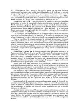 (2) a Bíblia fala com clareza a respeito das verdades básicas que apresenta. Todas as
questões de fé e conduta estão sujeitas à autoridade da Bíblia de modo que os itens da
crença teológica devem, ou ter apoio bíblico (explícito ou implícito), ou ser repudiados. 7
Uma consideração importante aos proponentes do conceito canónico é que a Bíblia
deve ser interpretada corretamente. Esse é o problema que o conceito canónico da auto-
ridade tem diante si, e só com muito cuidado é que se pode lidar com ele. 8
Autoridade teológica. O conceito teológico da autoridade confia nas confissões
doutrinárias, ou credos, da comunidade religiosa global como a fonte da fé e da prática.
Desde o princípio, a igreja tem declarado as suas crenças através de fórmulas e credos.
Um dos mais antigos é o Credo dos Apóstolos, assim chamado porque visava resumir os
ensinamentos do colégio apostólico formado por Cristo. No decur- , so da história da
Igreja, muitas outras declarações de fé têm sido adotadas e usadas pelos fiéis para afirmar
as doutrinas centrais de sua religião.
Tais declarações, em forma de credo, são de valor para a Igreja; servem para enfocar a
atenção do adorador nos elementos cruciais de sua fé. Permitem que o mundo, que a tudo
observa, escute uma voz clara e uníssona explicando a teologia da igreja cristã histórica. 9
Todavia, o problema do conceito teológico da autoridade é que tende a elevar as
afirmações, em forma de credos, a uma posição superior a da própria Bíblia. Além disso,
embora demonstrem notável união em certos aspectos-chaves da verdade bíblica, podem
divergir consideravelmente entre si nas questões de fé e prática. Têm valor somente à
medida ' que concordam com a Bíblia, e servem para explicar as suas verdades. Se vierem
a suplantar a posição central ocupada pela revelação bíblica, tornam-se fonte de duvidosa
autoridade.
Autoridade eclesiástica. O conceito da autoridade eclesiástica sustenta ser a
Igreja a autoridade última em todas as questões de fé e prática. Usualmente esse modo de
pensar é sustentado em conjunto com os conceitos, acima considerados, acerca da
autoridade canónica e teológica. Não se nega a importância da Bíblia, mas esta deve
(segundo alegam) ser interpretada por aqueles que recebem formação especial para
desempenhar tal tarefa. Nesse caso, a interpretação da Igreja, promulgada em fórmulas
doutrinárias e credos, põe-se como a única autorizada.
Muitas vezes, esse modo eclesiástico de se considerar a autoridade é expressado
através da liderança de uma igreja, quer se trate de uma só pessoa quer de um grupo. Por
ocuparem posições de liderança na comunidade, pressupõem que seu relacionamento
com Deus seja mais que suficiente para comunicar sua verdade à Igreja.
Sem desmerecer as posições de liderança estabelecidas por Deus, devemos observar
que essa abordagem torna-se passível de corrupção - o abuso do poder visando vantagens
pessoais ou outros desejos pecaminosos. Além disso, a interpretação das Escrituras
usualmente é feita por um grupo pequeno em nome de toda Igreja. Dessa maneira,
impede-se que a maioria dos fiéis confira por conta própria às alegadas interpretações
bíblicas.
A questão da fonte da autoridade para o entendimento da revelação de Deus pode ser
ainda considerada a partir da perspectiva interna - a fonte da autoridade que se encontra
dentro do indivíduo. Tendo em vista as abordagens externas (já apresentadas acima) estas
são consideradas, na melhor das hipóteses, menos importantes do que os fatores
operantes no indivíduo.
A experiência como autoridade. A primeira fonte interna da autoridade é a
experiência. O indivíduo relaciona-se com Deus no âmbito da mente, da vontade e das
emoções. Considerando a pessoa como uma unidade, os efeitos sofridos em qualquer um
desses âmbitos são sentidos, ou experimentados, nos demais, quer subsequente quer
simultaneamente. De fato, a revelação de Deus tem o seu efeito na totalidade da pessoa
humana.
 