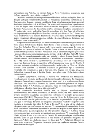 V
carismáticos, que "não há, em nenhum lugar do Novo Testamento, asseveração que
defina a glossolalia como a única evidência". 45
A terceira opinião sobre as línguas como evidência do batismo no Espírito Santo é a
posição teológica pentecostal tradicional. Os pentecostais usualmente sustentam que o
falar em outras línguas é sempre a evidência física inicial dessa experiência especial.
Realmente, como observa J. R. Williams: "Os pentecostais têm ressaltado especialmente
o falar em línguas como a 'evidência inicial' do batismo no Espírito". A Declaração das
Verdades Fundamentais das Assembleias de Deus afirma essa posição no tema número 8:
"O batismo dos crentes no Espírito Santo é testemunhado pelo sinal físico inicial de falar
em línguas conforme o Espírito de Deus lhes concede que falem (At 2.4)". Bruner tem
razão ao observar: "E na maneira de entender a evidência dessa experiência subsequente
que os pentecostais adotam uma posição isolada, e é essa evidência que destaca os seus
defensores como pentecostais". 46
Os pentecostais acreditam que sua conclusão a respeito de serem as línguas evidência
física inicial do batismo no Espírito Santo baseia-se nas Escrituras, especialmente em
Atos dos Apóstolos. Nos três casos onde Lucas registra pormenores de como os
indivíduos receberam o batismo no Espírito Santo, o falar em outras línguas fica
claramente em evidência. No dia de Pentecostes, os 120 falaram em línguas - glossolalia
- as quais não dominavam em circunstâncias normais (At 2.4). Declara Ralph M. Riggs:
"Esse falar em outras línguas veio, então, a ser o sinal e evidência de que o Espírito Santo
descera sobre os cristãos neotestamentários". Caso nítido é o incidente de Cornélio (At
10.44-46). Horton observa: "O Espírito ofereceu a evidência, e foi de um só tipo: 'Porque
os ouviam falar em línguas e magnificar a Deus' (exatamente como em At 2.4,11). A
terceira e última ocorrência é o episódio que envolve os discípulos em Éfeso (At 19.1-6).
Howard Ervin comenta: "A natureza evidenciai da glossolalia aqui é fortemente
ressaltada pelo comentário de que 'o falar em outras línguas com profecia era prova
indubitável externa de que o Espírito Santo viera sobre esses 12 discípulos efésios
desinformados'".
Exegetas competentes, inclusive a maioria dos estudiosos não-pentecostais,
reconhecem sem hesitação que Lucas fala da manifestação sobrenatural das línguas nos
três casos. Os estudiosos pentecostais sustentam, ainda, que Lucas revela um padrão nos
três casos - uma experiência distintiva no Espírito, evidenciada pelo falar em línguas.
Conforme declara J. R. Williams, nos três casos, "falar em outras línguas era evidência
nítida de que o Espírito Santo havia sido outorgado". 47
Os pentecostais acreditam também que as línguas, semelhantemente,
manifestaram-se nas demais ocorrências de batismo inicial, em Atos, apenas Lucas
preferiu não repetir os detalhes. Os pentecostais sustentam, por exemplo, que os crentes
samaritanos (At 8.4-24) falaram em línguas como os 120 no dia de Pentecostes, os da
casa de Cornélio e os discípulos efésios. Ervin formula a pergunta óbvia: "O que Simão
viu, que o convenceu de terem os discípulos samaritanos recebido o Espírito Santo
mediante a imposição das mãos de Pedro e de João?" Ervin cita vários estudiosos
não-pentecostais que confirmam a sua resposta. "O contexto justifica a conclusão de que
esses convertidos samaritanos receberam o batismo no Espírito Santo depois da sua
conversão, com a evidência provável do falar em outras línguas". F. F. Bruce parece
concordar com isso, ao comentar a experiência dos samaritanos: "O contexto não deixa
dúvida alguma de que o recebimento do Espírito foi acompanhado por manifestações
externas, como as que haviam marcado a sua descida aos primeiros discípulos, no
Pentecostes". Entre os estudiosos citados por Ervin está A. T. Robertson. Ele assevera
que o texto, nesse caso, "demonstra claramente que os que receberam o dom do Espírito
Santo falaram em línguas". 48
 