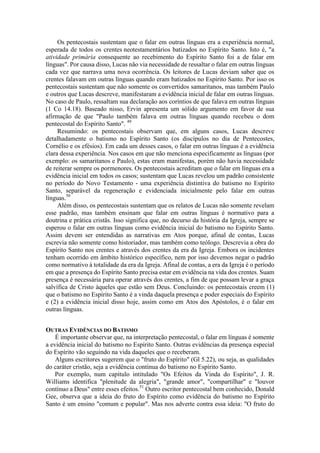 Os pentecostais sustentam que o falar em outras línguas era a experiência normal,
esperada de todos os crentes neotestamentários batizados no Espírito Santo. Isto é, "a
atividade primária consequente ao recebimento do Espírito Santo foi a de falar em
línguas". Por causa disso, Lucas não via necessidade de ressaltar o falar em outras línguas
cada vez que narrava uma nova ocorrência. Os leitores de Lucas deviam saber que os
crentes falavam em outras línguas quando eram batizados no Espírito Santo. Por isso os
pentecostais sustentam que não somente os convertidos samaritanos, mas também Paulo
e outros que Lucas descreve, manifestaram a evidência inicial de falar em outras línguas.
No caso de Paulo, ressaltam sua declaração aos coríntios de que falava em outras línguas
(1 Co 14.18). Baseado nisso, Ervin apresenta um sólido argumento em favor de sua
afirmação de que "Paulo também falava em outras línguas quando recebeu o dom
pentecostal do Espírito Santo". 49
Resumindo: os pentecostais observam que, em alguns casos, Lucas descreve
detalhadamente o batismo no Espírito Santo (os discípulos no dia de Pentecostes,
Cornélio e os efésios). Em cada um desses casos, o falar em outras línguas é a evidência
clara dessa experiência. Nos casos em que não menciona especificamente as línguas (por
exemplo: os samaritanos e Paulo), estas eram manifestas, porém não havia necessidade
de reiterar sempre os pormenores. Os pentecostais acreditam que o falar em línguas era a
evidência inicial em todos os casos; sustentam que Lucas revelou um padrão consistente
no período do Novo Testamento - uma experiência distintiva do batismo no Espírito
Santo, separável da regeneração e evidenciada inicialmente pelo falar em outras
línguas.50
Além disso, os pentecostais sustentam que os relatos de Lucas não somente revelam
esse padrão, mas também ensinam que falar em outras línguas é normativo para a
doutrina e prática cristãs. Isso significa que, no decurso da história da Igreja, sempre se
esperou o falar em outras línguas como evidência inicial do batismo no Espírito Santo.
Assim devem ser entendidas as narrativas em Atos porque, afinal de contas, Lucas
escrevia não somente como historiador, mas também como teólogo. Descrevia a obra do
Espírito Santo nos crentes e através dos crentes da era da Igreja. Embora os incidentes
tenham ocorrido em âmbito histórico específico, nem por isso devemos negar o padrão
como normativo à totalidade da era da Igreja. Afinal de contas, a era da Igreja é o período
em que a presença do Espírito Santo precisa estar em evidência na vida dos crentes. Suam
presença é necessária para operar através dos crentes, a fim de que possam levar a graça
salvífica de Cristo àqueles que estão sem Deus. Concluindo: os pentecostais creem (1)
que o batismo no Espírito Santo é a vinda daquela presença e poder especiais do Espírito
e (2) a evidência inicial disso hoje, assim como em Atos dos Apóstolos, é o falar em
outras línguas.
OUTRAS EVIDÊNCIAS DO BATISMO
É importante observar que, na interpretação pentecostal, o falar em línguas é somente
a evidência inicial do batismo no Espírito Santo. Outras evidências da presença especial
do Espírito vão seguindo na vida daqueles que o receberam.
Alguns escritores sugerem que o "fruto do Espírito" (Gl 5.22), ou seja, as qualidades
do caráter cristão, seja a evidência contínua do batismo no Espírito Santo.
Por exemplo, num capítulo intitulado "Os Efeitos da Vinda do Espírito", J. R.
Williams identifica "plenitude da alegria", "grande amor", "compartilhar" e "louvor
contínuo a Deus" entre esses efeitos.51
Outro escritor pentecostal bem conhecido, Donald
Gee, observa que a ideia do fruto do Espírito como evidência do batismo no Espírito
Santo é um ensino "comum e popular". Mas nos adverte contra essa ideia: "O fruto do
 